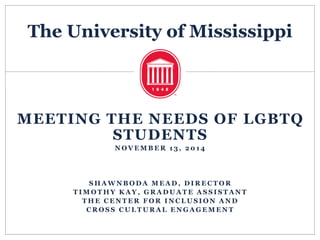 The University of Mississippi
MEETING THE NEEDS OF LGBTQ
STUDENTS
N O V E M B E R 1 3 , 2 0 1 4
S H A W N B O D A M E A D , D I R E C T O R
T I M O T H Y K A Y , G R A D U A T E A S S I S T A N T
T H E C E N T E R F O R I N C L U S I O N A N D
C R O S S C U L T U R A L E N G A G E M E N T
 