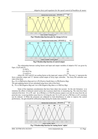 Adaptive fuzzy pid regulator for the speed control of brushless dc motor
DOI: 10.9790/1676-10121017 www.iosrjournals.org 12 | Page
Fig.3 Membership function plot for change in Error
Fig.4 Membership function of control output
The relationship between scaling factors and input and output variables of adaptive FLC are given by
Eqns. (3),(4) and (5).
E=GE*e (3)
CE=GCE*e (4)
U=(GU) u (5)
where GE, GCE and GU are scaling factors at the input and output of FLC . The term ‘u’ represents the
fuzzy controller output and ‘U’ denotes scaled output of fuzzy logic controller. The fuzzy PD controller uses
rules of the form:
RPID: If e is PB(Positive Big) and e is PS (Positive Small) then u is PB (Positive Big).
The gain updating factor () are calculated using fuzzy rules of the form:
R : If e is NB (Negative Big) and e is NB (Negative Big )then  is VB(Very Big).
Some of the important considerations that have been taken into account for the rule formation is to
minimize the effects of delayed control action due to process dead time or measuring lag. The rules have been
realized of the form : If e is PS and e is PB then  is VB.(The process output is not only far away from the set
point but also is moving farther away from it). 2) Using the rule ‘If e is ZE and e is PM then  is B’ overshoot
can be reduced. 3) When the processes are subjected to load disturbances in order to improve the control
performance, the gain should be sufficiently large during the steady state condition.
Fig. 5 Membership function for tuning factor' alpha'
 