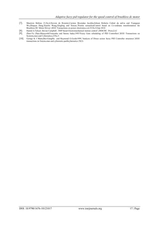 Adaptive fuzzy pid regulator for the speed control of brushless dc motor
DOI: 10.9790/1676-10121017 www.iosrjournals.org 17 | Page
[7]. Mauricio Beltrao 21,No.6,Novem de Rossiter,Cursino Brcondao Jacobin,Edison Roberto Cabral da saliva and Yuanguan
Wu,Zhiquan Deng,Xiaolin Wang,Xingling and Xincao,’Positin sensorlessControl based on Co-ordinate transformation for
Brushless DC Motor Drives’,IEEE Transactions on power electronics,vol.25,No.9,Sep 2010
[8]. Hamid A.Taliyat ,Stevan Campbell ,’DSP based Electromechanical motion control’,2004CRC .Press,LLC
[9]. Zhen-Yu Zhao,MasayoshiTomizuka and Satoru Isaka,1993’Fuzzy Gain scheduling of PID Controllers’,IEEE Transactions on
Systems,man and Cybernetics,23No.5
[10]. George K I Mann,Bao-GangHu and Raymond G.Goshi1999,’Analysis of Direct action fuzzy PID Controller structures’,IEEE
transactions on Sstems,man and cybernetic-partbcybernetics 29(3)
 