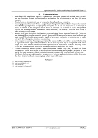 Optimisation Technologies For Low-Bandwidth Networks
DOI: 10.9790/2834-10130917 www.iosrjournals.org 17 | Page
III. Recommendations
• Make bandwidth management a priority. Askquestions concerning Internet and network usage, security,
and user behaviour. Reward staff thatinstall the applications that help to conserve and share this scarce
resource.
• Be safe. Insist on strong network and serversecurity, firewalls, and virus protection.
• Encourage positive behaviour. Devise a usagepolicy to be signed by all users before they use the Internet.
This identifies good practices andappropriate ‘netiquette’ and it sets out procedures to be followed. It
should be relevant to the averageuser and it should be enforced. The existence of such a policy (which
explains that browsing andother Internet uses can be monitored), can often be a sufficient ‘scare factor’ to
quell selfish orillegal behavior.
• Monitor the IT team. Sometimes the IT experts arethemselves the biggest abusers of bandwidth. Competent
and dedicated IT personnel areessential, not only for normal ICT functions, but also to keep bandwidth use
under control. Morebroadly, a representative high level governance mechanism or committee can be used o
setoverall ICT policy goals, directions, and priorities.
• Give everyone an identity. Tracking usage requiresthat each user of the network have an individual identity
or logon that confers rights andresponsibilities. It is a relatively small step to also provide each with a
unique local email address aswell as efficient ways to access it from remote locations. Providing such a
facility will help toreduce the use of large bandwidth consumers like hotmail and yahoo.
• Evaluate connection options regularly. Bandwidthbecomes cheaper every year. As prices go down,
upgrades may enable a university to provide abetter Internet service (and to make it available to more
users). Moving to another provider or renegotiatingcontracts may provide more bandwidth at lower cost.
• Join forces. Explore network integration – createnetworks between academic institutions within the country
that allow for joint bandwidth purchasing,help to keep local traffic local.
References
[1]. http://sdu.ictp.it/lowbandwidth/
[2]. http://www.wikipedia.org/
[3]. http://bwmo.net/
[4]. http://sdu.ictp.it/lowbandwidth/.
 