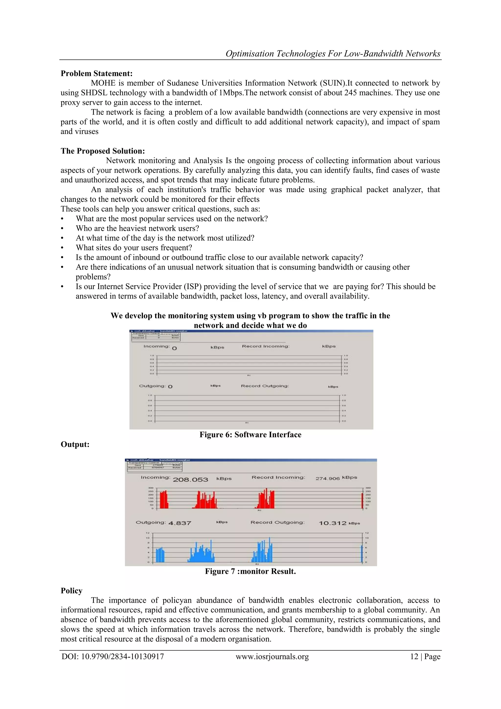 Optimisation Technologies For Low-Bandwidth Networks
DOI: 10.9790/2834-10130917 www.iosrjournals.org 12 | Page
Problem Statement:
MOHE is member of Sudanese Universities Information Network (SUIN).It connected to network by
using SHDSL technology with a bandwidth of 1Mbps.The network consist of about 245 machines. They use one
proxy server to gain access to the internet.
The network is facing a problem of a low available bandwidth (connections are very expensive in most
parts of the world, and it is often costly and difficult to add additional network capacity), and impact of spam
and viruses
The Proposed Solution:
Network monitoring and Analysis Is the ongoing process of collecting information about various
aspects of your network operations. By carefully analyzing this data, you can identify faults, find cases of waste
and unauthorized access, and spot trends that may indicate future problems.
An analysis of each institution's traffic behavior was made using graphical packet analyzer, that
changes to the network could be monitored for their effects
These tools can help you answer critical questions, such as:
• What are the most popular services used on the network?
• Who are the heaviest network users?
• At what time of the day is the network most utilized?
• What sites do your users frequent?
• Is the amount of inbound or outbound traffic close to our available network capacity?
• Are there indications of an unusual network situation that is consuming bandwidth or causing other
problems?
• Is our Internet Service Provider (ISP) providing the level of service that we are paying for? This should be
answered in terms of available bandwidth, packet loss, latency, and overall availability.
We develop the monitoring system using vb program to show the traffic in the
network and decide what we do
Figure 6: Software Interface
Output:
Figure 7 :monitor Result.
Policy
The importance of policyan abundance of bandwidth enables electronic collaboration, access to
informational resources, rapid and effective communication, and grants membership to a global community. An
absence of bandwidth prevents access to the aforementioned global community, restricts communications, and
slows the speed at which information travels across the network. Therefore, bandwidth is probably the single
most critical resource at the disposal of a modern organisation.
 