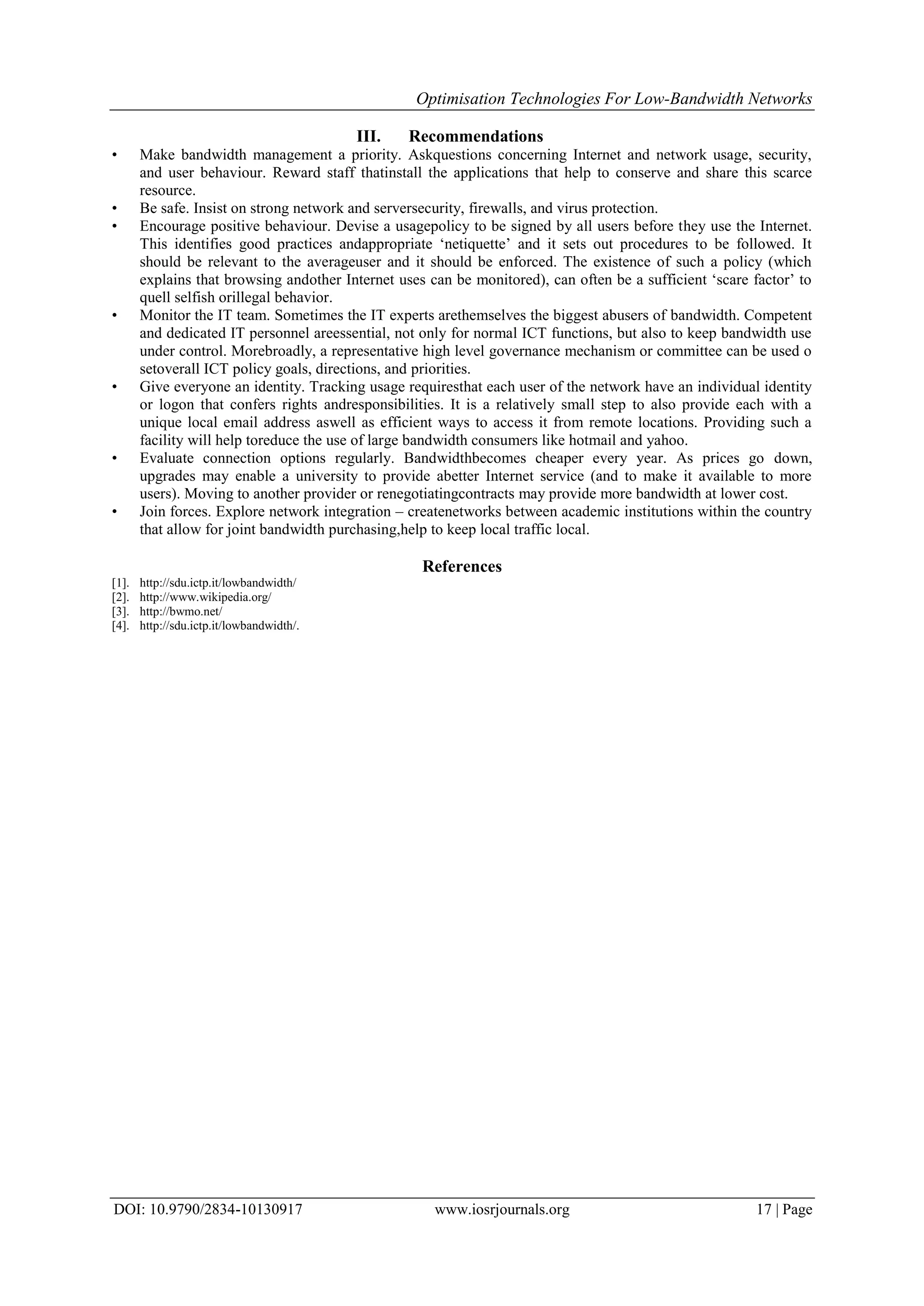 Optimisation Technologies For Low-Bandwidth Networks
DOI: 10.9790/2834-10130917 www.iosrjournals.org 17 | Page
III. Recommendations
• Make bandwidth management a priority. Askquestions concerning Internet and network usage, security,
and user behaviour. Reward staff thatinstall the applications that help to conserve and share this scarce
resource.
• Be safe. Insist on strong network and serversecurity, firewalls, and virus protection.
• Encourage positive behaviour. Devise a usagepolicy to be signed by all users before they use the Internet.
This identifies good practices andappropriate ‘netiquette’ and it sets out procedures to be followed. It
should be relevant to the averageuser and it should be enforced. The existence of such a policy (which
explains that browsing andother Internet uses can be monitored), can often be a sufficient ‘scare factor’ to
quell selfish orillegal behavior.
• Monitor the IT team. Sometimes the IT experts arethemselves the biggest abusers of bandwidth. Competent
and dedicated IT personnel areessential, not only for normal ICT functions, but also to keep bandwidth use
under control. Morebroadly, a representative high level governance mechanism or committee can be used o
setoverall ICT policy goals, directions, and priorities.
• Give everyone an identity. Tracking usage requiresthat each user of the network have an individual identity
or logon that confers rights andresponsibilities. It is a relatively small step to also provide each with a
unique local email address aswell as efficient ways to access it from remote locations. Providing such a
facility will help toreduce the use of large bandwidth consumers like hotmail and yahoo.
• Evaluate connection options regularly. Bandwidthbecomes cheaper every year. As prices go down,
upgrades may enable a university to provide abetter Internet service (and to make it available to more
users). Moving to another provider or renegotiatingcontracts may provide more bandwidth at lower cost.
• Join forces. Explore network integration – createnetworks between academic institutions within the country
that allow for joint bandwidth purchasing,help to keep local traffic local.
References
[1]. http://sdu.ictp.it/lowbandwidth/
[2]. http://www.wikipedia.org/
[3]. http://bwmo.net/
[4]. http://sdu.ictp.it/lowbandwidth/.
 