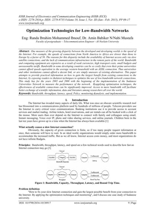 IOSR Journal of Electronics and Communication Engineering (IOSR-JECE)
e-ISSN: 2278-2834,p- ISSN: 2278-8735.Volume 10, Issue 1, Ver. III (Jan - Feb. 2015), PP 09-17
www.iosrjournals.org
DOI: 10.9790/2834-10130917 www.iosrjournals.org 9 | Page
Optimization Technologies for Low-Bandwidth Networks
Eng: Randa Ibrahim Mohammed Ibnouf, Dr. Amin Babiker N/Nabi Mustafa
Faculty of postgraduate – Telecommunication Engineer –Al-Neelain University
Abstract: One measure of the growing disparity between the developed and developing worlds is the speed of
the Internet. For example, the speeds of connections from North America to Africa are slower than those to
Europe by a factor of 50. The reasons for this disparity include the availability of Internet access only via slow
satellite connections, and the lack of communications infrastructure in the remote parts of the world. Bandwidth
and computing equipment are expensive as a result of weak currencies, high transport costs, small budgets and
unreasonable tariffs. Bandwidth in some developing countries can be so costly that even their prime universities
cannot afford speeds equivalent to the average western household with an ADSL connection. Thus universities
and other institutions cannot afford a decent link, or are simply unaware of existing alternatives. This paper
attempts to provide practical information on how to gain the largest benefit from existing connections to the
Internet, by exposing readers to thelatest techniques to optimize the use of low-bandwidth network connections.
This study has for the years 2005 and 2008 with the beginning of the implementation of the Sudanese
Universities Network to measure the performance of the network. Byapplying optimization techniques, the
effectiveness of available connections can be significantly improved. Access to more bandwidth will facilitate
better exchange of scientific information, data and literature among researchers all over the world.
Keywords: Bandwidth, throughput, latency, speed, Policy, monitoring &analysis, and implementation.
I. Introduction
The Internet has invaded many aspects of daily life. What was once an obscure scientific research tool
has blossomed into a communications platform used by hundreds of millions of people. Telecom providers use
the Internet to carry critical voice communications. Banking institutions use it to provide access to account
services and market trading. Airline tickets, hotel reservations, and car rentals can all be booked with a click of
the mouse. More users than ever depend on the Internet to connect with family and colleagues using email,
Instant messaging, Voice over IP, photo and video sharing services, and online journals. Children born in the
last ten years have grown up in a time when the Internet has always been available.[1]
What actually causes a slow Internet connection?
Obviously, the capacity of given connection is finite, so if too many people request information at
once, then someone will have to wait. In an ideal world, organizations would simply order more bandwidth to
accommodate the increased traffic. But as we all know, Internet access costs money, and most organizations do
not have infinite Budgets.
Principles: Bandwidth, throughput, latency, and speed are a few technical words used to describe how fast an
Internet connection may go.[3]
Figure 1: Bandwidth, Capacity, Throughput, Latency, and Round Trip Time.
Problem definition
"How to fix your slow Internet connection and gain the largest possible benefit from your connection to
the Internet. By applying the optimization techniques and monitoring", and I discuss one case study of Sudanese
university.
 