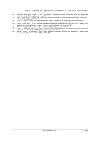 Market Orientation and Organizational Performance in Tourism and Travel Industry
www.iosrjournals.org 26 | Page
[41]. Siguaw J A, Brown G, and Widing, R E (1994) ―The Influence of the Market Orientation of the Firm on Sales Force Behavior and
Attribute.‖ Journal of Marketing Research 31, pp. 106–116.
[42]. Slater, S F, and Narver, J C (1994) ―Does Competitive Environment Moderate the Market Orientation Performance Relationship?‖
Journal of Marketing 58, pp. 46–55.
[43]. Soreze, F., & Bunić, Ž. Influence of Market Orientation on Business Performance Case: Croatian Manufacturing Companies.
[44]. Unterman I, and Davis R H (1984), ―Strategic Management of Not-for-Profit Organizations‖ Praeger, New York.
[45]. Wang X, Chen K, Zhang Y (2011), ―Influences of Market orientation on Business Performance of Express Service Enterprise under
mediating effect of Organizational Innovation‖, Journal of Chinese Marketing, Vol.4 No.1, pp. 35-42.
[46]. Webster, F E (1988) ―Rediscovering the Marketing Concept.) Business Horizons 31, pp. 29–39.
[47]. Wood V R., and Bhuian, S N, (1993), ―Market Orientation and Nonprofit Organizations: Performance Associations and Research
Propositions.‖ Journal of Nonprofit & Public Sector Marketing 1(1), pp. 7–32.
[48]. Zhou K Z, Brown J R, and Dev C, (2009), ―Market orientation, competitive advantage, and performance: A demand-based
perspective‖, Journal of Business Research 62, pp. 1063–1070.
 