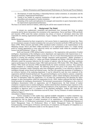 Market Orientation and Organizational Performance in Tourism and Travel Industry
www.iosrjournals.org 18 | Page
1) Development of model describing a relationship between market orientation, its antecedents and the
consequent ‗Organizational Performance‘.
2) Testing of the models by empirical examination of eight specific hypotheses concerning with the
antecedents and consequents of market orientation.
3) Presenting of the results and implications for managers and researchers in quest of prescriptive advices
for improvement organizational performance.
The focus is on tourism and travel industry, addressing the call for more research in this area.
II. Background: The Model
In present era, academicians, researchers and practitioners have increased their focus on market
orientation and the factors that produce this orientation in the organizations. Narver and Slater (1990) and Kohli
and Jaworski (1990) noted that market orientation has always of interest of individuals which they held
responsible for attaining organizational performance. Figure.1 displays the hypothesized model of the current
study.
Market Orientation
Market orientation has been recognized as vital success factors in organizations of present day. There
are two prominent concepts of market orientation that were given by Jaworski and Kohli (1990) and Narvar and
Slater (1990). While Jaworski and Kohli (1990) considered market orientation as the implementation of the
Marketing concept, Narver and Slater (1990) considered it as an organizational culture. It is simply earning
profit by creating opportunities to more effectively satisfy our customers' needs within the constraints of our
resource and skill limitations", (Payne A. 1988).
Kohli and Jaworski (1990) defined market orientation as "the organization-wide generation of market
intelligence, dissemination of the intelligence across departments and organization-wide responsiveness to it".
Deshpande and Farley (1998) defined market orientation as ―the set of cross-functional processes and activities
directed at creating and satisfying customers through continuous needs-assessment‖. Market orientation is
defined as the organization culture (i.e., culture and climate, Deshpande and Webster 1989) that effectively and
efficiently creates the necessary behaviors for the creation of superior value for buyers and, thus, continuous
superior performance for the business (Aaker 1988; Kohli and Jaworski 1990; Kotler 1984; 1982; Shapiro 1988;
Webster 1988). Kohli and Jaworski (1990) elucidated briefly the market orientation construct. They explained
market orientation as a marketing concept. The following elements were given in the construct by them; (1)
Intelligence Generation: market orientation starts from intelligence generation. It was referred as collection of
intelligence through various formal and informal means. And they also quoted that generation of intelligence is
not exclusive function of the marketing department. It can be collected by each any every employee of the
organization and both frontend and back end. The generated intelligence can be related to customer, competitors
and changes in technology etc, (2) Intelligence Dissemination: authors related intelligence dissemination with
the flow of information within the organization. It is all about the communicating and educating the fellow
managers in other functionalities within the organization (Levitt, 1969). Authors expressed that there should be
formal procedure for intelligence dissemination. The horizontal communication of intelligence is also a form of
intelligence dissemination within an organization, and (3) Responsiveness: the final element of market
orientation is responsiveness to market intelligence. Authors stated that there should be proper responsive to the
intelligence which have been received by the managers/employees of the organization. An organization cannot
accomplish its objectives until it is responsive to the generated intelligence. Authors also stated that all
departments should respond to the information received by them. The key Elements of market orientation are
outlined in Figure. 2
Antecedents to Market Orientation
Various researchers in their studies have explored probable antecedents to market orientation (e.g.
Kohli and Jaworski, 1990; Narver and Slater, 1990; Woods and Bhuian, 1993). As displayed in Figure. 1, this
study proposes that the degree of market orientation of an organization is depending upon seven main
antecedents that are: (1) Professional commitment of senior management team, (2) Professional Education of
Senior Management Team, (3) Professional Ethics of Senior Management Team, (4) Operational
Entrepreneurship, (5) Perception of Presence and Intensity of Competition, (6) Perception of Competition as a
threat, and (7) Perception of Demand as under or over the capacity to serve.
 