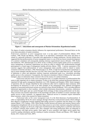 Market Orientation and Organizational Performance in Tourism and Travel Industry
www.iosrjournals.org 19 | Page
Figure 1. Antecedents and consequents of Market Orientation: Hypothesized model.
The degree of market orientation directly influences the organizational performance. Discussed below are the
seven main antecedents of market orientation.
Professional commitment of senior management team: it is key aspect of professionalism (Bartol, 1979;
Carbone, 1990; Woods and Bhuian, 1993).It refers to an individual‘s commitment with career and desire to
remain in a particular profession, if provided with opportunities to change professions. Several scholars have
suggested that that professionalism of senior management teams is a one of the key factors towards development
of a customer orientation and consequently attaining immense organizational success (Drucker, 1989; Kotler
and Andreason, 1991; Harmancioglu et al, 2010). In fact, in effort to ensure regular quality service to customers,
senior management of numerous organizations are giving an effort to enhance their professionalism through
participating in a broad range of management training activities (Byrne, 1990). A precise assessment of the
construct suggests that professionalism of senior management teams possibly could be related to market
orientation (Unterman and Davis, 1984; Harmancioglu et al, 2010). A high level of professional commitment is
seen in senior managers and they also have view that ‗their work is their career rather than just a job‘. Such kind
of dedication to career and aspirations reinforce long-term professional goals (e.g., consistently providing
quality service to the customers). Consequently, this long-term orientation is likely to influence the value senior
managers‘ place on information about customers who are the essence of a market orientation.
Professional education of the senior management team: it is another dimension of professionalism that
seems to play important role in market orientation. If refers to the belief that continual professional education is
important for high quality management (Hambrick et al, 1989; Hampton and Hampton, 2004). Senior managers
of operations who are strongly identified by their profession often tend to emphasize their continuous skills
development for themselves as well as for other members of the management team. Different development
programs of associated professional societies are utilized by them (Wood and Bhuian, 1993), providing different
educational opportunities to their members, which include information dissemination, researches, conferences
and seminars which again open up a portal through which exchange of ideas among professionals can be done.
These activities aim towards improvement of the knowledge and skills of members to ensure consistent, high-
quality service to their customers. As suggested above, improved services to customers require information
about customers, which is the essential for market orientation.
Professional ethics of the senior management team: It is the third dimension of professionalism. It
refers to responsibility felt by the senior managers through which they avoid personal reasons which endanger
their objective of dedication towards rendering high quality services to customers and also doing it in a right
manner (Bartol, 1979; Carbone, 1990). While facing a conflict between self interest and customer interest senior
management strengthened with service ethics have deep concern to serve their customers using their profession.
Consequently, managers are driven by a high sense of professional ethics leading them to yield their self-interest
to customer‘s interests when conflicts exist. Thus, managers with strong professional ethics are dedicated to
serve customers with high service quality. Once again, to serve customers with higher service quality they
would be needing information and this resulting in market orientation (Woods and Bhuian, 1993; Singh and
Kumar, 2011; Guenzi and Troilo, 2007).
 
