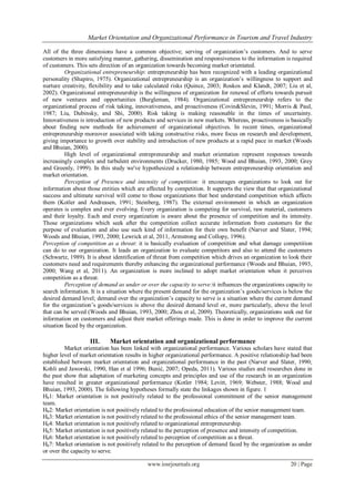 Market Orientation and Organizational Performance in Tourism and Travel Industry
www.iosrjournals.org 20 | Page
All of the three dimensions have a common objective; serving of organization‘s customers. And to serve
customers in more satisfying manner, gathering, dissemination and responsiveness to the information is required
of customers. This sets direction of an organization towards becoming market orientated.
Organizational entrepreneurship: entrepreneurship has been recognized with a leading organizational
personality (Shapiro, 1975). Organizational entrepreneurship is an organization‘s willingness to support and
nurture creativity, flexibility and to take calculated risks (Quince, 2003; Roskos and Klandt, 2007; Liu et al,
2002). Organizational entrepreneurship is the willingness of organization for renewal of efforts towards pursuit
of new ventures and opportunities (Burgleman, 1984). Organizational entrepreneurship refers to the
organizational process of risk taking, innovativeness, and proactiveness (Covin&Slevin, 1991; Morris & Paul,
1987; Liu, Dubinsky, and Shi, 2000). Risk taking is making reasonable in the times of uncertainty.
Innovativeness is introduction of new products and services in new markets. Whereas, proactiveness is basically
about finding new methods for achievement of organizational objectives. In recent times, organizational
entrepreneurship moreover associated with taking constructive risks, more focus on research and development,
giving importance to growth over stability and introduction of new products at a rapid pace in market (Woods
and Bhuian, 2000).
High level of organizational entrepreneurship and market orientation represent responses towards
increasingly complex and turbulent environments (Drucker, 1980, 1985; Wood and Bhuian, 1993, 2000; Grey
and Greenly, 1999). In this study we've hypothesized a relationship between entrepreneurship orientation and
market orientation.
Perception of Presence and intensity of competition: it encourages organizations to look out for
information about those entities which are affected by competition. It supports the view that that organizational
success and ultimate survival will come to those organizations that best understand competition which affects
them (Kotler and Andreasen, 1991; Steinberg, 1987). The external environment in which an organization
operates is complex and ever evolving. Every organization is competing for survival, raw material, customers
and their loyalty. Each and every organization is aware about the presence of competition and its intensity.
Those organizations which seek after the competition collect accurate information from customers for the
purpose of evaluation and also use such kind of information for their own benefit (Narver and Slater, 1994;
Woods and Bhuian, 1993, 2000; Lewrick et al, 2011, Armstrong and Collopy, 1996).
Perception of competition as a threat: it is basically evaluation of competition and what damage competition
can do to our organization. It leads an organization to evaluate competitors and also to attend the customers
(Schwartz, 1989). It is about identification of threat from competition which drives an organization to look their
customers need and requirements thereby enhancing the organizational performance (Woods and Bhuian, 1993,
2000; Wang et al, 2011). An organization is more inclined to adopt market orientation when it perceives
competition as a threat.
Perception of demand as under or over the capacity to serve:it influences the organizations capacity to
search information. It is a situation where the present demand for the organization‘s goods/services is below the
desired demand level; demand over the organization‘s capacity to serve is a situation where the current demand
for the organization‘s goods/services is above the desired demand level or, more particularly, above the level
that can be served (Woods and Bhuian, 1993, 2000; Zhou et al, 2009). Theoretically, organizations seek out for
information on customers and adjust their market offerings made. This is done in order to improve the current
situation faced by the organization.
III. Market orientation and organizational performance
Market orientation has been linked with organizational performance. Various scholars have stated that
higher level of market orientation results in higher organizational performance. A positive relationship had been
established between market orientation and organizational performance in the past (Narver and Slater, 1990;
Kohli and Jaworski, 1990, Han et al 1996; Bunić, 2007; Opeda, 2011). Various studies and researches done in
the past show that adaptation of marketing concepts and principles and use of the research in an organization
have resulted in greater organizational performance (Kotler 1984; Levitt, 1969; Webster, 1988; Wood and
Bhuian, 1993, 2000). The following hypotheses formally state the linkages shown in figure. 1
H01: Market orientation is not positively related to the professional commitment of the senior management
team.
H02: Market orientation is not positively related to the professional education of the senior management team.
H03: Market orientation is not positively related to the professional ethics of the senior management team.
H04: Market orientation is not positively related to organizational entrepreneurship.
H05: Market orientation is not positively related to the perception of presence and intensity of competition.
H06: Market orientation is not positively related to perception of competition as a threat.
H07: Market orientation is not positively related to the perception of demand faced by the organization as under
or over the capacity to serve.
 