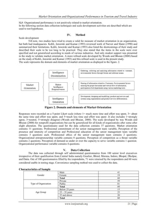 Market Orientation and Organizational Performance in Tourism and Travel Industry
www.iosrjournals.org 21 | Page
H08: Organizational performance is not positively related to market orientation.
In the following section data collection techniques and scale development activities are described which are
used to test hypotheses.
IV. Method
Scale development
Till now, two studies have tried to create a valid for measure of market orientation in an organization,
but both had inadequacies. Kohli, Jaworski and Kumar (1993) reviewed work of Narver and Slater (1990) and
summarized their limitations. Kohli, Jaworski and Kumar (1993) also listed the shortcomings of their study and
described their scale to be too long to be practical. They also stated that the items in the scale were over
specified and not generalized according to needs of various industries. And only modest support was presented
in the study to validate market orientation. A more refined scale developed by Woods and Bhuian (2000) based
on the study of Kohli, Jaworski and Kumar (1993) and this refined scale is used in the present study.
The scale represents the domain and elements of market orientation as displayed in the figure. 2.
Figure 2. Domain and elements of Market Orientation
Responses were recorded on a 5-point Likert scale (where 1= much more time and effort was spent, 3= about
the same time and effort was spent, and 5=much less time and effort was spent .It also includes 1=strongly
agree, 3=neutral, 5=strongly disagree) (Woods and Bhuian, 2000). The scale developed by was Woods and
Bhuian (2000) for nonprofit organizations but can be generalized for all kinds of organizations after some after
slight alteration. The questionnaire used for the data collection contains 37 questions. Market orientation
contains 11 questions. Professional commitment of the senior management team variable, Perception of the
presence and intensity of competition and Professional education of the senior management team variable
contains 3 questions each. Professional ethics of the senior management team contains 2 questions.
Organizational entrepreneurship variable contains 8 questions. Perception of competition as a threat variable
contains 2 questions. Perception of demand as under or over the capacity to serve variable contains 1 question.
Organizational performance variable contains 4 questions.
V. Data Collection
The data was collected through self administrated questionnaires from 100 senior level executives
irrespective of their qualification from Central India namely Gwalior, Bhind, Morena, Indore, Bhopal, Dholpur,
and Datia. Out of 100 questionnaires filled by the respondents, 71 were returned by the respondents and 60 were
considered usable in testing stage. Convenience sampling method was used to collect the data.
Characteristics of Sample
Gender
Male 41
Female 19
Total 60
Type of Organization
Private 59
Public 01
Total 60
Age Group
Below 25 years 15
25 – 35 years 25
35 and above 20
Total 60
 