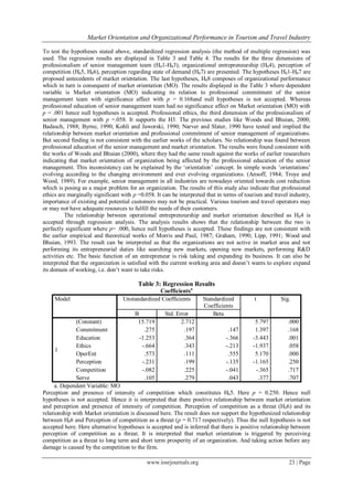 Market Orientation and Organizational Performance in Tourism and Travel Industry
www.iosrjournals.org 23 | Page
To test the hypotheses stated above, standardized regression analysis (the method of multiple regression) was
used. The regression results are displayed in Table 3 and Table 4. The results for the three dimensions of
professionalism of senior management team (H01-H03), organizational entrepreneurship (H04), perception of
competition (H05, H06), perception regarding state of demand (H07) are presented. The hypotheses H01-H07 are
proposed antecedents of market orientation. The last hypotheses, H08 composes of organizational performance
which in turn is consequent of market orientation (MO). The results displayed in the Table 3 where dependent
variable is Market orientation (MO) indicating its relation to professional commitment of the senior
management team with significance affect with p = 0.168and null hypotheses is not accepted. Whereas
professional education of senior management team had no significance affect on Market orientation (MO) with
p = .001 hence null hypotheses is accepted. Professional ethics, the third dimension of the professionalism of
senior management with p =.058. It supports the H3. The previous studies like Woods and Bhuian, 2000;
Badasch, 1988; Byrne, 1990; Kohli and Jaworski, 1990; Narver and Slater, 1990 have tested and implied the
relationship between market orientation and professional commitment of senior management of organizations.
But second finding is not consistent with the earlier works of the scholars. No relationship was found between
professional education of the senior management and market orientation. The results were found consistent with
the works of Woods and Bhuian (2000), where they had the same result against the works of earlier researchers
indicating that market orientation of organization being affected by the professional education of the senior
management. This inconsistency can be explained by the ‗orientation‘ concept. In simple words ‗orientations‘
evolving according to the changing environment and ever evolving organizations. (Ansoff, 1984; Troye and
Wood, 1989). For example, senior management in all industries are nowadays oriented towards cost reduction
which is posing as a major problem for an organization. The results of this study also indicate that professional
ethics are marginally significant with p =0.058. It can be interpreted that in terms of tourism and travel industry,
importance of existing and potential customers may not be practical. Various tourism and travel operators may
or may not have adequate resources to fulfill the needs of their customers.
The relationship between operational entrepreneurship and market orientation described as H04 is
accepted through regression analysis. The analysis results shows that the relationship between the two is
perfectly significant where p= .000, hence null hypotheses is accepted. These findings are not consistent with
the earlier empirical and theoretical works of Morris and Paul, 1987; Graham, 1990; Lipp, 1991; Wood and
Bhuian, 1993. The result can be interpreted as that the organizations are not active in market area and not
performing its entrepreneurial duties like searching new markets, opening new markets, performing R&D
activities etc. The basic function of an entrepreneur is risk taking and expanding its business. It can also be
interpreted that the organization is satisfied with the current working area and doesn‘t wants to explore expand
its domain of working, i.e. don‘t want to take risks.
Table 3: Regression Results
Coefficientsa
Model Unstandardized Coefficients Standardized
Coefficients
t Sig.
B Std. Error Beta
1
(Constant) 15.719 2.712 5.797 .000
Commitment .275 .197 .147 1.397 .168
Education -1.253 .364 -.366 -3.443 .001
Ethics -.664 .343 -.213 -1.937 .058
OperEnt .573 .111 .555 5.170 .000
Perception -.231 .199 -.135 -1.165 .250
Competition -.082 .225 -.041 -.365 .717
Serve .105 .279 .043 .377 .707
a. Dependent Variable: MO
Perception and presence of intensity of competition which constitutes H05. Here p = 0.250. Hence null
hypotheses is not accepted. Hence it is interpreted that there positive relationship between market orientation
and perception and presence of intensity of competition. Perception of competition as a threat (H06) and its
relationship with Market orientation is discussed here. The result does not support the hypothesized relationship
between H06 and Perception of competition as a threat (p = 0.717 respectively). Thus the null hypothesis is not
accepted here. Here alternative hypotheses is accepted and is inferred that there is positive relationship between
perception of competition as a threat. It is interpreted that market orientation is triggered by perceiving
competition as a threat to long term and short term prosperity of an organization. And taking action before any
damage is caused by the competition to the firm.
 