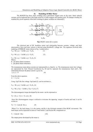 Simulation and Modelling of Adaptive Fuzzy Logic Speed Controller for BLDC Motor
DOI: 10.9790/1676-10231319 www.iosrjournals.org 14 | Page
II. Modelling Of Bldc Motor
The BLDCM has three stator windings and a permanent magnet rotor on the rotor. Rotor induced
currents can be neglected due to the high resistivity of both magnets and stainless steel. No damper winding are
modeled the circuit equation of the three windings in phase variables are obtained[5].
Fig:1 BLDC motor drive system
The electrical part of DC brushless motor and relationship between currents, voltage, and back
electromotive force and rotor velocity is derived using Kirchhoff’s voltage law. The equations involved inthe
modeling of PMBLDC motor shown in Fig. 1 arederived as
Vab= R( ia-ib) + Ld/dt( ia-ib) + Ea-Eb (1)
Vbc= R( ib-ic) + Ld/dt( ib-ic) + Eb-Ec (2)
Vca= R( ic-ia) + Ld/dt( ic-ia) + Ec-Ea (3)
Where:
R : per phase Stator resistance
L : per phase Stator inductance
The instantaneous stator phase currents are represented by ia, iband ic as. The instantaneous stator line voltages
are represented by Vab, Vbcand Vcawhereas Ea, Eb and Ec represent the instantaneous back emf’s. The
relationship between the phase current is given by
ia+ib+ic = 0 (4)
From the above equation,
ic = - ( ia+ib) (5)
Using Eq(5) the line voltage Eq(1)and (2) can be rewritten as ,
Vab = R( ia-ib) + Ld/dt( ia-ib) + Ea-Eb (6)
Vbc= R( ia+2ib) + Ld/dt( ia+2ib) + Ea-Eb (7)
The electromagnetic torque developed by the motor can be expressed as
Te = (Ea ia + Eb ib + Ec ic)/ω (8)
Since this electromagnetic torque is utilized to overcome the opposing torques of inertia and load, it can be
written as
Te = TL+ JMdω/dt +BM ω (9)
Where TLis the load torque, JM is the inertia, and BM is the frictional constant of the BLDC servomotor. The
load torque can be expressed in terms of load inertia JL and friction BL components as
TL = JLdω/dt + BLω (10)
The output power developed by the motor is
 