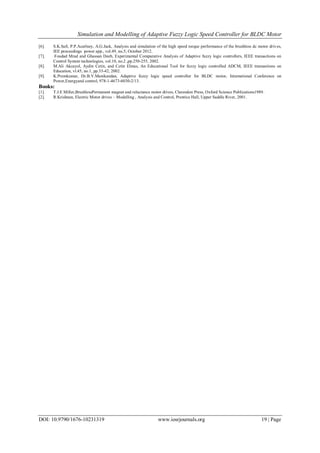 Simulation and Modelling of Adaptive Fuzzy Logic Speed Controller for BLDC Motor
DOI: 10.9790/1676-10231319 www.iosrjournals.org 19 | Page
[6]. S.K.Safi, P.P.Acarlney, A.G.Jack, Analysis and simulation of the high speed torque performance of the brushless dc motor drives,
IEE proceedings power app., vol.49, no.5, October 2012.
[7]. Foudad Mrad and Ghassan Deeb, Experimental Comparative Analysis of Adaptive fuzzy logic controllers, IEEE transactions on
Control System technologies, vol.10, no.2 ,pp.250-255, 2002.
[8]. M.Ali Akcayol, Aydin Cetin, and Cetin Elmas, An Educational Tool for fuzzy logic controlled ADCM, IEEE transactions on
Education, vl.45, no.1, pp.33-42, 2002.
[9]. K.Premkumar, Dr.B.V.Manikandan, Adaptive fuzzy logic speed controller for BLDC motor, International Conference on
Power,Energyand control, 978-1-4673-6030-2/13.
Books:
[1]. T.J.E Miller,BrushlessPermanent magnet and reluctance motor drives, Clarendon Press, Oxford Science Publications1989.
[2]. R.Krishnan, Electric Motor drives – Modelling , Analysis and Control, Prentice Hall, Upper Saddle River, 2001.
 