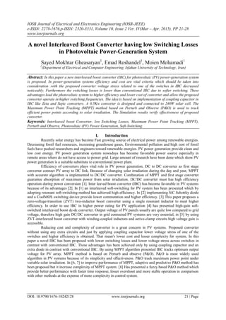 IOSR Journal of Electrical and Electronics Engineering (IOSR-JEEE)
e-ISSN: 2278-1676,p-ISSN: 2320-3331, Volume 10, Issue 2 Ver. IV(Mar – Apr. 2015), PP 21-28
www.iosrjournals.org
DOI: 10.9790/1676-10242128 www.iosrjournals.org 21 | Page
A novel Interleaved Boost Converter having low Switching Losses
in Photovoltaic Power-Generation System
Sayed Mokhtar Gheasaryan1
, Emad Roshandel1
, Moien Mohamadi1
1
(Department of Electrical and Computer Engineering, Isfahan University of Technology, Iran)
Abstract: In this paper a new interleaved boost converter (IBC) for photovoltaic (PV) power-generation system
is proposed. In power-generation systems efficiency and cost are vital criteria which should be taken into
consideration .with the proposed converter voltage stress related to one of the switches in IBC decreased
noticeably. Furthermore the switching losses is lower than conventional IBC due to softer switching. These
advantages lead the photovoltaic system to higher efficiency and lower cost of converter and allow the proposed
converter operate in higher switching frequencies. The idea is based on implementation of coupling capacitor in
IBC like Zeta and Sepic converters. A 0.5Kw converter is designed and connected to 240W solar cell. The
Maximum Power Point Tracking (MPPT) method based on Perturb and Observe (P&O) is used to track
efficient power points according to solar irradiation. The Simulation results verify effectiveness of proposed
converter.
Keywords: Interleaved boost Converter, low Switching Losses, Maximum Power Point Tracking (MPPT),
Perturb and Observe, Photovoltaic (PV) Power Generation, Soft-Switching.
I. Introduction
Recently solar energy has become Fast growing source of electrical power among renewable energies.
Decreasing fossil fuel resources, increasing greenhouse gases, Environmental pollution and high cost of fossil
fuels have pushed researchers and engineers toward renewable energies. PV power generation provide clean and
low cost energy. PV power generation system nowadays has become favorable power source especially in
remote areas where do not have access to power grid. Large amount of research have been done which show PV
power generation is a suitable substitute to conventional power plant.
Efficiency of converters plays vital role in PV power generation. DC to DC converter as first stage
converter connect PV array to DC link. Because of changing solar irradiation during the day and year, MPPT
with accurate algorithm is implemented to DC/DC converter. Combination of MPPT and first stage converter
guarantee absorption of maximum power from solar irradiation. DC/DC converter must has high efficiency
operation during power conversion [1]. Inter leaved boost converter (IBC) has become favorable in PV systems
because of its advantages [2]. In [1] an interleaved soft-switching for PV system has been presented which by
adopting resonant soft-switching method has achieved high efficiency. In [2] implementing SiC Schottky diode
and a CoolMOS switching device provide lower commutation and higher efficiency. [3] This paper proposes a
zero-voltage-transition (ZVT) two-inductor boost converter using a single resonant inductor to meet higher
efficiency. In order to use IBC in higher power rating for PV application [4] has presented high-gain soft-
switched interleaved boost dc-dc converter. Output voltage of PV panels usually are quite low compared to grid
voltage, therefore high gain DC/DC converter in grid connected PV systems are very essential, in [5] by using
ZVT-interleaved boost converter with winding-coupled inductors and active-clamp circuits high voltage gain is
accessible.
Reducing cost and complexity of converter is a great concern in PV systems. Proposed converter
without using any extra circuits and just by applying coupling capacitor lower voltage stress of one of the
switches and higher efficiency is obtained. That mean's lower cost and lesser complexity for system. In this
paper a novel IBC has been proposed with lower switching losses and lower voltage stress across switches in
contrast with conventional IBC. These advantages has been achieved only by using coupling capacitor and an
extra diode in contrast with conventional IBC. By using MPPT algorithm presented IBC tracks optimum output
voltage for PV array. MPPT method is based on Perturb and observe (P&O). P&O is most widely used
algorithm in PV systems because of its simplicity and effectiveness. P&O track maximum power point under
variable solar irradiation. In [6, 7] to improve performance of MPPT, adaptive and predictive P&O method has
been proposed but it increase complexity of MPPT system. [8] Has presented a fuzzy based P&O method which
provide better performance with faster time response, lesser overshoot and more stable operation in comparison
with other methods at the expense of more complexity in control system.
 