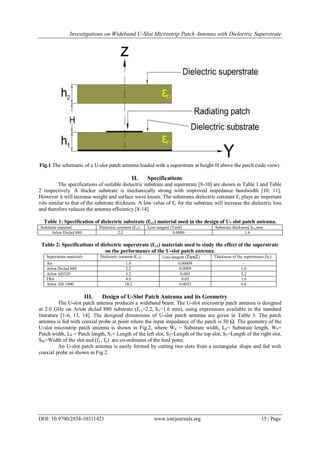 Investigations on Wideband U-Slot Microstrip Patch Antenna with Dielectric Superstrate
DOI: 10.9790/2834-10311421 www.iosrjournals.org 15 | Page
Fig.1 The schematic of a U-slot patch antenna loaded with a superstrate at height H above the patch (side view).
II. Specifications
The specifications of suitable dielectric substrate and superstrate [8-10] are shown in Table 1 and Table
2 respectively. A thicker substrate is mechanically strong with improved impedance bandwidth [10, 11].
However it will increase weight and surface wave losses. The substrates dielectric constant Ԑr plays an important
role similar to that of the substrate thickness. A low value of Ԑr for the substrate will increase the dielectric loss
and therefore reduces the antenna efficiency [8-14].
Table 1: Specification of dielectric substrate (Ԑr1) material used in the design of U- slot patch antenna.
Substrate material Dielectric constant (Ԑr1) Loss tangent (Tanδ) Substrate thickness( h1),mm
Arlon Diclad 880 2.2 0.0009 1.6
Table 2: Specifications of dielectric superstrate (Ԑr2) materials used to study the effect of the superstrate
on the performance of the U-slot patch antenna.
Superstrate materials Dielectric constant (Ԑr2) Loss tangent ( Thickness of the superstrates (h2)
Air 1.0 0.00009 -
Arlon Diclad 880 2.2 0.0009 1.6
Arlon AD320 3.2 0.003 3.2
FR4 4.8 0.02 1.6
Arlon AD 1000 10.2 0.0035 0.8
III. Design of U-Slot Patch Antenna and its Geometry
The U-slot patch antenna produces a wideband beam. The U-slot microstrip patch antenna is designed
at 2.0 GHz on Arlon diclad 880 substrate (Ԑr1=2.2, h1=1.6 mm), using expressions available in the standard
literature [1-6, 13, 14]. The designed dimensions of U-slot patch antenna are given in Table 3. The patch
antenna is fed with coaxial probe at point where the input impedance of the patch is 50 Ω. The geometry of the
U-slot microstrip patch antenna is shown in Fig.2, where WS = Substrate width, LS= Substrate length, WP=
Patch width, LP = Patch length, S1= Length of the left slot, S2=Length of the top slot, S3=Length of the right slot,
SW=Width of the slot and (fx , fy) are co-ordinates of the feed point.
An U-slot patch antenna is easily formed by cutting two slots from a rectangular shape and fed with
coaxial probe as shown in Fig.2.
 