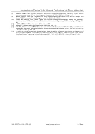 Investigations on Wideband U-Slot Microstrip Patch Antenna with Dielectric Superstrate
DOI: 10.9790/2834-10311421 www.iosrjournals.org 21 | Page
[8]. R.K.Yadav and R.L.Yadava, "Effect on performance characteristics of rectangular patch antenna with varying height of dielectric
cover", International Journal of Power Control Signal and Computation (IJPCSC) Vol. 2 No. 1, 2012, pp. 55-59.
[9]. Wenwen Yang and Jianyi Zhou, “Wideband Low- Profile Substrate Integrated Waveguide Cavity- Backed E- Shaped Patch
Antenna” IEEE Antennas and Wireless Propagation Letter, Vol.12, 2013, PP. 143- 146.
[10]. Darshan, Ravi Antil and Devraj Gautam”, Design High Directive Rectangular Microstrip Patch Antenna with Superstrate,”
International Journal of Advanced Research in Electronics and Communication Engineering, Vol.3, Issue 8, August 2014, pp. 956-
962.
[11]. I J Bhal and P Bhartia, “Microstrip antennas”, Artech house, 1980.
[12]. Balanis, C.A., Antenna Theory: Analysis and Design, John Wiley& Sons. 1997.
[13]. V. Saidulu, K. Srinivasa Rao and P.V.D. Somasekhar Rao” Comparison the Characteristics of Circular and Square patch Microstrip
Antennas with Superstrates,” International Journal of Advances in Engineering & Technology (IJAET), ISSN NO: 22311963, Vol.
6, Issue. 5, Nov. 2013, pp. 2236- 2246.
[14]. V. Saidulu, K. Srinivasa Rao and P.V.D. Somasekhar Rao, “Studies on the Effect of Dielectric Superstrates on the Characteristics of
Rectangular Microstrip Patch Antenna,” National Conference on Recent Trends in Science and Technology (NCRTST) at JNTU,
Hyderabad, College of Engineering, Nachupally, Krimnagar, ISBN: 978-93-82570-52-3, 25-26 February, 2015, pp. 157-162.
 