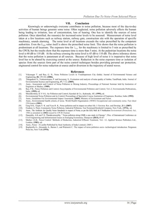 Pollution Due To Noise From Selected Places
www.iosrjournals.org 16 | Page
VII. Conclusion
Knowingly or unknowingly everyone contributes to noise pollution, because most of the day-to-day
activities of human beings generate some noise. Often neglected, noise pollution adversely affects the human
being leading to irritation, loss of concentration, loss of hearing. One has to identify the sources of noise
pollution. Once identified, the reason(s) for increased noise levels to be assessed. Measurement of noise level
taken at a few locations such as railway station, railway gate, construction site with the operation of specific
machinery, sounds alarming. The noise level at all locations exceeds the value prescribed by the competent
authorities. Even the Lmin value itself is above the prescribed noise limit. This shows that the noise pollution is
predominant at all locations. The exposure time for Leq for the machinery is limited to 5 min as prescribed by
the CPCB, but the results show that the exposure time is more than 5 mins. At the pedestrian locations the noise
level is 60 dB to 110 dB. At the railway crossing the noise level is 45 dB to 110 dB. The above inference shows
that the noise pollution is paramount at all sources. Because of high level of noise it is imperative that noise
level has to be abated by exercising control at the source. Reduction in the noise exposure time or isolation of
species from the sources form part of the noise control techniques besides providing personal ear protection,
engineered control for noise reduction at source and/or diversion in the trajectory of sound waves.
References
[1]. Vidyasagar T. and Rao, G. N., Noise Pollution Levels in Visakhapatnam City (India). Journal of Environmental Science and
Engineering, 48, 139-142, (2006).
[2]. Thangadurai N., Venkateswaran, P. and Jeevanraj, S., Evaluation and analysis of noise quality of Ambur, TamilNadu, India. Journal of
Environmental Science and Engineering, 47, 7-12, (2005).
[3]. Anon., Assessment and Control of Noise Pollution in Mining Industry, Proceedings of National Seminar held by Institution of
Engineers at Madras, (1989).
[4]. Rao, P.R., Noise Pollution and Control, Encyclopedia of Environmental Pollution and Control, Vol.-2, Environmedia Publications,
India, (1995), ed.
[5]. Muralikrishna, K V S G, Air Pollution and Control, Kaushal & Co., Kakinada, AP, (1995), ed.
[6]. Environmental Noise Pollution and its Control, Proceedings of Specialist Course, Institution of Engineers, Roorkee, India (1992).
[7]. Anon., Guidelines For Environmental Impact Assesment, (2009), Ministry of Environment and Forest.
[8]. Anon., Environmental health criteria of noise. World Health Organisation. (WHO) Occupational and community noise. Fact sheet
258.Geneva (2001).
[9]. Garg N.K., Gupta V. K. and Vyas R. K., Noise pollution and its impact on urban life. J. Environ. Res. and Develop., 2(1), (2007).
[10]. Franken A. Peter, Community Noise Pollution, Industrial Pollution, Van Noistrand Reinhold Company, New York, (1974), ed.
[11]. Anon., The Ambient Air Quality Noise Standards in respect of Noise, as per the GOI, MoE & F Notification Environment (Protection) Act,
1986 as amended in (2002) issued by CPCB Chennai
[12]. Dasarathy, A.K and T.S. Thandavamoorthy, “ Noise pollution along OMR a case study in Chennai “, Proc. of International Conference on
Civil Engineering and Infrastructural Issues in Emerging Economies, Thanjavor (2013), 45-47
[13]. Mathur J.S.B., Noise Control: Methods of Reduction, Industrial Effluent Treatment, Vol.: 12, Applied Science Publishers Ltd.,
London, (1981). ed.
[14]. Anon., Noise : A Leaflet Published by Steel Authority of India Limited.( 2005 )
[15]. Bugliarello G., Alexandre A., Barnes J., and Wakstein C. The impact of noise pollution socio- technological introduction. Pergamon
Press Inc, New York (1976).
 