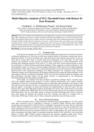 IOSR Journal of Electronics and Communication Engineering (IOSR-JECE)
e-ISSN: 2278-2834,p- ISSN: 2278-8735.Volume 10, Issue 3, Ver. II (May - Jun.2015), PP 12-17
www.iosrjournals.org
DOI: 10.9790/2834-10321217 www.iosrjournals.org 12 | Page
Multi Objective Analysis of NCL Threshold Gates with Return To
Zero Protocols
J.Sudhakar1
, A. Mallikarjuna Prasad2
, Ajit Kumar Panda3
1(ECE, Vignan’s Institute of Engineering for Women, Vishakapatnam, Andhra Pradesh-INDIA)
2(ECE, Jawaharlal Nehru Technological University Kakinada, Andhra Pradesh-INDIA)
3(ECE, National Institute of Science and Technology, Berahmpur, Odisha-IINDIA)
Abstract: This work scrutinizes the implementation and performance analysis of novel self-timed asynchronous
logic. These templates are based on a delay-insensitive (DI) logic paradigm known as NULL Convention Logic
(NCL) that supports RTZ protocol, includes clock-free operation, dual-rail encoding and monotonic transitions.
Potential benefits include inherent robustness, low power, reduced noise ratio, easy design reuse and reduced
switching activity. In this work quantitative analysis have been carried out on both conventional static CMOS
approach and the proposed static NCL approach using Tanner tools and the corresponding power, delay, noise
and power-delay product for both designs have been collected and compared.
Key Words: Low Power Design- DI-NCL-RTZ
I. INTRODUCTION
From the last few decades, the focus of conventional digital logic design has been basically on clocked,
synchronous architectures [1]. However, as clock rates increases feature size decreases, causing clock skew, a
significant problem. To achieve acceptable skew, high performance chips dedicate large amount of area for
clock drivers causing these chips to consume high power particularly at the clock edge. As these trend
continues, the complexity in clock increases and innate power inefficiencies in clocked architectures as the
dominant factor hindering efficiency of the circuit [2, 3]. These issues have evolved renewed interest in clock-
less architecture so called self-timed asynchronous paradigms. When compared to clocked architectures, self-
timed templates require low power, less electro-magnetic interference (EMI), and less noise without degrading
the performance of the system. Furthermore, when designing intricate circuits like Systems-on-Chip (SoCs) the
delay-insensitive (DI) asynchronous paradigms have added advantages like component reuse, increased
robustness, mitigate clock related problems and abridged crosstalk between analog and digital paradigms. In the
semiconductor industry, asynchronous paradigms will be rifer when the demand increases for templates with
high performance, decreased feature size and greater intricacy as prognosticated by the International
Technology Roadmap for Semiconductors (ITRS) [3, 4].
In this paper, we scrutinize novel delay insensitive asynchronous paradigm, NULL convention logic
(NCL) that supports Return-to-Zero protocol. To realize self-time characteristics, NCL exploits symbolic
completeness of inputs [5]. Conventional Boolean logic is symbolically input incomplete as the output is valid
only when the gate is referring with time. To eradicate these time references, NCL exploits dual rail signals and
quad rail signals. In this paper, we present the transistor level implementation of static NCL gates. We show
that these NCL gates offers high speed operation and dissipates less power with a small increase in area when
compared to standard static CMOS gates. We also show that the gates generate less noise there by achieving
better performance. The rest of the paper follows as section II provides the background of NULL convention
logic while section III describes the transistor level NCL topology and section IV compares NCL to
conventional CMOS logic. Finally section V draws conclusions and presents areas for future exertion.
II. NULL CONVENTION LOGIC
NULL Convention Logic is a delay-insensitive self-timed logic design paradigm [5, 16]. NCL circuits
attain delay insensitivity due to exploitation of dual-rail or quad-rail signals. Dual-rail logic efficiently
corresponds to four states (NULL, DATA0, DATA1, and Illegal). Among these four states, three are valid states
(NULL, DATA0, and DATA1) in which the control signal NULL represents no value and is exploited for self-
timed handshaking, DATA0 and DATA1 corresponds to Boolean logic values 0 and 1. The last state is the
illegal state where the two rails are mutually exclusive [6]. Due to complementary rails, NCL achieves uniform
power consumption and further adhere to monotonic transitions between NULL and DATA wave-fronts that
produce no glitch, unlike Boolean clocked architectures that generates significant glitch power. Delay-
insensitive self-timed NCL systems offer better computation times, reduce switching activity and noise.
 