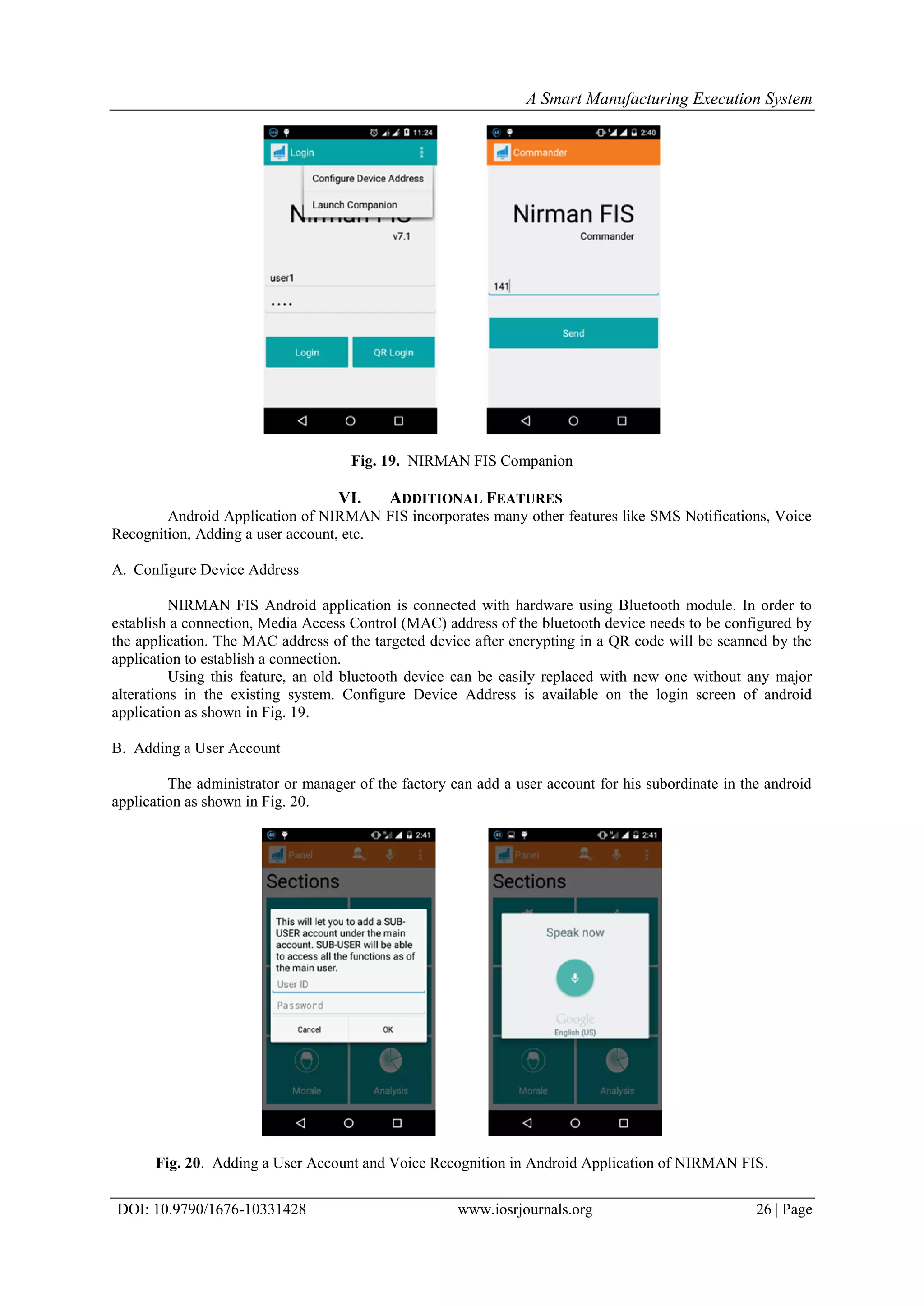 A Smart Manufacturing Execution System
DOI: 10.9790/1676-10331428 www.iosrjournals.org 26 | Page
Fig. 19. NIRMAN FIS Companion
VI. ADDITIONAL FEATURES
Android Application of NIRMAN FIS incorporates many other features like SMS Notifications, Voice
Recognition, Adding a user account, etc.
A. Configure Device Address
NIRMAN FIS Android application is connected with hardware using Bluetooth module. In order to
establish a connection, Media Access Control (MAC) address of the bluetooth device needs to be configured by
the application. The MAC address of the targeted device after encrypting in a QR code will be scanned by the
application to establish a connection.
Using this feature, an old bluetooth device can be easily replaced with new one without any major
alterations in the existing system. Configure Device Address is available on the login screen of android
application as shown in Fig. 19.
B. Adding a User Account
The administrator or manager of the factory can add a user account for his subordinate in the android
application as shown in Fig. 20.
Fig. 20. Adding a User Account and Voice Recognition in Android Application of NIRMAN FIS.
 