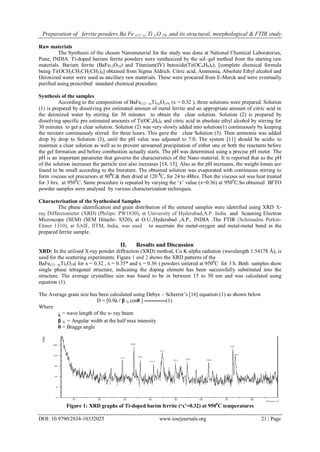 Preparation of ferrite powders Ba Fe (12−x) Ti x O 19, and its structural, morphological & FTIR study
DOI: 10.9790/2834-10332025 www.iosrjournals.org 21 | Page
Raw materials
The Synthesis of the chosen Nanomaterial for the study was done at National Chemical Laboratories,
Pune, INDIA. Ti-doped barium ferrite powders were synthesized by the sol–gel method from the starting raw
materials. Barium ferrite (BaFe12O19) and Titanium(IV) butoxide(Ti(OC4H9)4), [complete chemical formula
being Ti(OCH2CH2CH2CH3)4] obtained from Sigma Aldrich. Citric acid, Ammonia, Absolute Ethyl alcohol and
Deionized water were used as ancillary raw materials. These were procured from E-Merck and were eventually
purified using prescribed standard chemical procedure.
Synthesis of the samples
According to the composition of BaFe(12− x)Ti(x)O(19) (x = 0.32 ), three solutions were prepared. Solution
(1) is prepared by dissolving pre estimated amount of metal ferrite and an appropriate amount of citric acid in
the deionized water by stirring for 30 minutes to obtain the clear solution. Solution (2) is prepared by
dissolving specific pre estimated amounts of Ti(OC4H9)4 and citric acid in absolute ethyl alcohol by stirring for
30 minutes to get a clear solution. Solution (2) was very slowly added into solution(1) continuously by keeping
the mixture continuously stirred for three hours. This gave the clear Solution (3). Then ammonia was added
drop by drop to Solution (3), until the pH value was adjusted to 7.0. The system [11] should be acidic to
maintain a clear solution as well as to prevent unwanted precipitation of either one or both the reactants before
the gel formation and before combustion actually starts. The pH was determined using a precise pH meter. The
pH is an important parameter that governs the characteristics of the Nano material. It is reported that as the pH
of the solution increases the particle size also increases [14, 15]. Also as the pH increases, the weight losses are
found to be small according to the literature. The obtained solution was evaporated with continuous stirring to
form viscous sol precursors at 800
C& then dried at 120 0
C, for 24 to 48hrs. Then the viscous sol was heat treated
for 3 hrs, at 9500
C. Same procedure is repeated by varying the „x‟ value (x=0.36) at 9500
C.So obtained BFTO
powder samples were analysed by various characterization techniques.
Characterisation of the Synthesised Samples
The phase identification and grain distribution of the sintered samples were identified using XRD X-
ray Diffarctometer (XRD) (Philips: PW1830), at University of Hyderabad,A.P. India and Scanning Electron
Microscope (SEM) (SEM Hitachi- S520), at O.U.,Hyderabad ,A.P., INDIA .The FTIR (Schimadzu Perkin-
Elmer 1310), at SAIF, IITM, India, was used to ascertain the metal-oxygen and metal-metal bond in the
prepared ferrite sample.
II. Results and Discussion
XRD: In the utilised X-ray powder diffraction (XRD) method, Cu K-alpha radiation (wavelength 1.54178 Å), is
used for the scattering experiments. Figure 1 and 2 shows the XRD patterns of the
BaFe(12− x)TixO19( for x = 0.32 , x = 0.35* and x = 0.36 ) powders sintered at 9500
C for 3 h. Both samples show
single phase tetragonal structure, indicating the doping element has been successfully substituted into the
structure. The average crystalline size was found to be in between 15 to 50 nm and was calculated using
equation (1).
The Average grain size has been calculated using Debye – Scherrer‟s [16] equation (1) as shown below
D = [0.9λ / β ½ cosθ ] ------------(1)
Where
λ = wave length of the x- ray beam
β ½ = Angular width at the half max intensity
θ = Braggs angle
Figure 1: XRD graphs of Ti-doped barim ferrite (‘x’=0.32) at 9500
C temperatures
 