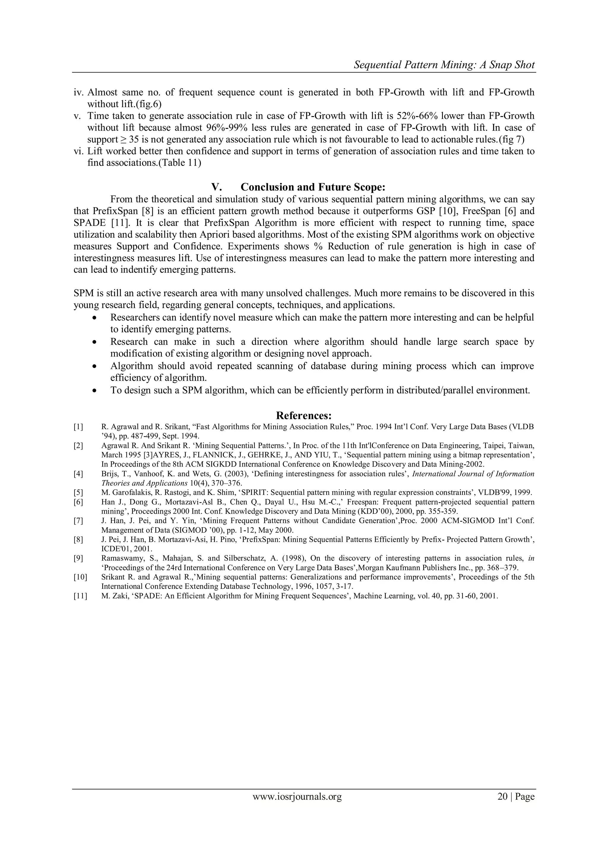Sequential Pattern Mining: A Snap Shot
www.iosrjournals.org 20 | Page
iv. Almost same no. of frequent sequence count is generated in both FP-Growth with lift and FP-Growth
without lift.(fig.6)
v. Time taken to generate association rule in case of FP-Growth with lift is 52%-66% lower than FP-Growth
without lift because almost 96%-99% less rules are generated in case of FP-Growth with lift. In case of
support ≥ 35 is not generated any association rule which is not favourable to lead to actionable rules.(fig 7)
vi. Lift worked better then confidence and support in terms of generation of association rules and time taken to
find associations.(Table 11)
V. Conclusion and Future Scope:
From the theoretical and simulation study of various sequential pattern mining algorithms, we can say
that PrefixSpan [8] is an efficient pattern growth method because it outperforms GSP [10], FreeSpan [6] and
SPADE [11]. It is clear that PrefixSpan Algorithm is more efficient with respect to running time, space
utilization and scalability then Apriori based algorithms. Most of the existing SPM algorithms work on objective
measures Support and Confidence. Experiments shows % Reduction of rule generation is high in case of
interestingness measures lift. Use of interestingness measures can lead to make the pattern more interesting and
can lead to indentify emerging patterns.
SPM is still an active research area with many unsolved challenges. Much more remains to be discovered in this
young research field, regarding general concepts, techniques, and applications.
 Researchers can identify novel measure which can make the pattern more interesting and can be helpful
to identify emerging patterns.
 Research can make in such a direction where algorithm should handle large search space by
modification of existing algorithm or designing novel approach.
 Algorithm should avoid repeated scanning of database during mining process which can improve
efficiency of algorithm.
 To design such a SPM algorithm, which can be efficiently perform in distributed/parallel environment.
References:
[1] R. Agrawal and R. Srikant, “Fast Algorithms for Mining Association Rules,” Proc. 1994 Int‟l Conf. Very Large Data Bases (VLDB
‟94), pp. 487-499, Sept. 1994.
[2] Agrawal R. And Srikant R. „Mining Sequential Patterns.‟, In Proc. of the 11th Int'lConference on Data Engineering, Taipei, Taiwan,
March 1995 [3]AYRES, J., FLANNICK, J., GEHRKE, J., AND YIU, T., „Sequential pattern mining using a bitmap representation‟,
In Proceedings of the 8th ACM SIGKDD International Conference on Knowledge Discovery and Data Mining-2002.
[4] Brijs, T., Vanhoof, K. and Wets, G. (2003), „Defining interestingness for association rules‟, International Journal of Information
Theories and Applications 10(4), 370–376.
[5] M. Garofalakis, R. Rastogi, and K. Shim, „SPIRIT: Sequential pattern mining with regular expression constraints‟, VLDB'99, 1999.
[6] Han J., Dong G., Mortazavi-Asl B., Chen Q., Dayal U., Hsu M.-C.,‟ Freespan: Frequent pattern-projected sequential pattern
mining‟, Proceedings 2000 Int. Conf. Knowledge Discovery and Data Mining (KDD‟00), 2000, pp. 355-359.
[7] J. Han, J. Pei, and Y. Yin, „Mining Frequent Patterns without Candidate Generation‟,Proc. 2000 ACM-SIGMOD Int‟l Conf.
Management of Data (SIGMOD ‟00), pp. 1-12, May 2000.
[8] J. Pei, J. Han, B. Mortazavi-Asi, H. Pino, „PrefixSpan: Mining Sequential Patterns Efficiently by Prefix- Projected Pattern Growth‟,
ICDE'01, 2001.
[9] Ramaswamy, S., Mahajan, S. and Silberschatz, A. (1998), On the discovery of interesting patterns in association rules, in
„Proceedings of the 24rd International Conference on Very Large Data Bases‟,Morgan Kaufmann Publishers Inc., pp. 368–379.
[10] Srikant R. and Agrawal R.,‟Mining sequential patterns: Generalizations and performance improvements‟, Proceedings of the 5th
International Conference Extending Database Technology, 1996, 1057, 3-17.
[11] M. Zaki, „SPADE: An Efficient Algorithm for Mining Frequent Sequences‟, Machine Learning, vol. 40, pp. 31-60, 2001.
 