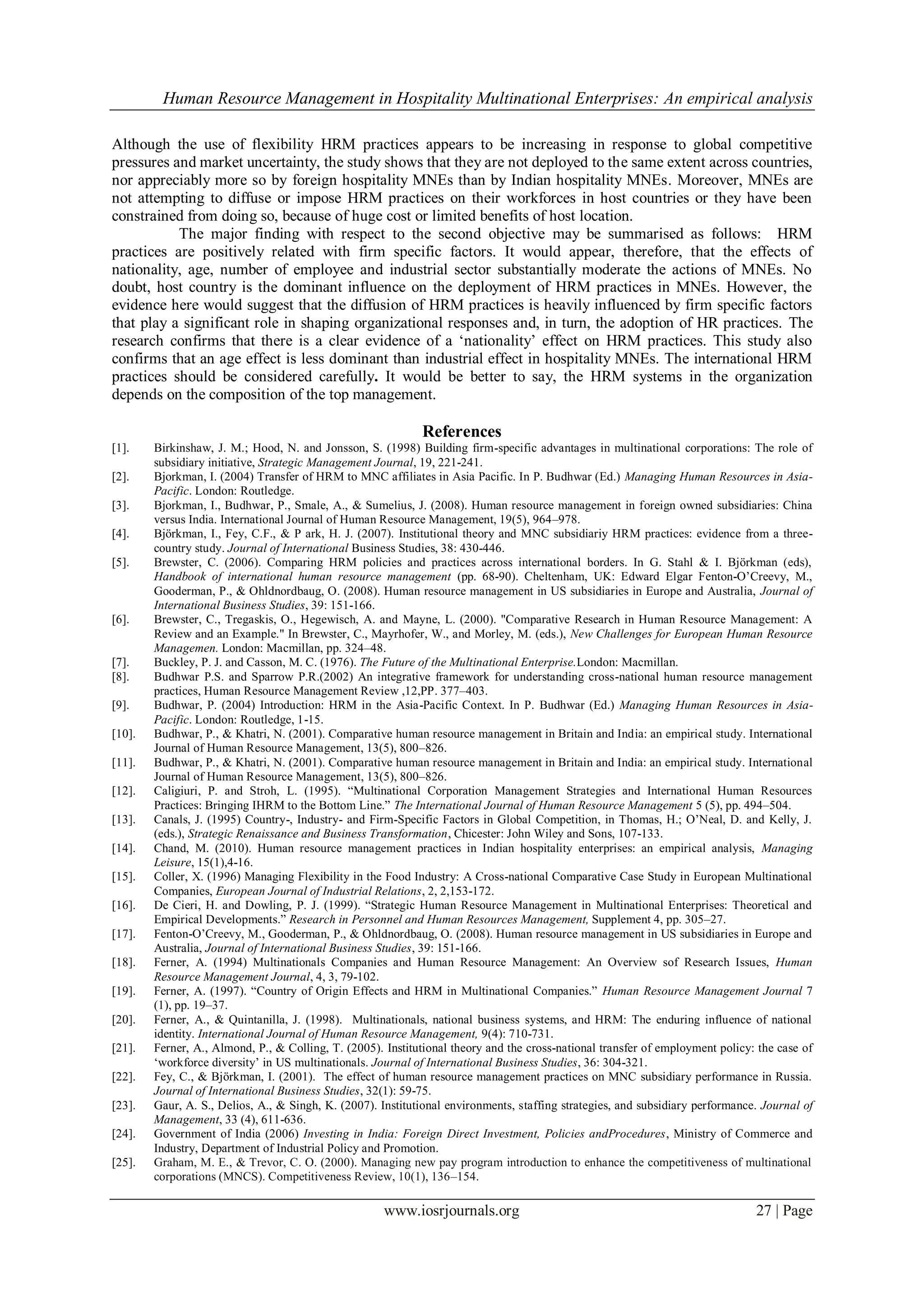 Human Resource Management in Hospitality Multinational Enterprises: An empirical analysis
www.iosrjournals.org 27 | Page
Although the use of flexibility HRM practices appears to be increasing in response to global competitive
pressures and market uncertainty, the study shows that they are not deployed to the same extent across countries,
nor appreciably more so by foreign hospitality MNEs than by Indian hospitality MNEs. Moreover, MNEs are
not attempting to diffuse or impose HRM practices on their workforces in host countries or they have been
constrained from doing so, because of huge cost or limited benefits of host location.
The major finding with respect to the second objective may be summarised as follows: HRM
practices are positively related with firm specific factors. It would appear, therefore, that the effects of
nationality, age, number of employee and industrial sector substantially moderate the actions of MNEs. No
doubt, host country is the dominant influence on the deployment of HRM practices in MNEs. However, the
evidence here would suggest that the diffusion of HRM practices is heavily influenced by firm specific factors
that play a significant role in shaping organizational responses and, in turn, the adoption of HR practices. The
research confirms that there is a clear evidence of a „nationality‟ effect on HRM practices. This study also
confirms that an age effect is less dominant than industrial effect in hospitality MNEs. The international HRM
practices should be considered carefully. It would be better to say, the HRM systems in the organization
depends on the composition of the top management.
References
[1]. Birkinshaw, J. M.; Hood, N. and Jonsson, S. (1998) Building firm-specific advantages in multinational corporations: The role of
subsidiary initiative, Strategic Management Journal, 19, 221-241.
[2]. Bjorkman, I. (2004) Transfer of HRM to MNC affiliates in Asia Pacific. In P. Budhwar (Ed.) Managing Human Resources in Asia-
Pacific. London: Routledge.
[3]. Bjorkman, I., Budhwar, P., Smale, A., & Sumelius, J. (2008). Human resource management in foreign owned subsidiaries: China
versus India. International Journal of Human Resource Management, 19(5), 964–978.
[4]. Björkman, I., Fey, C.F., & P ark, H. J. (2007). Institutional theory and MNC subsidiariy HRM practices: evidence from a three-
country study. Journal of International Business Studies, 38: 430-446.
[5]. Brewster, C. (2006). Comparing HRM policies and practices across international borders. In G. Stahl & I. Björkman (eds),
Handbook of international human resource management (pp. 68-90). Cheltenham, UK: Edward Elgar Fenton-O‟Creevy, M.,
Gooderman, P., & Ohldnordbaug, O. (2008). Human resource management in US subsidiaries in Europe and Australia, Journal of
International Business Studies, 39: 151-166.
[6]. Brewster, C., Tregaskis, O., Hegewisch, A. and Mayne, L. (2000). "Comparative Research in Human Resource Management: A
Review and an Example." In Brewster, C., Mayrhofer, W., and Morley, M. (eds.), New Challenges for European Human Resource
Managemen. London: Macmillan, pp. 324–48.
[7]. Buckley, P. J. and Casson, M. C. (1976). The Future of the Multinational Enterprise.London: Macmillan.
[8]. Budhwar P.S. and Sparrow P.R.(2002) An integrative framework for understanding cross-national human resource management
practices, Human Resource Management Review ,12,PP. 377–403.
[9]. Budhwar, P. (2004) Introduction: HRM in the Asia-Pacific Context. In P. Budhwar (Ed.) Managing Human Resources in Asia-
Pacific. London: Routledge, 1-15.
[10]. Budhwar, P., & Khatri, N. (2001). Comparative human resource management in Britain and India: an empirical study. International
Journal of Human Resource Management, 13(5), 800–826.
[11]. Budhwar, P., & Khatri, N. (2001). Comparative human resource management in Britain and India: an empirical study. International
Journal of Human Resource Management, 13(5), 800–826.
[12]. Caligiuri, P. and Stroh, L. (1995). “Multinational Corporation Management Strategies and International Human Resources
Practices: Bringing IHRM to the Bottom Line.” The International Journal of Human Resource Management 5 (5), pp. 494–504.
[13]. Canals, J. (1995) Country-, Industry- and Firm-Specific Factors in Global Competition, in Thomas, H.; O‟Neal, D. and Kelly, J.
(eds.), Strategic Renaissance and Business Transformation, Chicester: John Wiley and Sons, 107-133.
[14]. Chand, M. (2010). Human resource management practices in Indian hospitality enterprises: an empirical analysis, Managing
Leisure, 15(1),4-16.
[15]. Coller, X. (1996) Managing Flexibility in the Food Industry: A Cross-national Comparative Case Study in European Multinational
Companies, European Journal of Industrial Relations, 2, 2,153-172.
[16]. De Cieri, H. and Dowling, P. J. (1999). “Strategic Human Resource Management in Multinational Enterprises: Theoretical and
Empirical Developments.” Research in Personnel and Human Resources Management, Supplement 4, pp. 305–27.
[17]. Fenton-O‟Creevy, M., Gooderman, P., & Ohldnordbaug, O. (2008). Human resource management in US subsidiaries in Europe and
Australia, Journal of International Business Studies, 39: 151-166.
[18]. Ferner, A. (1994) Multinationals Companies and Human Resource Management: An Overview sof Research Issues, Human
Resource Management Journal, 4, 3, 79-102.
[19]. Ferner, A. (1997). “Country of Origin Effects and HRM in Multinational Companies.” Human Resource Management Journal 7
(1), pp. 19–37.
[20]. Ferner, A., & Quintanilla, J. (1998). Multinationals, national business systems, and HRM: The enduring influence of national
identity. International Journal of Human Resource Management, 9(4): 710-731.
[21]. Ferner, A., Almond, P., & Colling, T. (2005). Institutional theory and the cross-national transfer of employment policy: the case of
„workforce diversity‟ in US multinationals. Journal of International Business Studies, 36: 304-321.
[22]. Fey, C., & Björkman, I. (2001). The effect of human resource management practices on MNC subsidiary performance in Russia.
Journal of International Business Studies, 32(1): 59-75.
[23]. Gaur, A. S., Delios, A., & Singh, K. (2007). Institutional environments, staffing strategies, and subsidiary performance. Journal of
Management, 33 (4), 611-636.
[24]. Government of India (2006) Investing in India: Foreign Direct Investment, Policies andProcedures, Ministry of Commerce and
Industry, Department of Industrial Policy and Promotion.
[25]. Graham, M. E., & Trevor, C. O. (2000). Managing new pay program introduction to enhance the competitiveness of multinational
corporations (MNCS). Competitiveness Review, 10(1), 136–154.
 
