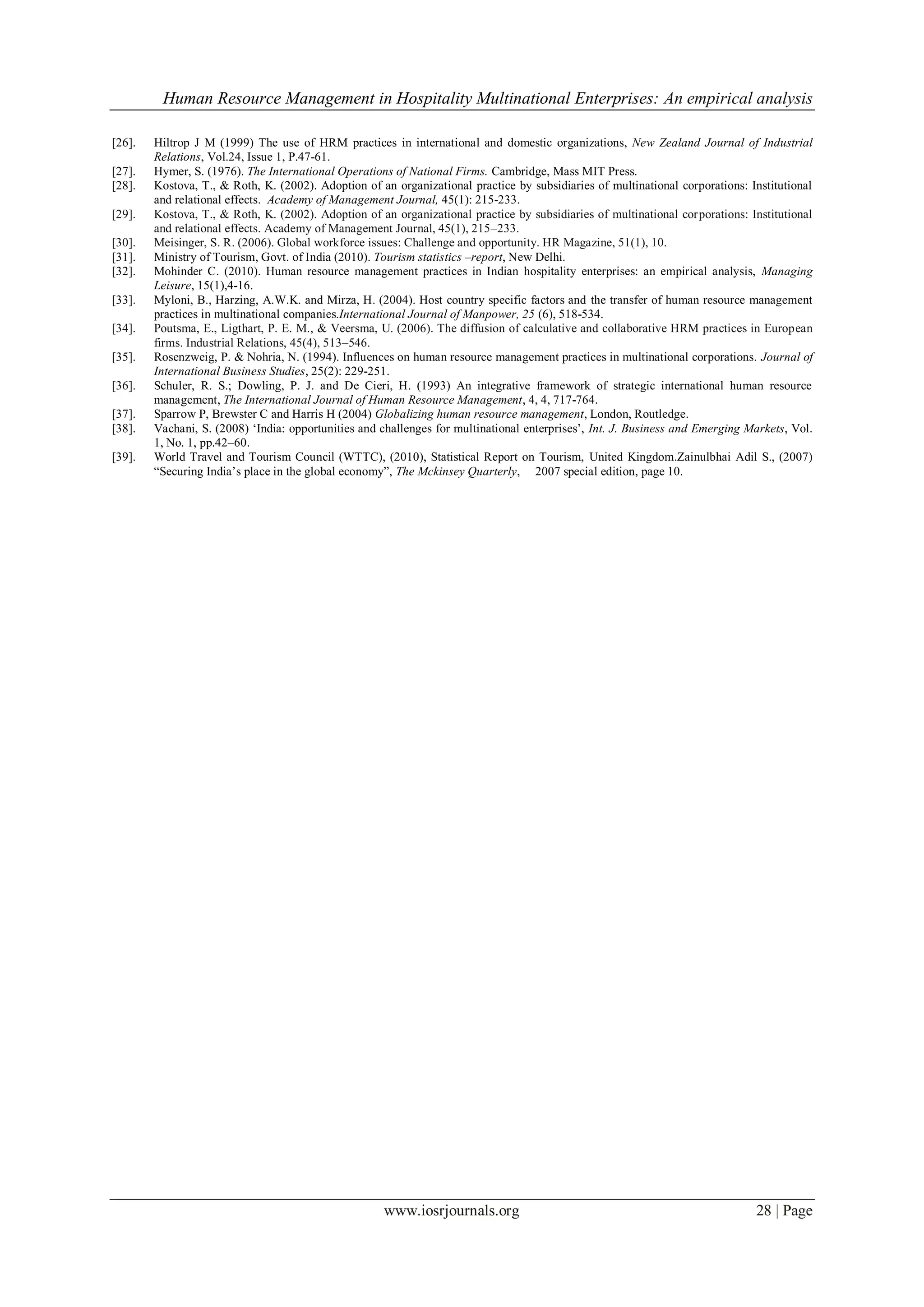 Human Resource Management in Hospitality Multinational Enterprises: An empirical analysis
www.iosrjournals.org 28 | Page
[26]. Hiltrop J M (1999) The use of HRM practices in international and domestic organizations, New Zealand Journal of Industrial
Relations, Vol.24, Issue 1, P.47-61.
[27]. Hymer, S. (1976). The International Operations of National Firms. Cambridge, Mass MIT Press.
[28]. Kostova, T., & Roth, K. (2002). Adoption of an organizational practice by subsidiaries of multinational corporations: Institutional
and relational effects. Academy of Management Journal, 45(1): 215-233.
[29]. Kostova, T., & Roth, K. (2002). Adoption of an organizational practice by subsidiaries of multinational corporations: Institutional
and relational effects. Academy of Management Journal, 45(1), 215–233.
[30]. Meisinger, S. R. (2006). Global workforce issues: Challenge and opportunity. HR Magazine, 51(1), 10.
[31]. Ministry of Tourism, Govt. of India (2010). Tourism statistics –report, New Delhi.
[32]. Mohinder C. (2010). Human resource management practices in Indian hospitality enterprises: an empirical analysis, Managing
Leisure, 15(1),4-16.
[33]. Myloni, B., Harzing, A.W.K. and Mirza, H. (2004). Host country specific factors and the transfer of human resource management
practices in multinational companies.International Journal of Manpower, 25 (6), 518-534.
[34]. Poutsma, E., Ligthart, P. E. M., & Veersma, U. (2006). The diffusion of calculative and collaborative HRM practices in European
firms. Industrial Relations, 45(4), 513–546.
[35]. Rosenzweig, P. & Nohria, N. (1994). Influences on human resource management practices in multinational corporations. Journal of
International Business Studies, 25(2): 229-251.
[36]. Schuler, R. S.; Dowling, P. J. and De Cieri, H. (1993) An integrative framework of strategic international human resource
management, The International Journal of Human Resource Management, 4, 4, 717-764.
[37]. Sparrow P, Brewster C and Harris H (2004) Globalizing human resource management, London, Routledge.
[38]. Vachani, S. (2008) „India: opportunities and challenges for multinational enterprises‟, Int. J. Business and Emerging Markets, Vol.
1, No. 1, pp.42–60.
[39]. World Travel and Tourism Council (WTTC), (2010), Statistical Report on Tourism, United Kingdom.Zainulbhai Adil S., (2007)
“Securing India‟s place in the global economy”, The Mckinsey Quarterly, 2007 special edition, page 10.
 