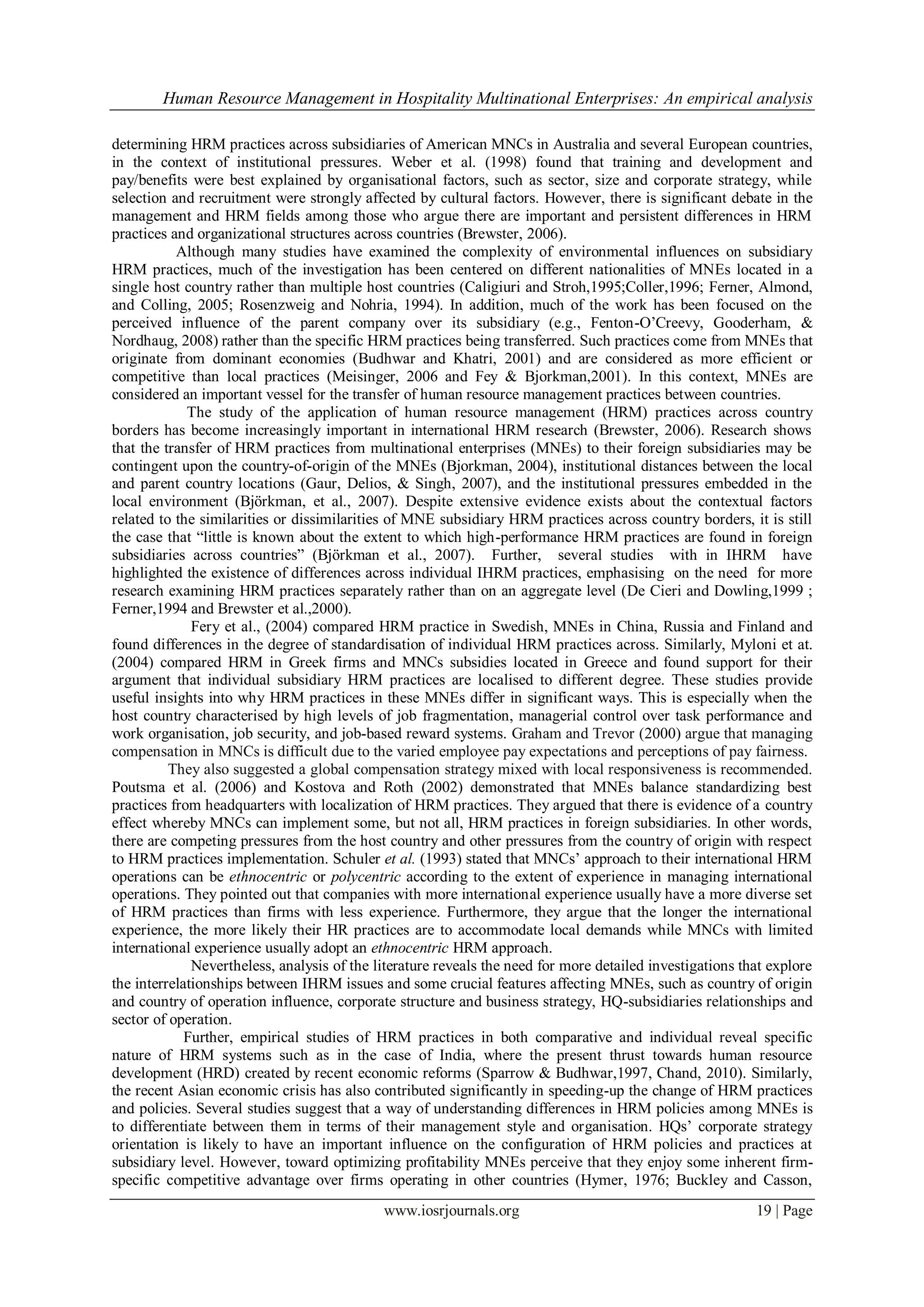 Human Resource Management in Hospitality Multinational Enterprises: An empirical analysis
www.iosrjournals.org 19 | Page
determining HRM practices across subsidiaries of American MNCs in Australia and several European countries,
in the context of institutional pressures. Weber et al. (1998) found that training and development and
pay/benefits were best explained by organisational factors, such as sector, size and corporate strategy, while
selection and recruitment were strongly affected by cultural factors. However, there is significant debate in the
management and HRM fields among those who argue there are important and persistent differences in HRM
practices and organizational structures across countries (Brewster, 2006).
Although many studies have examined the complexity of environmental influences on subsidiary
HRM practices, much of the investigation has been centered on different nationalities of MNEs located in a
single host country rather than multiple host countries (Caligiuri and Stroh,1995;Coller,1996; Ferner, Almond,
and Colling, 2005; Rosenzweig and Nohria, 1994). In addition, much of the work has been focused on the
perceived influence of the parent company over its subsidiary (e.g., Fenton-O‟Creevy, Gooderham, &
Nordhaug, 2008) rather than the specific HRM practices being transferred. Such practices come from MNEs that
originate from dominant economies (Budhwar and Khatri, 2001) and are considered as more efficient or
competitive than local practices (Meisinger, 2006 and Fey & Bjorkman,2001). In this context, MNEs are
considered an important vessel for the transfer of human resource management practices between countries.
The study of the application of human resource management (HRM) practices across country
borders has become increasingly important in international HRM research (Brewster, 2006). Research shows
that the transfer of HRM practices from multinational enterprises (MNEs) to their foreign subsidiaries may be
contingent upon the country-of-origin of the MNEs (Bjorkman, 2004), institutional distances between the local
and parent country locations (Gaur, Delios, & Singh, 2007), and the institutional pressures embedded in the
local environment (Björkman, et al., 2007). Despite extensive evidence exists about the contextual factors
related to the similarities or dissimilarities of MNE subsidiary HRM practices across country borders, it is still
the case that “little is known about the extent to which high-performance HRM practices are found in foreign
subsidiaries across countries” (Björkman et al., 2007). Further, several studies with in IHRM have
highlighted the existence of differences across individual IHRM practices, emphasising on the need for more
research examining HRM practices separately rather than on an aggregate level (De Cieri and Dowling,1999 ;
Ferner,1994 and Brewster et al.,2000).
Fery et al., (2004) compared HRM practice in Swedish, MNEs in China, Russia and Finland and
found differences in the degree of standardisation of individual HRM practices across. Similarly, Myloni et at.
(2004) compared HRM in Greek firms and MNCs subsidies located in Greece and found support for their
argument that individual subsidiary HRM practices are localised to different degree. These studies provide
useful insights into why HRM practices in these MNEs differ in significant ways. This is especially when the
host country characterised by high levels of job fragmentation, managerial control over task performance and
work organisation, job security, and job-based reward systems. Graham and Trevor (2000) argue that managing
compensation in MNCs is difficult due to the varied employee pay expectations and perceptions of pay fairness.
They also suggested a global compensation strategy mixed with local responsiveness is recommended.
Poutsma et al. (2006) and Kostova and Roth (2002) demonstrated that MNEs balance standardizing best
practices from headquarters with localization of HRM practices. They argued that there is evidence of a country
effect whereby MNCs can implement some, but not all, HRM practices in foreign subsidiaries. In other words,
there are competing pressures from the host country and other pressures from the country of origin with respect
to HRM practices implementation. Schuler et al. (1993) stated that MNCs‟ approach to their international HRM
operations can be ethnocentric or polycentric according to the extent of experience in managing international
operations. They pointed out that companies with more international experience usually have a more diverse set
of HRM practices than firms with less experience. Furthermore, they argue that the longer the international
experience, the more likely their HR practices are to accommodate local demands while MNCs with limited
international experience usually adopt an ethnocentric HRM approach.
Nevertheless, analysis of the literature reveals the need for more detailed investigations that explore
the interrelationships between IHRM issues and some crucial features affecting MNEs, such as country of origin
and country of operation influence, corporate structure and business strategy, HQ-subsidiaries relationships and
sector of operation.
Further, empirical studies of HRM practices in both comparative and individual reveal specific
nature of HRM systems such as in the case of India, where the present thrust towards human resource
development (HRD) created by recent economic reforms (Sparrow & Budhwar,1997, Chand, 2010). Similarly,
the recent Asian economic crisis has also contributed significantly in speeding-up the change of HRM practices
and policies. Several studies suggest that a way of understanding differences in HRM policies among MNEs is
to differentiate between them in terms of their management style and organisation. HQs‟ corporate strategy
orientation is likely to have an important influence on the configuration of HRM policies and practices at
subsidiary level. However, toward optimizing profitability MNEs perceive that they enjoy some inherent firm-
specific competitive advantage over firms operating in other countries (Hymer, 1976; Buckley and Casson,
 