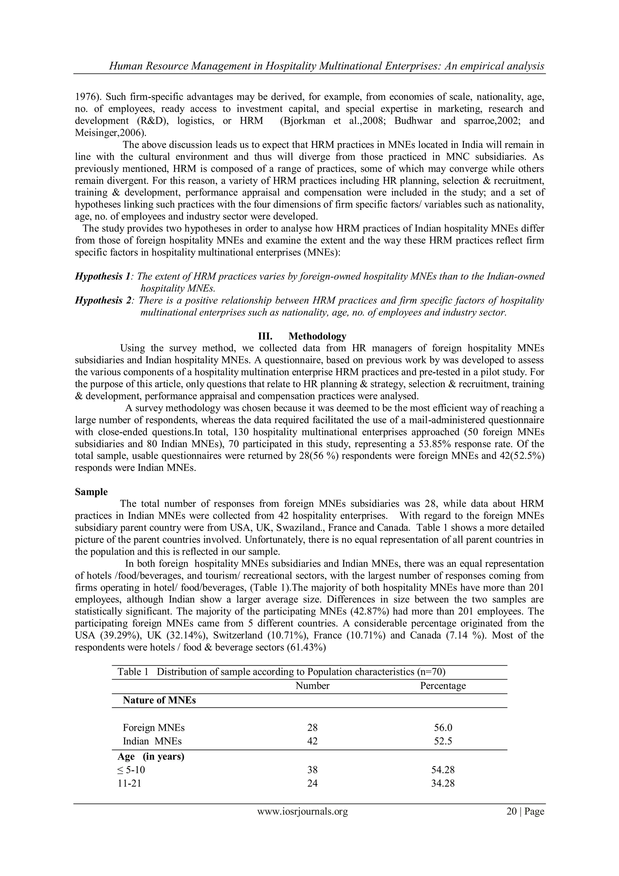 Human Resource Management in Hospitality Multinational Enterprises: An empirical analysis
www.iosrjournals.org 20 | Page
1976). Such firm-specific advantages may be derived, for example, from economies of scale, nationality, age,
no. of employees, ready access to investment capital, and special expertise in marketing, research and
development (R&D), logistics, or HRM (Bjorkman et al.,2008; Budhwar and sparroe,2002; and
Meisinger,2006).
The above discussion leads us to expect that HRM practices in MNEs located in India will remain in
line with the cultural environment and thus will diverge from those practiced in MNC subsidiaries. As
previously mentioned, HRM is composed of a range of practices, some of which may converge while others
remain divergent. For this reason, a variety of HRM practices including HR planning, selection & recruitment,
training & development, performance appraisal and compensation were included in the study; and a set of
hypotheses linking such practices with the four dimensions of firm specific factors/ variables such as nationality,
age, no. of employees and industry sector were developed.
The study provides two hypotheses in order to analyse how HRM practices of Indian hospitality MNEs differ
from those of foreign hospitality MNEs and examine the extent and the way these HRM practices reflect firm
specific factors in hospitality multinational enterprises (MNEs):
Hypothesis 1: The extent of HRM practices varies by foreign-owned hospitality MNEs than to the Indian-owned
hospitality MNEs.
Hypothesis 2: There is a positive relationship between HRM practices and firm specific factors of hospitality
multinational enterprises such as nationality, age, no. of employees and industry sector.
III. Methodology
Using the survey method, we collected data from HR managers of foreign hospitality MNEs
subsidiaries and Indian hospitality MNEs. A questionnaire, based on previous work by was developed to assess
the various components of a hospitality multination enterprise HRM practices and pre-tested in a pilot study. For
the purpose of this article, only questions that relate to HR planning & strategy, selection & recruitment, training
& development, performance appraisal and compensation practices were analysed.
A survey methodology was chosen because it was deemed to be the most efficient way of reaching a
large number of respondents, whereas the data required facilitated the use of a mail-administered questionnaire
with close-ended questions.In total, 130 hospitality multinational enterprises approached (50 foreign MNEs
subsidiaries and 80 Indian MNEs), 70 participated in this study, representing a 53.85% response rate. Of the
total sample, usable questionnaires were returned by 28(56 %) respondents were foreign MNEs and 42(52.5%)
responds were Indian MNEs.
Sample
The total number of responses from foreign MNEs subsidiaries was 28, while data about HRM
practices in Indian MNEs were collected from 42 hospitality enterprises. With regard to the foreign MNEs
subsidiary parent country were from USA, UK, Swaziland., France and Canada. Table 1 shows a more detailed
picture of the parent countries involved. Unfortunately, there is no equal representation of all parent countries in
the population and this is reflected in our sample.
In both foreign hospitality MNEs subsidiaries and Indian MNEs, there was an equal representation
of hotels /food/beverages, and tourism/ recreational sectors, with the largest number of responses coming from
firms operating in hotel/ food/beverages, (Table 1).The majority of both hospitality MNEs have more than 201
employees, although Indian show a larger average size. Differences in size between the two samples are
statistically significant. The majority of the participating MNEs (42.87%) had more than 201 employees. The
participating foreign MNEs came from 5 different countries. A considerable percentage originated from the
USA (39.29%), UK (32.14%), Switzerland (10.71%), France (10.71%) and Canada (7.14 %). Most of the
respondents were hotels / food & beverage sectors (61.43%)
Table 1 Distribution of sample according to Population characteristics (n=70)
Number Percentage
Nature of MNEs
Foreign MNEs 28 56.0
Indian MNEs 42 52.5
Age (in years)
≤ 5-10 38 54.28
11-21 24 34.28
 