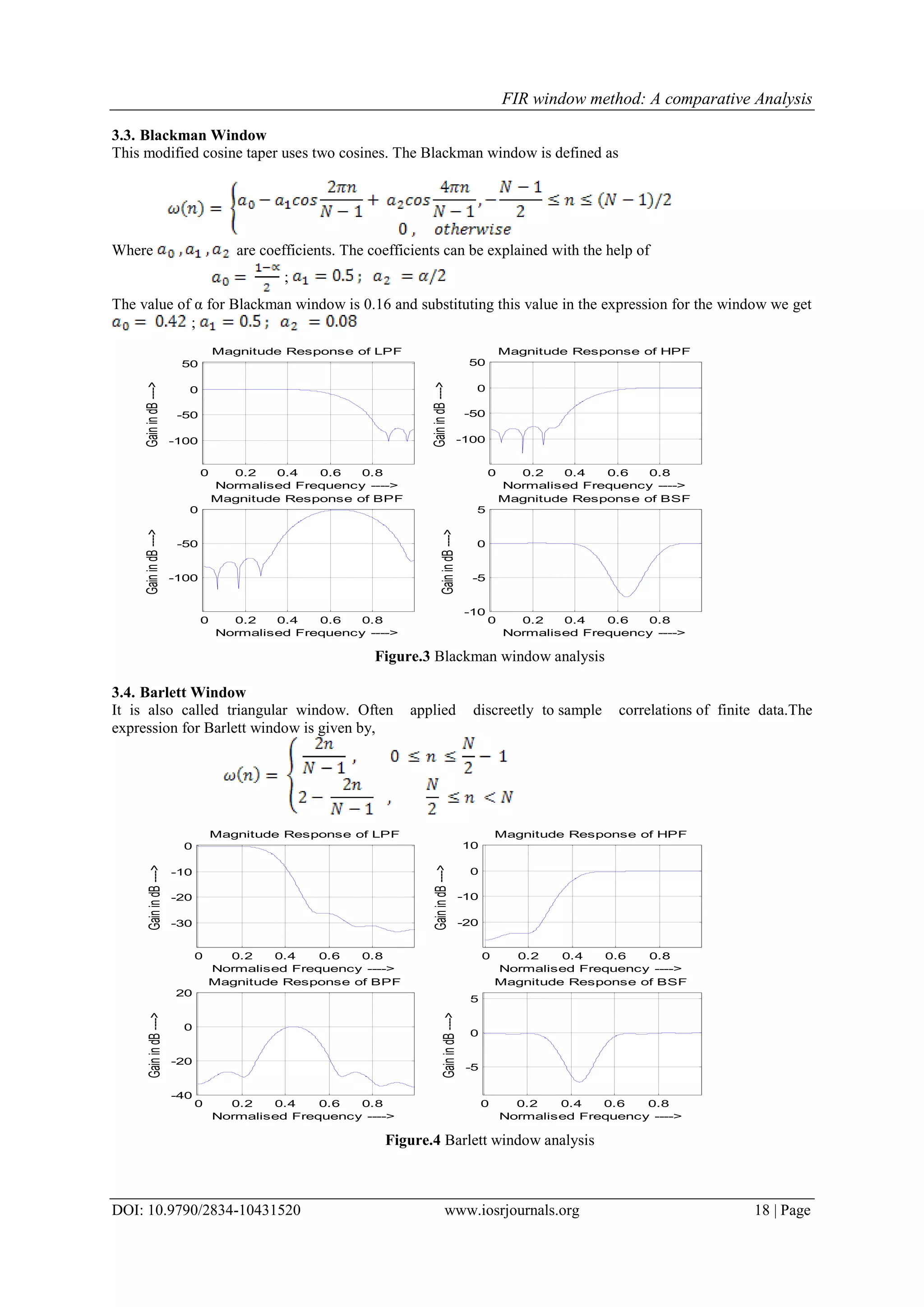 FIR window method: A comparative Analysis
DOI: 10.9790/2834-10431520 www.iosrjournals.org 18 | Page
3.3. Blackman Window
This modified cosine taper uses two cosines. The Blackman window is defined as
Where are coefficients. The coefficients can be explained with the help of
;
The value of α for Blackman window is 0.16 and substituting this value in the expression for the window we get
;
0 0.2 0.4 0.6 0.8
-100
-50
0
50
Magnitude Response of LPF
GainindB---->
Normalised Frequency ---->
0 0.2 0.4 0.6 0.8
-100
-50
0
50
Magnitude Response of HPF
GainindB---->
Normalised Frequency ---->
0 0.2 0.4 0.6 0.8
-100
-50
0
Magnitude Response of BPF
GainindB---->
Normalised Frequency ---->
0 0.2 0.4 0.6 0.8
-10
-5
0
5
Magnitude Response of BSF
GainindB---->
Normalised Frequency ---->
Figure.3 Blackman window analysis
3.4. Barlett Window
It is also called triangular window. Often applied discreetly to sample correlations of finite data.The
expression for Barlett window is given by,
0 0.2 0.4 0.6 0.8
-30
-20
-10
0
Magnitude Response of LPF
GainindB---->
Normalised Frequency ---->
0 0.2 0.4 0.6 0.8
-20
-10
0
10
Magnitude Response of HPF
GainindB---->
Normalised Frequency ---->
0 0.2 0.4 0.6 0.8
-40
-20
0
20
Magnitude Response of BPF
GainindB---->
Normalised Frequency ---->
0 0.2 0.4 0.6 0.8
-5
0
5
Magnitude Response of BSF
GainindB---->
Normalised Frequency ---->
Figure.4 Barlett window analysis
 