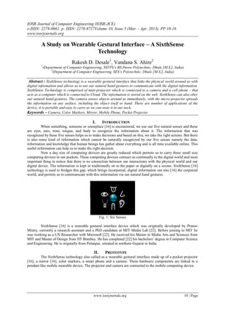 IOSR Journal of Computer Engineering (IOSR-JCE)
e-ISSN: 2278-0661, p- ISSN: 2278-8727Volume 10, Issue 5 (Mar. - Apr. 2013), PP 10-16
www.iosrjournals.org
www.iosrjournals.org 10 | Page
A Study on Wearable Gestural Interface – A SixthSense
Technology
Rakesh D. Desale1
, Vandana S. Ahire2
1
(Department of Computer Engineering, SSVPS’s BS Deore Polytechnic, Dhule [M.S.], India)
2
(Department of Computer Engineering, SES’s Polytechnic, Dhule [M.S.], India)
Abstract : SixthSense technology is a wearable gestural interface that links the physical world around us with
digital information and allows us to use our natural hand gestures to communicate with the digital information.
SixthSense Technology is comprised of mini-projector which is connected to a camera and a cell phone - that
acts as a computer which is connected to Cloud. The information is stored on the web. SixthSense can also obey
our natural hand gestures. The camera senses objects around us immediately, with the micro-projector spreads
the information on any surface, including the object itself or hand. There are number of applications of the
device, it is portable and easy to carry as we can wear it in our neck.
Keywords – Camera, Color Markers, Mirror, Mobile Phone, Pocket Projector
I. INTRODUCTION
When something, someone or someplace [16] is encountered, we use our five natural senses and these
are eyes, ears, nose, tongue, and body to recognize the information about it. The information that was
recognized by these five senses helps us to make decisions and based on this, we take the right actions. But there
is also some kind of information which cannot be naturally recognized by our five senses namely the data,
information and knowledge that human beings has gather about everything and is all time available online. This
useful information can help us to make the right decision.
Now a day size of computing devices are greatly reduced which permits us to carry these small size
computing devices in our pockets. These computing devices connect us continually to the digital world and most
important thing to notice that there is no connection between our interactions with the physical world and our
digital device. The information is kept in traditionally on to the paper or digitally on a screen. SixthSense [16]
technology is used to bridges this gap, which brings incorporeal, digital information out into [16] the corporeal
world, and permits us to communicate with this information via our natural hand gestures.
Fig. 1: Six Senses
SixthSense [16] is a wearable gestural interface device which was originally developed by Pranav
Mistry, currently a research assistant and a PhD candidate at MIT Media Lab [22]. Before joining to MIT he
was working as a UX Researcher with Microsoft [22]. He received his Master in Media Arts and Sciences from
MIT and Master of Design from IIT Bombay. He has completed [22] his bachelors’ degree in Computer Science
and Engineering. He is originally from Palanpur, situated in northern Gujarat in India.
II. PROTOTYPE
The SixthSense technology also called as a wearable gestural interface made up of a pocket projector
[16], a mirror [16], color markers, a smart phone and a camera. These hardware components are linked in a
pendant like mobile wearable device. The projector and camera are connected to the mobile computing device.
 