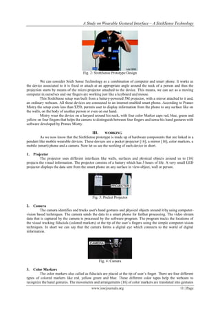 A Study on Wearable Gestural Interface – A SixthSense Technology
www.iosrjournals.org 11 | Page
Fig. 2: SixthSense Prototype Design
We can consider Sixth Sense Technology as a combination of computer and smart phone. It works as
the device associated to it is fixed or attach at an appropriate angle around the neck of a person and thus the
projection starts by means of the micro projector attached to the device. This means, we can act as a moving
computer in ourselves and our fingers are working just like a keyboard and mouse.
This SixthSense setup was built from a battery-powered 3M projector, with a mirror attached to it and,
an ordinary webcam. All these devices are connected to an internet-enabled smart phone. According to Pranav
Mistry the setup costs less than $350, permits user to display information from the phone to any surface like on
the walls, on the body of another person or even on our hand.
Mistry wear the device on a lanyard around his neck, with four color Marker caps red, blue, green and
yellow on four fingers that helps the camera to distinguish between four fingers and sense his hand gestures with
software developed by Pranav Mistry.
III. WORKING
As we now know that the SixthSense prototype is made up of hardware components that are linked in a
pendant like mobile wearable devices. These devices are a pocket projector [16], a mirror [16], color markers, a
mobile (smart) phone and a camera. Now let us see the working of each device in short.
1. Projector
The projector uses different interfaces like walls, surfaces and physical objects around us to [16]
projects the visual information. The projector consists of a battery which has 3 hours of life. A very small LED
projector displays the data sent from the smart phone on any surface in view-object, wall or person.
Fig. 3: Pocket Projector
2. Camera
The camera identifies and tracks user's hand gestures and physical objects around it by using computer-
vision based techniques. The camera sends the data to a smart phone for further processing. The video stream
data that is captured by the camera is processed by the software program. The program tracks the locations of
the visual tracking fiducials (colored markers) at the tip of the user’s fingers using the simple computer-vision
techniques. In short we can say that the camera forms a digital eye which connects to the world of digital
information.
Fig. 4: Camera
3. Color Markers
The color markers also called as fiducials are placed at the tip of user’s finger. There are four different
types of colored markers like red, yellow green and blue. These different color tapes help the webcam to
recognize the hand gestures. The movements and arrangements [16] of color markers are translated into gestures
 