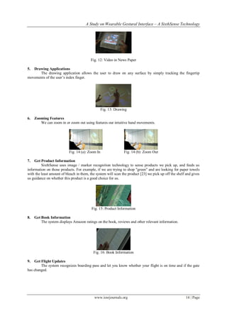 A Study on Wearable Gestural Interface – A SixthSense Technology
www.iosrjournals.org 14 | Page
Fig. 12: Video in News Paper
5. Drawing Applications
The drawing application allows the user to draw on any surface by simply tracking the fingertip
movements of the user’s index finger.
Fig. 13: Drawing
6. Zooming Features
We can zoom in or zoom out using features our intuitive hand movements.
Fig. 14 (a): Zoom In Fig. 14 (b): Zoom Out
7. Get Product Information
SixthSense uses image / marker recognition technology to sense products we pick up, and feeds us
information on those products. For example, if we are trying to shop "green" and are looking for paper towels
with the least amount of bleach in them, the system will scan the product [23] we pick up off the shelf and gives
us guidance on whether this product is a good choice for us.
Fig. 15: Product Information
8. Get Book Information
The system displays Amazon ratings on the book, reviews and other relevant information.
Fig. 16: Book Information
9. Get Flight Updates
The system recognizes boarding pass and let you know whether your flight is on time and if the gate
has changed.
 