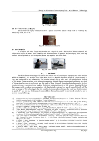 A Study on Wearable Gestural Interface – A SixthSense Technology
www.iosrjournals.org 15 | Page
Fig. 17: Flight Updates
10. Feed Information on People
The system will display information about a person on another person’s body such as what they do,
where they work, and so on.
Fig. 18: Information on People
11. Take Pictures
If we adjust our index fingers and thumbs into a square in such a way that the frame is formed, the
system will capture a photo. After capturing the desired number of photos, we can display them onto any
surface, and use gestures to sort through the photos, and organize and resize them.
Fig. 19: Take Pictures
VI. Conclusion
The Sixth Sense technology will remove the tedious task of carrying our laptops or any other devices
which are very heavy. All we have to do is just wear the device which is a pendant shaped. It’s light and easy to
carry and easy access to any information. The inventor is now trying to make out a 3-D interface with the help
of this device. This gives access to the information about the things in the environment and enables the new kind
of interactions between the real world and the world of data. Although the reduced sized computing devices
permits us to carry computers in our pockets, the thing to notice that there is no link between the digital devices
that we carry with us and our communications with the physical world, and our speech in an efficient level. The
main advantage of this technology is that it is portable, its connectedness between the world and the information
as speech. It’s less cost and the data can be accessed from the machine directly in real time. It can also be said as
an open source technology.
REFERENCES
[1] Communication and Computational Intelligence (INCOCCI), 2010 International Conference on 27-29 Dec. 2010, 336-339, Erode,
INSPEC Accession Number: 11887446, Current Version: 24 March 2011.
[2] Intelligent Agent Technology, 2006. IAT’06. IEEE/WIC/ACM International Conference on 18-22 Dec. 2006, pp 191-194 Hong
Kong, ISBN: 0-7695-2748-5, INSPEC Accession Number: 10208238 Digital Object Identifier: 10.1109/IAT.2006.111.
[3] Steve Mann with Hal Niedzviecki, “Cyborg: Digital Destiny and Human Possibility in the Age of the Wearable Computer”, ISBN
0385658257 (Hardcover), Random House Inc, 304 pages, 2001.
[4] John Wiley and Sons, Intelligent Image Processing, pp. 384,02001NOV02, ISBN 0-471-40637-6 sixthsense, Pranav Mistry.
[5] Aastha, Rashmi, Sakshi Bhatia and Geeta Rani, “Sensing the Sixth Sense Technology”, International Journal of Information
Technology and Knowledge Management January-June 2012, Volume 5, No. 1, pp. 201-204
[6] S. Sadhana Rao, “Sixth Sense Technology”, Proceedings of the International Conference on Communication and Computational
Intelligence – 2010, Kongu Engineering College, Perundurai, Erode, T.N.,India.27 – 29 December,2010.pp.336-339.
[7] Amit Kumar Gupta and Mohd Shahid, “The Sixth Sense Technology”, Proceedings of the 5th National Conference; INDIACom-
2011 Computing For Nation Development, March 10 – 11, 2011, Bharati Vidyapeeth’s Institute of Computer Applications and
Management, New Delhi
[8] P. Mistry, P. Maes. “SixthSense – A Wearable Gestural Interface”. In the Proceedings of SIGGRAPH Asia 2009, Sketch.
Yokohama, Japan. 2009
[9] P. Mistry, P. Maes. “SixthSense – A Wearable Gestural Interface”. In the Proceedings of SIGGRAPH Asia 2009, Emerging
Technologies. Yokohama, Japan. 2009
[10] P. Mistry, P. Maes, L. Chang. “WUW - Wear Ur World - A Wearable Gestural Interface”. In the CHI '09 extended abstracts on
Human factors in computing systems. Boston, USA. 2009
 