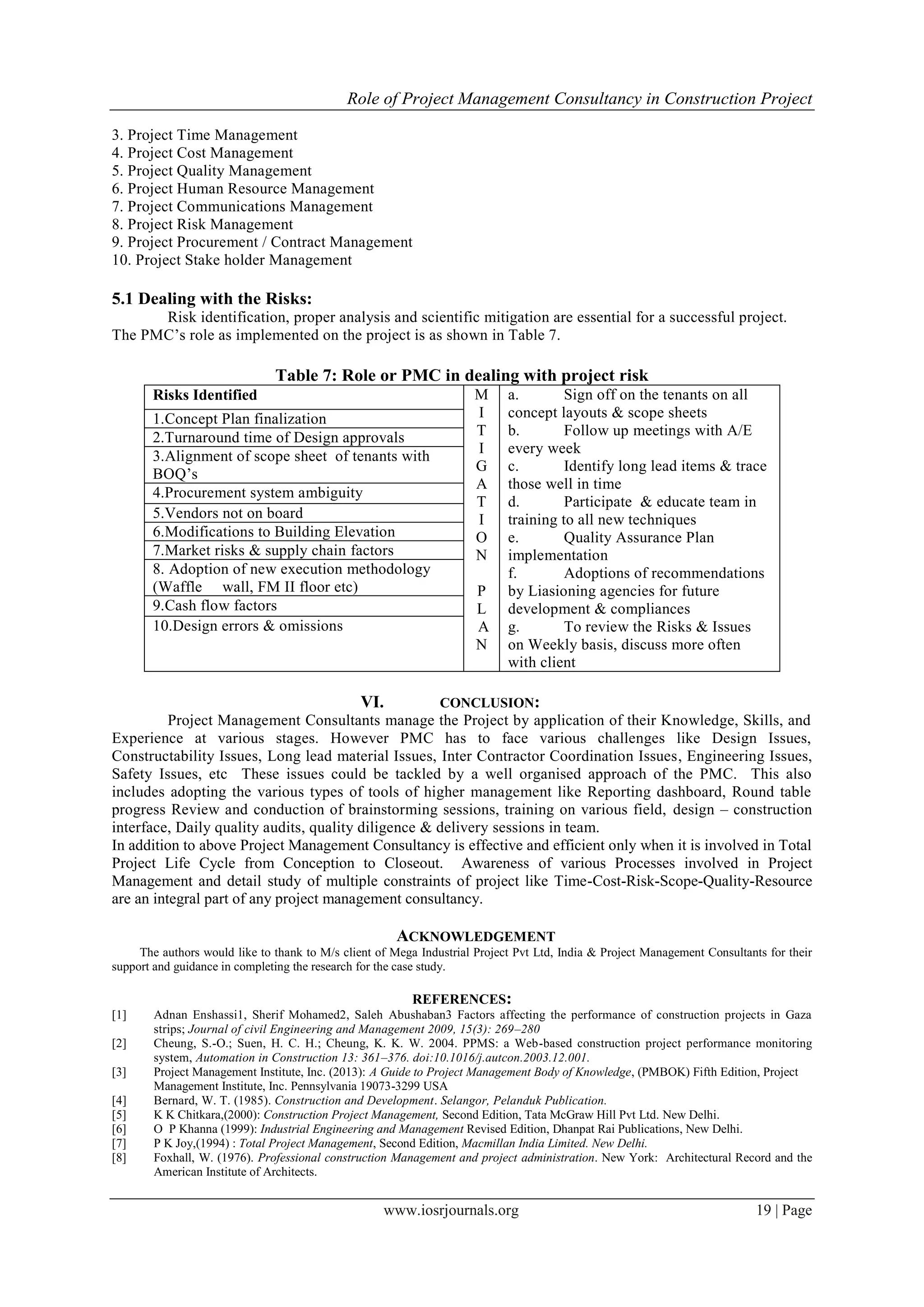 Role of Project Management Consultancy in Construction Project
www.iosrjournals.org 19 | Page
3. Project Time Management
4. Project Cost Management
5. Project Quality Management
6. Project Human Resource Management
7. Project Communications Management
8. Project Risk Management
9. Project Procurement / Contract Management
10. Project Stake holder Management
5.1 Dealing with the Risks:
Risk identification, proper analysis and scientific mitigation are essential for a successful project.
The PMC’s role as implemented on the project is as shown in Table 7.
Table 7: Role or PMC in dealing with project risk
Risks Identified M
I
T
I
G
A
T
I
O
N
P
L
A
N
a. Sign off on the tenants on all
concept layouts & scope sheets
b. Follow up meetings with A/E
every week
c. Identify long lead items & trace
those well in time
d. Participate & educate team in
training to all new techniques
e. Quality Assurance Plan
implementation
f. Adoptions of recommendations
by Liasioning agencies for future
development & compliances
g. To review the Risks & Issues
on Weekly basis, discuss more often
with client
1.Concept Plan finalization
2.Turnaround time of Design approvals
3.Alignment of scope sheet of tenants with
BOQ’s
4.Procurement system ambiguity
5.Vendors not on board
6.Modifications to Building Elevation
7.Market risks & supply chain factors
8. Adoption of new execution methodology
(Waffle wall, FM II floor etc)
9.Cash flow factors
10.Design errors & omissions
VI. CONCLUSION:
Project Management Consultants manage the Project by application of their Knowledge, Skills, and
Experience at various stages. However PMC has to face various challenges like Design Issues,
Constructability Issues, Long lead material Issues, Inter Contractor Coordination Issues, Engineering Issues,
Safety Issues, etc These issues could be tackled by a well organised approach of the PMC. This also
includes adopting the various types of tools of higher management like Reporting dashboard, Round table
progress Review and conduction of brainstorming sessions, training on various field, design – construction
interface, Daily quality audits, quality diligence & delivery sessions in team.
In addition to above Project Management Consultancy is effective and efficient only when it is involved in Total
Project Life Cycle from Conception to Closeout. Awareness of various Processes involved in Project
Management and detail study of multiple constraints of project like Time-Cost-Risk-Scope-Quality-Resource
are an integral part of any project management consultancy.
ACKNOWLEDGEMENT
The authors would like to thank to M/s client of Mega Industrial Project Pvt Ltd, India & Project Management Consultants for their
support and guidance in completing the research for the case study.
REFERENCES:
[1] Adnan Enshassi1, Sherif Mohamed2, Saleh Abushaban3 Factors affecting the performance of construction projects in Gaza
strips; Journal of civil Engineering and Management 2009, 15(3): 269–280
[2] Cheung, S.-O.; Suen, H. C. H.; Cheung, K. K. W. 2004. PPMS: a Web-based construction project performance monitoring
system, Automation in Construction 13: 361–376. doi:10.1016/j.autcon.2003.12.001.
[3] Project Management Institute, Inc. (2013): A Guide to Project Management Body of Knowledge, (PMBOK) Fifth Edition, Project
Management Institute, Inc. Pennsylvania 19073-3299 USA
[4] Bernard, W. T. (1985). Construction and Development. Selangor, Pelanduk Publication.
[5] K K Chitkara,(2000): Construction Project Management, Second Edition, Tata McGraw Hill Pvt Ltd. New Delhi.
[6] O P Khanna (1999): Industrial Engineering and Management Revised Edition, Dhanpat Rai Publications, New Delhi.
[7] P K Joy,(1994) : Total Project Management, Second Edition, Macmillan India Limited. New Delhi.
[8] Foxhall, W. (1976). Professional construction Management and project administration. New York: Architectural Record and the
American Institute of Architects.
 