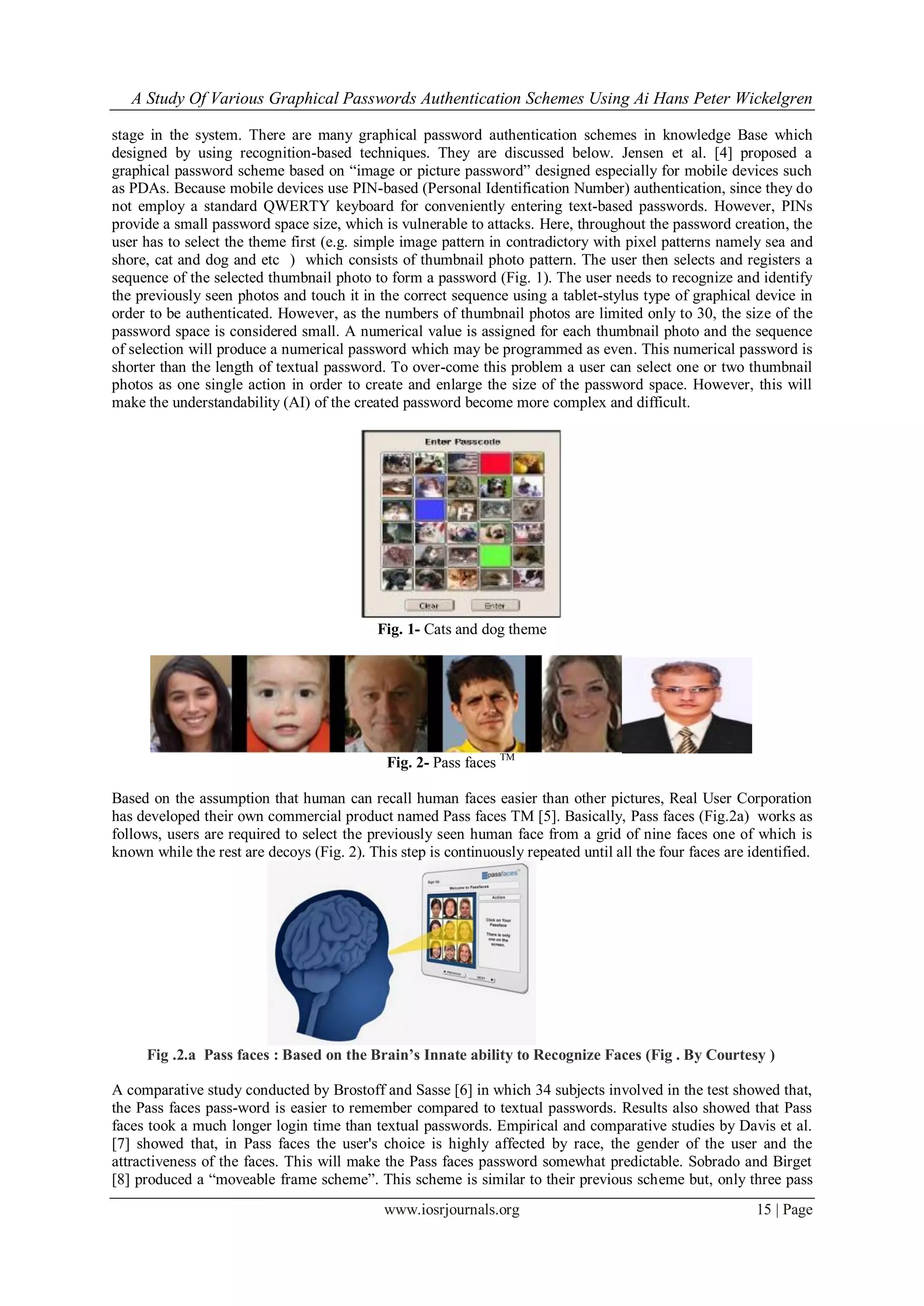 A Study Of Various Graphical Passwords Authentication Schemes Using Ai Hans Peter Wickelgren
www.iosrjournals.org 15 | Page
stage in the system. There are many graphical password authentication schemes in knowledge Base which
designed by using recognition-based techniques. They are discussed below. Jensen et al. [4] proposed a
graphical password scheme based on “image or picture password” designed especially for mobile devices such
as PDAs. Because mobile devices use PIN-based (Personal Identification Number) authentication, since they do
not employ a standard QWERTY keyboard for conveniently entering text-based passwords. However, PINs
provide a small password space size, which is vulnerable to attacks. Here, throughout the password creation, the
user has to select the theme first (e.g. simple image pattern in contradictory with pixel patterns namely sea and
shore, cat and dog and etc ) which consists of thumbnail photo pattern. The user then selects and registers a
sequence of the selected thumbnail photo to form a password (Fig. 1). The user needs to recognize and identify
the previously seen photos and touch it in the correct sequence using a tablet-stylus type of graphical device in
order to be authenticated. However, as the numbers of thumbnail photos are limited only to 30, the size of the
password space is considered small. A numerical value is assigned for each thumbnail photo and the sequence
of selection will produce a numerical password which may be programmed as even. This numerical password is
shorter than the length of textual password. To over-come this problem a user can select one or two thumbnail
photos as one single action in order to create and enlarge the size of the password space. However, this will
make the understandability (AI) of the created password become more complex and difficult.
Fig. 1- Cats and dog theme
Fig. 2- Pass faces TM
Based on the assumption that human can recall human faces easier than other pictures, Real User Corporation
has developed their own commercial product named Pass faces TM [5]. Basically, Pass faces (Fig.2a) works as
follows, users are required to select the previously seen human face from a grid of nine faces one of which is
known while the rest are decoys (Fig. 2). This step is continuously repeated until all the four faces are identified.
Fig .2.a Pass faces : Based on the Brain’s Innate ability to Recognize Faces (Fig . By Courtesy )
A comparative study conducted by Brostoff and Sasse [6] in which 34 subjects involved in the test showed that,
the Pass faces pass-word is easier to remember compared to textual passwords. Results also showed that Pass
faces took a much longer login time than textual passwords. Empirical and comparative studies by Davis et al.
[7] showed that, in Pass faces the user's choice is highly affected by race, the gender of the user and the
attractiveness of the faces. This will make the Pass faces password somewhat predictable. Sobrado and Birget
[8] produced a “moveable frame scheme”. This scheme is similar to their previous scheme but, only three pass
 