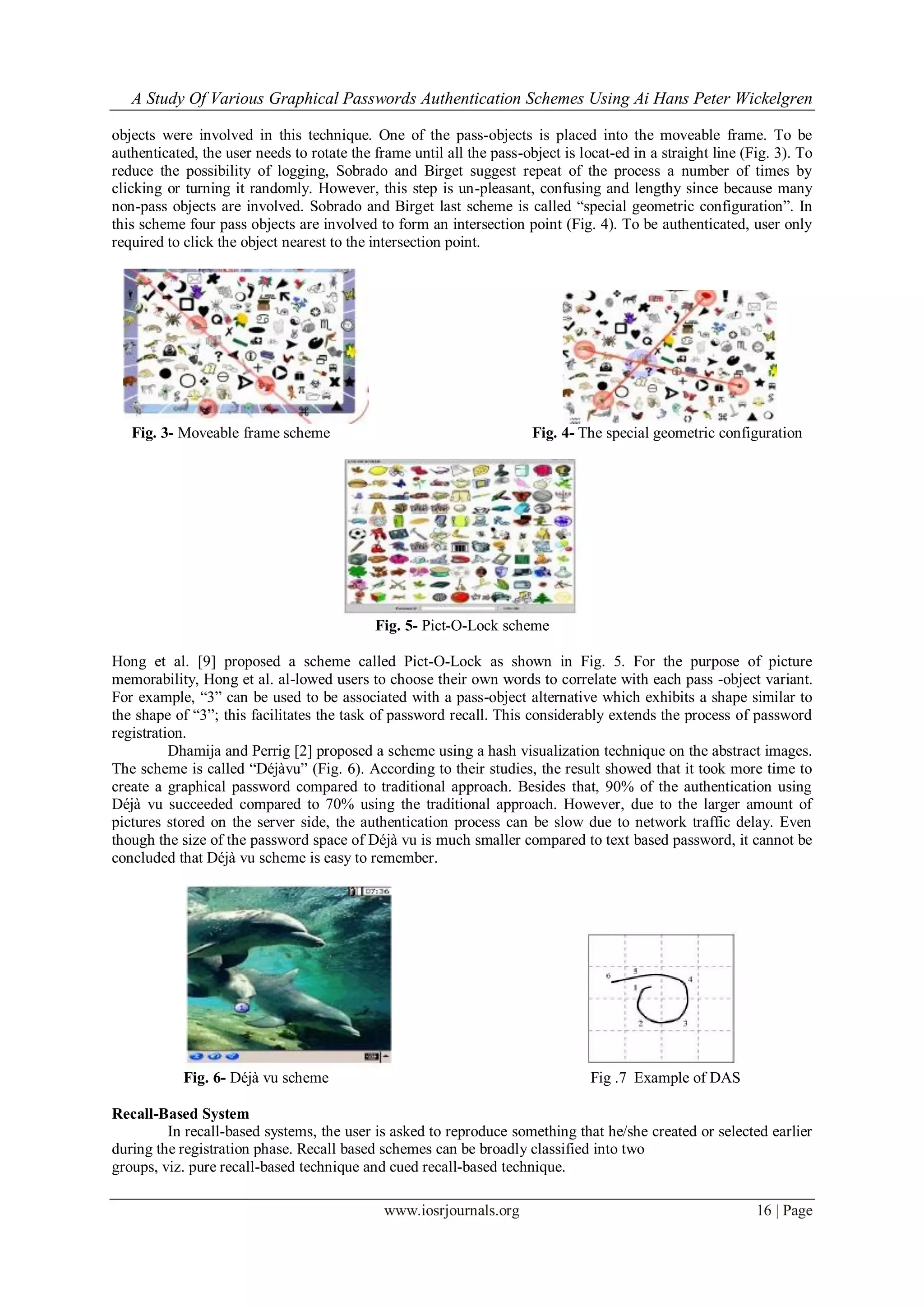 A Study Of Various Graphical Passwords Authentication Schemes Using Ai Hans Peter Wickelgren
www.iosrjournals.org 16 | Page
objects were involved in this technique. One of the pass-objects is placed into the moveable frame. To be
authenticated, the user needs to rotate the frame until all the pass-object is locat-ed in a straight line (Fig. 3). To
reduce the possibility of logging, Sobrado and Birget suggest repeat of the process a number of times by
clicking or turning it randomly. However, this step is un-pleasant, confusing and lengthy since because many
non-pass objects are involved. Sobrado and Birget last scheme is called “special geometric configuration”. In
this scheme four pass objects are involved to form an intersection point (Fig. 4). To be authenticated, user only
required to click the object nearest to the intersection point.
Fig. 3- Moveable frame scheme Fig. 4- The special geometric configuration
Fig. 5- Pict-O-Lock scheme
Hong et al. [9] proposed a scheme called Pict-O-Lock as shown in Fig. 5. For the purpose of picture
memorability, Hong et al. al-lowed users to choose their own words to correlate with each pass -object variant.
For example, “3” can be used to be associated with a pass-object alternative which exhibits a shape similar to
the shape of “3”; this facilitates the task of password recall. This considerably extends the process of password
registration.
Dhamija and Perrig [2] proposed a scheme using a hash visualization technique on the abstract images.
The scheme is called “Déjàvu” (Fig. 6). According to their studies, the result showed that it took more time to
create a graphical password compared to traditional approach. Besides that, 90% of the authentication using
Déjà vu succeeded compared to 70% using the traditional approach. However, due to the larger amount of
pictures stored on the server side, the authentication process can be slow due to network traffic delay. Even
though the size of the password space of Déjà vu is much smaller compared to text based password, it cannot be
concluded that Déjà vu scheme is easy to remember.
Fig. 6- Déjà vu scheme Fig .7 Example of DAS
Recall-Based System
In recall-based systems, the user is asked to reproduce something that he/she created or selected earlier
during the registration phase. Recall based schemes can be broadly classified into two
groups, viz. pure recall-based technique and cued recall-based technique.
 