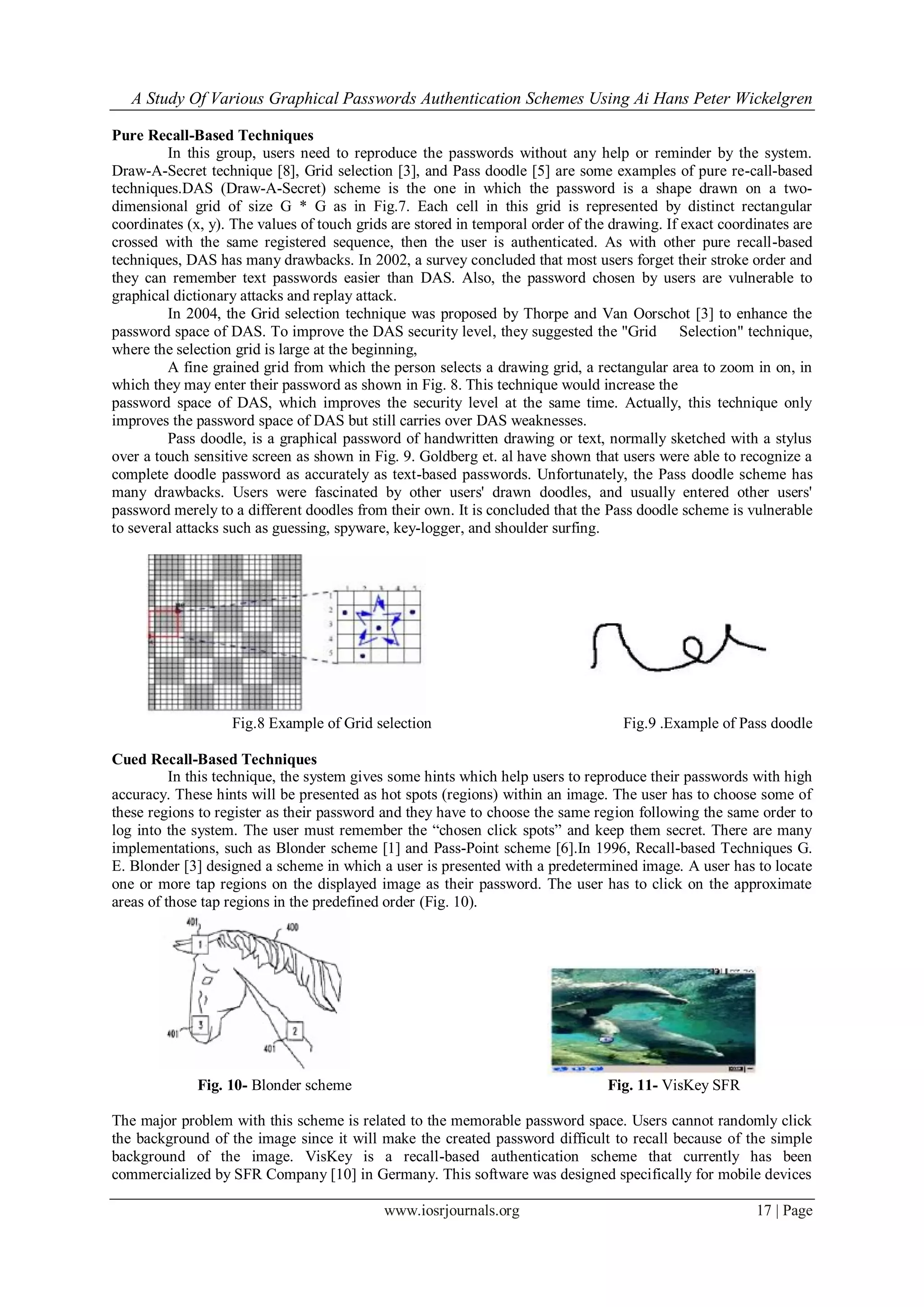 A Study Of Various Graphical Passwords Authentication Schemes Using Ai Hans Peter Wickelgren
www.iosrjournals.org 17 | Page
Pure Recall-Based Techniques
In this group, users need to reproduce the passwords without any help or reminder by the system.
Draw-A-Secret technique [8], Grid selection [3], and Pass doodle [5] are some examples of pure re-call-based
techniques.DAS (Draw-A-Secret) scheme is the one in which the password is a shape drawn on a two-
dimensional grid of size G * G as in Fig.7. Each cell in this grid is represented by distinct rectangular
coordinates (x, y). The values of touch grids are stored in temporal order of the drawing. If exact coordinates are
crossed with the same registered sequence, then the user is authenticated. As with other pure recall-based
techniques, DAS has many drawbacks. In 2002, a survey concluded that most users forget their stroke order and
they can remember text passwords easier than DAS. Also, the password chosen by users are vulnerable to
graphical dictionary attacks and replay attack.
In 2004, the Grid selection technique was proposed by Thorpe and Van Oorschot [3] to enhance the
password space of DAS. To improve the DAS security level, they suggested the "Grid Selection" technique,
where the selection grid is large at the beginning,
A fine grained grid from which the person selects a drawing grid, a rectangular area to zoom in on, in
which they may enter their password as shown in Fig. 8. This technique would increase the
password space of DAS, which improves the security level at the same time. Actually, this technique only
improves the password space of DAS but still carries over DAS weaknesses.
Pass doodle, is a graphical password of handwritten drawing or text, normally sketched with a stylus
over a touch sensitive screen as shown in Fig. 9. Goldberg et. al have shown that users were able to recognize a
complete doodle password as accurately as text-based passwords. Unfortunately, the Pass doodle scheme has
many drawbacks. Users were fascinated by other users' drawn doodles, and usually entered other users'
password merely to a different doodles from their own. It is concluded that the Pass doodle scheme is vulnerable
to several attacks such as guessing, spyware, key-logger, and shoulder surfing.
Fig.8 Example of Grid selection Fig.9 .Example of Pass doodle
Cued Recall-Based Techniques
In this technique, the system gives some hints which help users to reproduce their passwords with high
accuracy. These hints will be presented as hot spots (regions) within an image. The user has to choose some of
these regions to register as their password and they have to choose the same region following the same order to
log into the system. The user must remember the “chosen click spots” and keep them secret. There are many
implementations, such as Blonder scheme [1] and Pass-Point scheme [6].In 1996, Recall-based Techniques G.
E. Blonder [3] designed a scheme in which a user is presented with a predetermined image. A user has to locate
one or more tap regions on the displayed image as their password. The user has to click on the approximate
areas of those tap regions in the predefined order (Fig. 10).
Fig. 10- Blonder scheme Fig. 11- VisKey SFR
The major problem with this scheme is related to the memorable password space. Users cannot randomly click
the background of the image since it will make the created password difficult to recall because of the simple
background of the image. VisKey is a recall-based authentication scheme that currently has been
commercialized by SFR Company [10] in Germany. This software was designed specifically for mobile devices
 