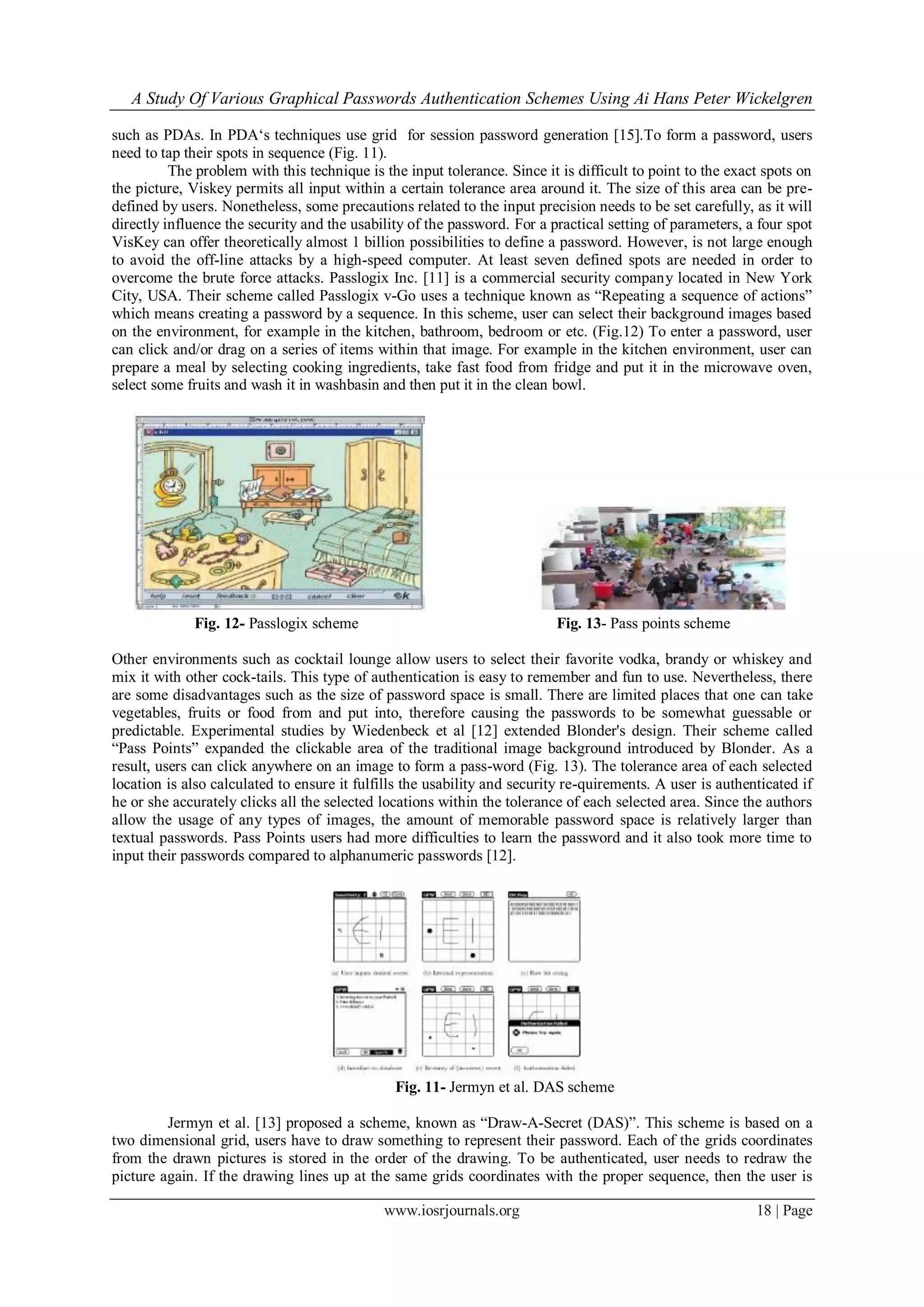 A Study Of Various Graphical Passwords Authentication Schemes Using Ai Hans Peter Wickelgren
www.iosrjournals.org 18 | Page
such as PDAs. In PDA„s techniques use grid for session password generation [15].To form a password, users
need to tap their spots in sequence (Fig. 11).
The problem with this technique is the input tolerance. Since it is difficult to point to the exact spots on
the picture, Viskey permits all input within a certain tolerance area around it. The size of this area can be pre-
defined by users. Nonetheless, some precautions related to the input precision needs to be set carefully, as it will
directly influence the security and the usability of the password. For a practical setting of parameters, a four spot
VisKey can offer theoretically almost 1 billion possibilities to define a password. However, is not large enough
to avoid the off-line attacks by a high-speed computer. At least seven defined spots are needed in order to
overcome the brute force attacks. Passlogix Inc. [11] is a commercial security company located in New York
City, USA. Their scheme called Passlogix v-Go uses a technique known as “Repeating a sequence of actions”
which means creating a password by a sequence. In this scheme, user can select their background images based
on the environment, for example in the kitchen, bathroom, bedroom or etc. (Fig.12) To enter a password, user
can click and/or drag on a series of items within that image. For example in the kitchen environment, user can
prepare a meal by selecting cooking ingredients, take fast food from fridge and put it in the microwave oven,
select some fruits and wash it in washbasin and then put it in the clean bowl.
Fig. 12- Passlogix scheme Fig. 13- Pass points scheme
Other environments such as cocktail lounge allow users to select their favorite vodka, brandy or whiskey and
mix it with other cock-tails. This type of authentication is easy to remember and fun to use. Nevertheless, there
are some disadvantages such as the size of password space is small. There are limited places that one can take
vegetables, fruits or food from and put into, therefore causing the passwords to be somewhat guessable or
predictable. Experimental studies by Wiedenbeck et al [12] extended Blonder's design. Their scheme called
“Pass Points” expanded the clickable area of the traditional image background introduced by Blonder. As a
result, users can click anywhere on an image to form a pass-word (Fig. 13). The tolerance area of each selected
location is also calculated to ensure it fulfills the usability and security re-quirements. A user is authenticated if
he or she accurately clicks all the selected locations within the tolerance of each selected area. Since the authors
allow the usage of any types of images, the amount of memorable password space is relatively larger than
textual passwords. Pass Points users had more difficulties to learn the password and it also took more time to
input their passwords compared to alphanumeric passwords [12].
Fig. 11- Jermyn et al. DAS scheme
Jermyn et al. [13] proposed a scheme, known as “Draw-A-Secret (DAS)”. This scheme is based on a
two dimensional grid, users have to draw something to represent their password. Each of the grids coordinates
from the drawn pictures is stored in the order of the drawing. To be authenticated, user needs to redraw the
picture again. If the drawing lines up at the same grids coordinates with the proper sequence, then the user is
 