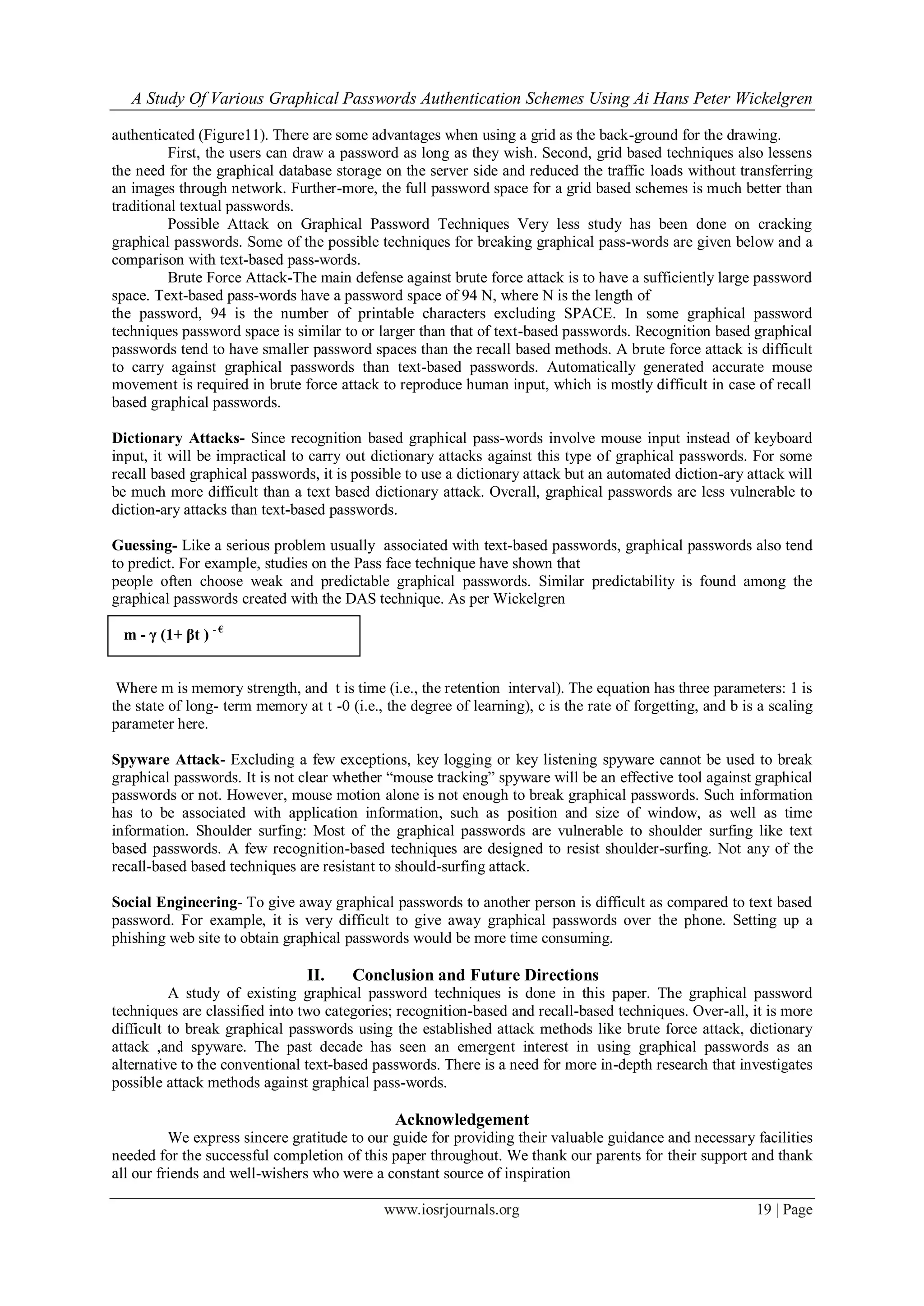 A Study Of Various Graphical Passwords Authentication Schemes Using Ai Hans Peter Wickelgren
www.iosrjournals.org 19 | Page
authenticated (Figure11). There are some advantages when using a grid as the back-ground for the drawing.
First, the users can draw a password as long as they wish. Second, grid based techniques also lessens
the need for the graphical database storage on the server side and reduced the traffic loads without transferring
an images through network. Further-more, the full password space for a grid based schemes is much better than
traditional textual passwords.
Possible Attack on Graphical Password Techniques Very less study has been done on cracking
graphical passwords. Some of the possible techniques for breaking graphical pass-words are given below and a
comparison with text-based pass-words.
Brute Force Attack-The main defense against brute force attack is to have a sufficiently large password
space. Text-based pass-words have a password space of 94 N, where N is the length of
the password, 94 is the number of printable characters excluding SPACE. In some graphical password
techniques password space is similar to or larger than that of text-based passwords. Recognition based graphical
passwords tend to have smaller password spaces than the recall based methods. A brute force attack is difficult
to carry against graphical passwords than text-based passwords. Automatically generated accurate mouse
movement is required in brute force attack to reproduce human input, which is mostly difficult in case of recall
based graphical passwords.
Dictionary Attacks- Since recognition based graphical pass-words involve mouse input instead of keyboard
input, it will be impractical to carry out dictionary attacks against this type of graphical passwords. For some
recall based graphical passwords, it is possible to use a dictionary attack but an automated diction-ary attack will
be much more difficult than a text based dictionary attack. Overall, graphical passwords are less vulnerable to
diction-ary attacks than text-based passwords.
Guessing- Like a serious problem usually associated with text-based passwords, graphical passwords also tend
to predict. For example, studies on the Pass face technique have shown that
people often choose weak and predictable graphical passwords. Similar predictability is found among the
graphical passwords created with the DAS technique. As per Wickelgren
m - γ (1+ βt ) - €
Where m is memory strength, and t is time (i.e., the retention interval). The equation has three parameters: 1 is
the state of long- term memory at t -0 (i.e., the degree of learning), c is the rate of forgetting, and b is a scaling
parameter here.
Spyware Attack- Excluding a few exceptions, key logging or key listening spyware cannot be used to break
graphical passwords. It is not clear whether “mouse tracking” spyware will be an effective tool against graphical
passwords or not. However, mouse motion alone is not enough to break graphical passwords. Such information
has to be associated with application information, such as position and size of window, as well as time
information. Shoulder surfing: Most of the graphical passwords are vulnerable to shoulder surfing like text
based passwords. A few recognition-based techniques are designed to resist shoulder-surfing. Not any of the
recall-based based techniques are resistant to should-surfing attack.
Social Engineering- To give away graphical passwords to another person is difficult as compared to text based
password. For example, it is very difficult to give away graphical passwords over the phone. Setting up a
phishing web site to obtain graphical passwords would be more time consuming.
II. Conclusion and Future Directions
A study of existing graphical password techniques is done in this paper. The graphical password
techniques are classified into two categories; recognition-based and recall-based techniques. Over-all, it is more
difficult to break graphical passwords using the established attack methods like brute force attack, dictionary
attack ,and spyware. The past decade has seen an emergent interest in using graphical passwords as an
alternative to the conventional text-based passwords. There is a need for more in-depth research that investigates
possible attack methods against graphical pass-words.
Acknowledgement
We express sincere gratitude to our guide for providing their valuable guidance and necessary facilities
needed for the successful completion of this paper throughout. We thank our parents for their support and thank
all our friends and well-wishers who were a constant source of inspiration
 