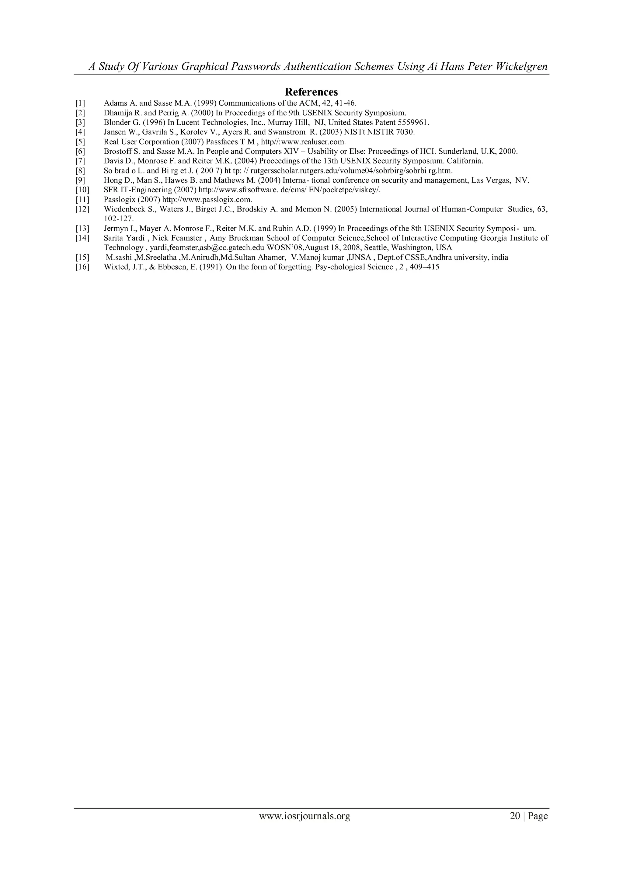 A Study Of Various Graphical Passwords Authentication Schemes Using Ai Hans Peter Wickelgren
www.iosrjournals.org 20 | Page
References
[1] Adams A. and Sasse M.A. (1999) Communications of the ACM, 42, 41-46.
[2] Dhamija R. and Perrig A. (2000) In Proceedings of the 9th USENIX Security Symposium.
[3] Blonder G. (1996) In Lucent Technologies, Inc., Murray Hill, NJ, United States Patent 5559961.
[4] Jansen W., Gavrila S., Korolev V., Ayers R. and Swanstrom R. (2003) NISTt NISTIR 7030.
[5] Real User Corporation (2007) Passfaces T M , http//:www.realuser.com.
[6] Brostoff S. and Sasse M.A. In People and Computers XIV – Usability or Else: Proceedings of HCI. Sunderland, U.K, 2000.
[7] Davis D., Monrose F. and Reiter M.K. (2004) Proceedings of the 13th USENIX Security Symposium. California.
[8] So brad o L. and Bi rg et J. ( 200 7) ht tp: // rutgersscholar.rutgers.edu/volume04/sobrbirg/sobrbi rg.htm.
[9] Hong D., Man S., Hawes B. and Mathews M. (2004) Interna- tional conference on security and management, Las Vergas, NV.
[10] SFR IT-Engineering (2007) http://www.sfrsoftware. de/cms/ EN/pocketpc/viskey/.
[11] Passlogix (2007) http://www.passlogix.com.
[12] Wiedenbeck S., Waters J., Birget J.C., Brodskiy A. and Memon N. (2005) International Journal of Human-Computer Studies, 63,
102-127.
[13] Jermyn I., Mayer A. Monrose F., Reiter M.K. and Rubin A.D. (1999) In Proceedings of the 8th USENIX Security Symposi- um.
[14] Sarita Yardi , Nick Feamster , Amy Bruckman School of Computer Science,School of Interactive Computing Georgia Institute of
Technology , yardi,feamster,asb@cc.gatech.edu WOSN‟08,August 18, 2008, Seattle, Washington, USA
[15] M.sashi ,M.Sreelatha ,M.Anirudh,Md.Sultan Ahamer, V.Manoj kumar ,IJNSA , Dept.of CSSE,Andhra university, india
[16] Wixted, J.T., & Ebbesen, E. (1991). On the form of forgetting. Psy-chological Science , 2 , 409–415
 
