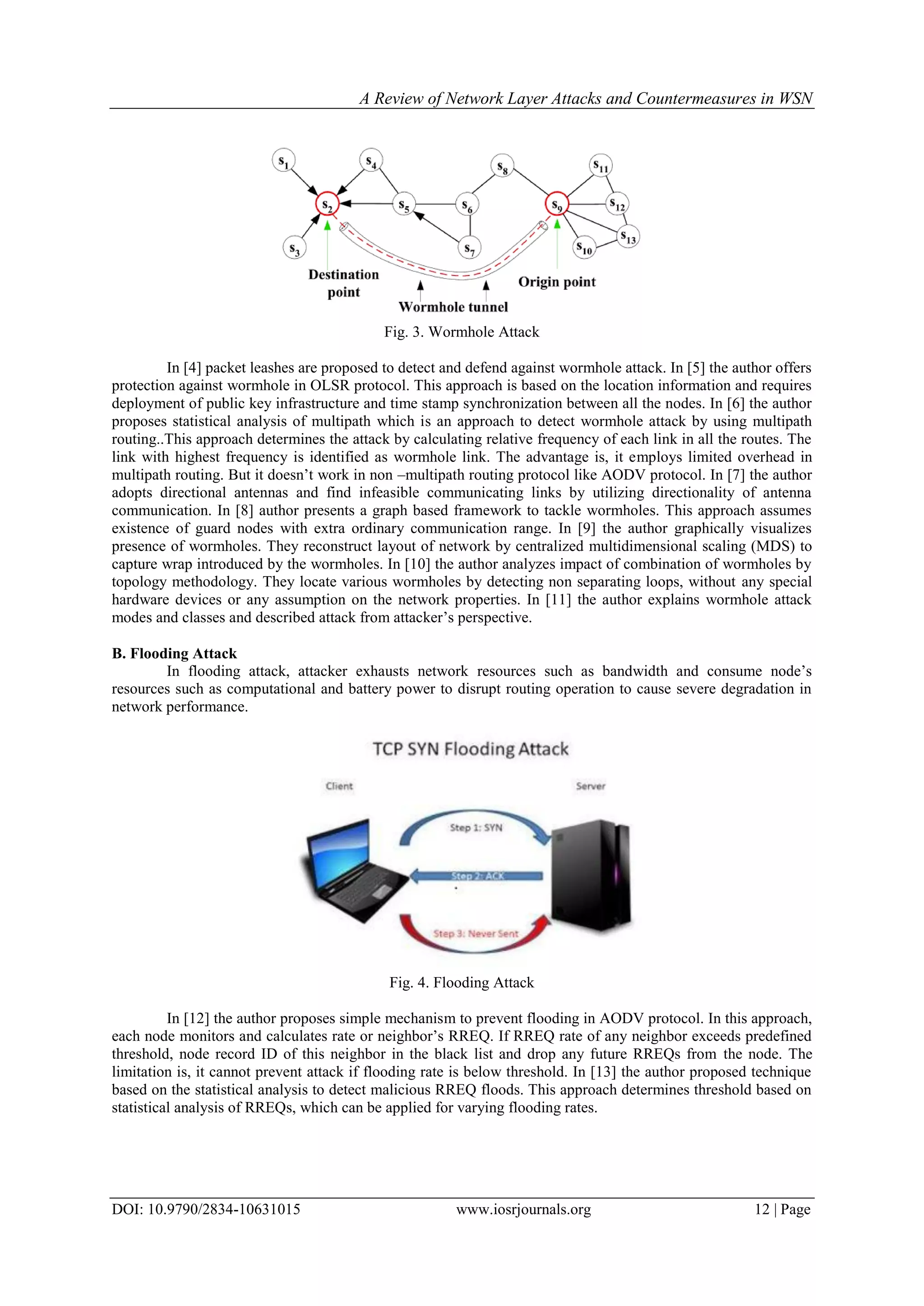 A Review of Network Layer Attacks and Countermeasures in WSN
DOI: 10.9790/2834-10631015 www.iosrjournals.org 12 | Page
Fig. 3. Wormhole Attack
In [4] packet leashes are proposed to detect and defend against wormhole attack. In [5] the author offers
protection against wormhole in OLSR protocol. This approach is based on the location information and requires
deployment of public key infrastructure and time stamp synchronization between all the nodes. In [6] the author
proposes statistical analysis of multipath which is an approach to detect wormhole attack by using multipath
routing..This approach determines the attack by calculating relative frequency of each link in all the routes. The
link with highest frequency is identified as wormhole link. The advantage is, it employs limited overhead in
multipath routing. But it doesn’t work in non –multipath routing protocol like AODV protocol. In [7] the author
adopts directional antennas and find infeasible communicating links by utilizing directionality of antenna
communication. In [8] author presents a graph based framework to tackle wormholes. This approach assumes
existence of guard nodes with extra ordinary communication range. In [9] the author graphically visualizes
presence of wormholes. They reconstruct layout of network by centralized multidimensional scaling (MDS) to
capture wrap introduced by the wormholes. In [10] the author analyzes impact of combination of wormholes by
topology methodology. They locate various wormholes by detecting non separating loops, without any special
hardware devices or any assumption on the network properties. In [11] the author explains wormhole attack
modes and classes and described attack from attacker’s perspective.
B. Flooding Attack
In flooding attack, attacker exhausts network resources such as bandwidth and consume node’s
resources such as computational and battery power to disrupt routing operation to cause severe degradation in
network performance.
Fig. 4. Flooding Attack
In [12] the author proposes simple mechanism to prevent flooding in AODV protocol. In this approach,
each node monitors and calculates rate or neighbor’s RREQ. If RREQ rate of any neighbor exceeds predefined
threshold, node record ID of this neighbor in the black list and drop any future RREQs from the node. The
limitation is, it cannot prevent attack if flooding rate is below threshold. In [13] the author proposed technique
based on the statistical analysis to detect malicious RREQ floods. This approach determines threshold based on
statistical analysis of RREQs, which can be applied for varying flooding rates.
 