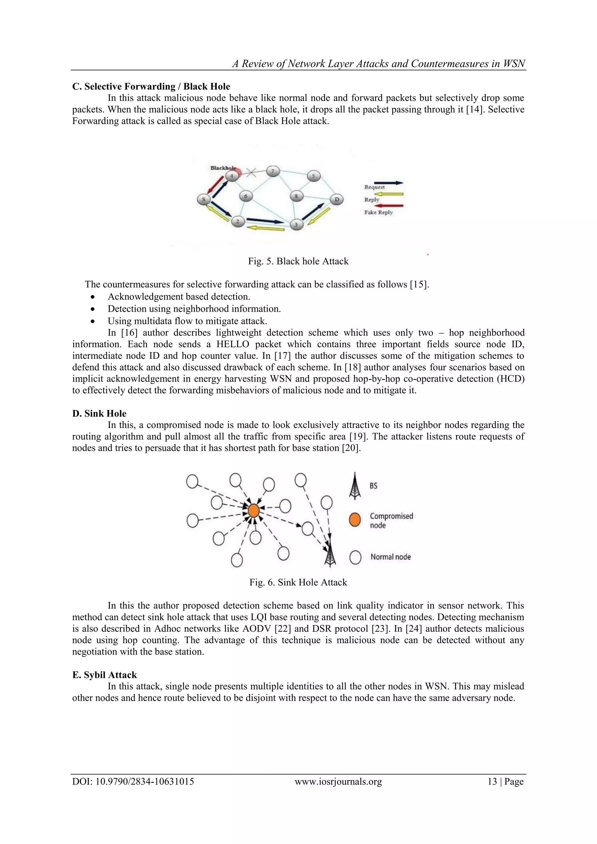 A Review of Network Layer Attacks and Countermeasures in WSN
DOI: 10.9790/2834-10631015 www.iosrjournals.org 13 | Page
C. Selective Forwarding / Black Hole
In this attack malicious node behave like normal node and forward packets but selectively drop some
packets. When the malicious node acts like a black hole, it drops all the packet passing through it [14]. Selective
Forwarding attack is called as special case of Black Hole attack.
Fig. 5. Black hole Attack
The countermeasures for selective forwarding attack can be classified as follows [15].
 Acknowledgement based detection.
 Detection using neighborhood information.
 Using multidata flow to mitigate attack.
In [16] author describes lightweight detection scheme which uses only two – hop neighborhood
information. Each node sends a HELLO packet which contains three important fields source node ID,
intermediate node ID and hop counter value. In [17] the author discusses some of the mitigation schemes to
defend this attack and also discussed drawback of each scheme. In [18] author analyses four scenarios based on
implicit acknowledgement in energy harvesting WSN and proposed hop-by-hop co-operative detection (HCD)
to effectively detect the forwarding misbehaviors of malicious node and to mitigate it.
D. Sink Hole
In this, a compromised node is made to look exclusively attractive to its neighbor nodes regarding the
routing algorithm and pull almost all the traffic from specific area [19]. The attacker listens route requests of
nodes and tries to persuade that it has shortest path for base station [20].
Fig. 6. Sink Hole Attack
In this the author proposed detection scheme based on link quality indicator in sensor network. This
method can detect sink hole attack that uses LQI base routing and several detecting nodes. Detecting mechanism
is also described in Adhoc networks like AODV [22] and DSR protocol [23]. In [24] author detects malicious
node using hop counting. The advantage of this technique is malicious node can be detected without any
negotiation with the base station.
E. Sybil Attack
In this attack, single node presents multiple identities to all the other nodes in WSN. This may mislead
other nodes and hence route believed to be disjoint with respect to the node can have the same adversary node.
 