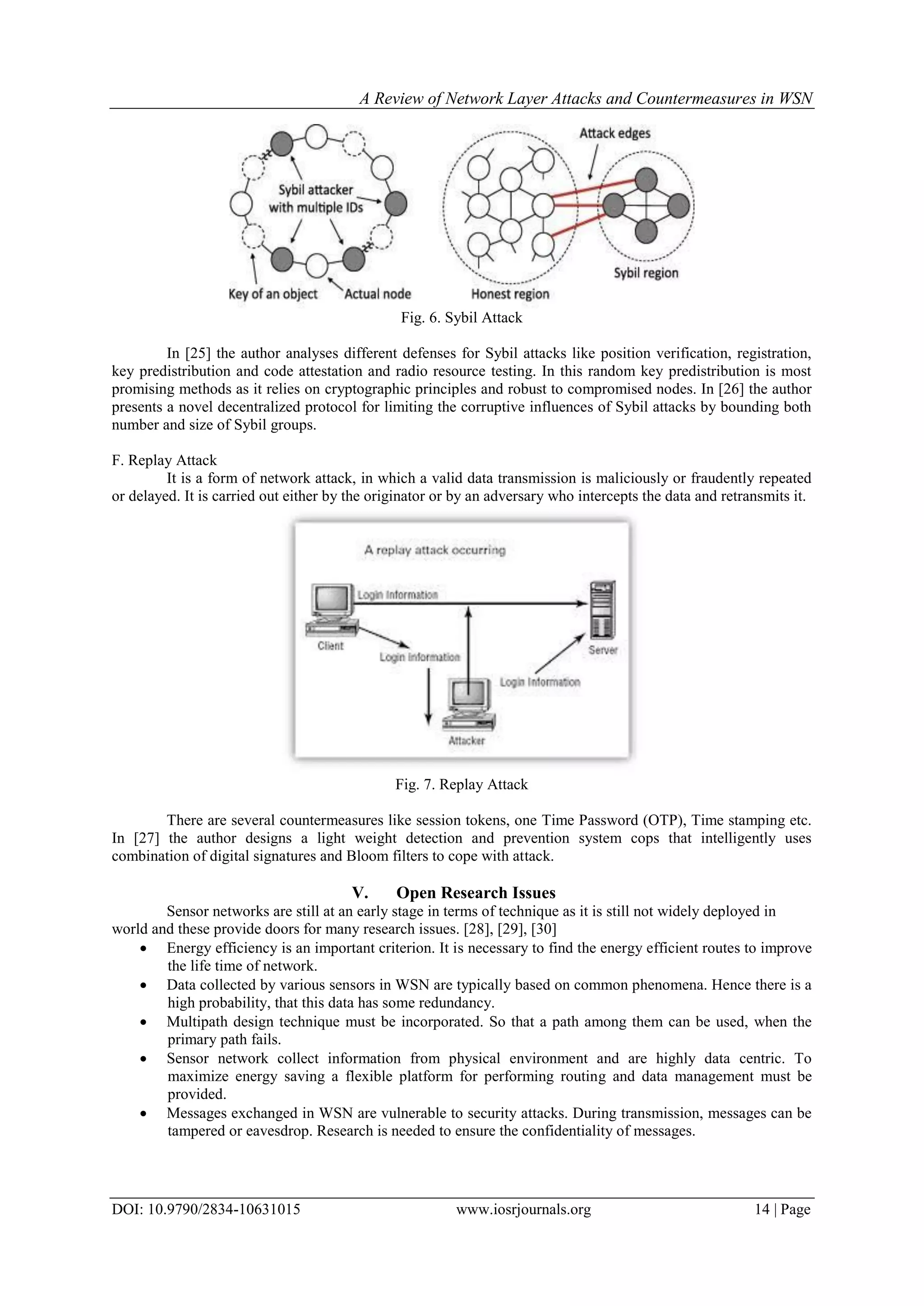 A Review of Network Layer Attacks and Countermeasures in WSN
DOI: 10.9790/2834-10631015 www.iosrjournals.org 14 | Page
Fig. 6. Sybil Attack
In [25] the author analyses different defenses for Sybil attacks like position verification, registration,
key predistribution and code attestation and radio resource testing. In this random key predistribution is most
promising methods as it relies on cryptographic principles and robust to compromised nodes. In [26] the author
presents a novel decentralized protocol for limiting the corruptive influences of Sybil attacks by bounding both
number and size of Sybil groups.
F. Replay Attack
It is a form of network attack, in which a valid data transmission is maliciously or fraudently repeated
or delayed. It is carried out either by the originator or by an adversary who intercepts the data and retransmits it.
Fig. 7. Replay Attack
There are several countermeasures like session tokens, one Time Password (OTP), Time stamping etc.
In [27] the author designs a light weight detection and prevention system cops that intelligently uses
combination of digital signatures and Bloom filters to cope with attack.
V. Open Research Issues
Sensor networks are still at an early stage in terms of technique as it is still not widely deployed in
world and these provide doors for many research issues. [28], [29], [30]
 Energy efficiency is an important criterion. It is necessary to find the energy efficient routes to improve
the life time of network.
 Data collected by various sensors in WSN are typically based on common phenomena. Hence there is a
high probability, that this data has some redundancy.
 Multipath design technique must be incorporated. So that a path among them can be used, when the
primary path fails.
 Sensor network collect information from physical environment and are highly data centric. To
maximize energy saving a flexible platform for performing routing and data management must be
provided.
 Messages exchanged in WSN are vulnerable to security attacks. During transmission, messages can be
tampered or eavesdrop. Research is needed to ensure the confidentiality of messages.
 