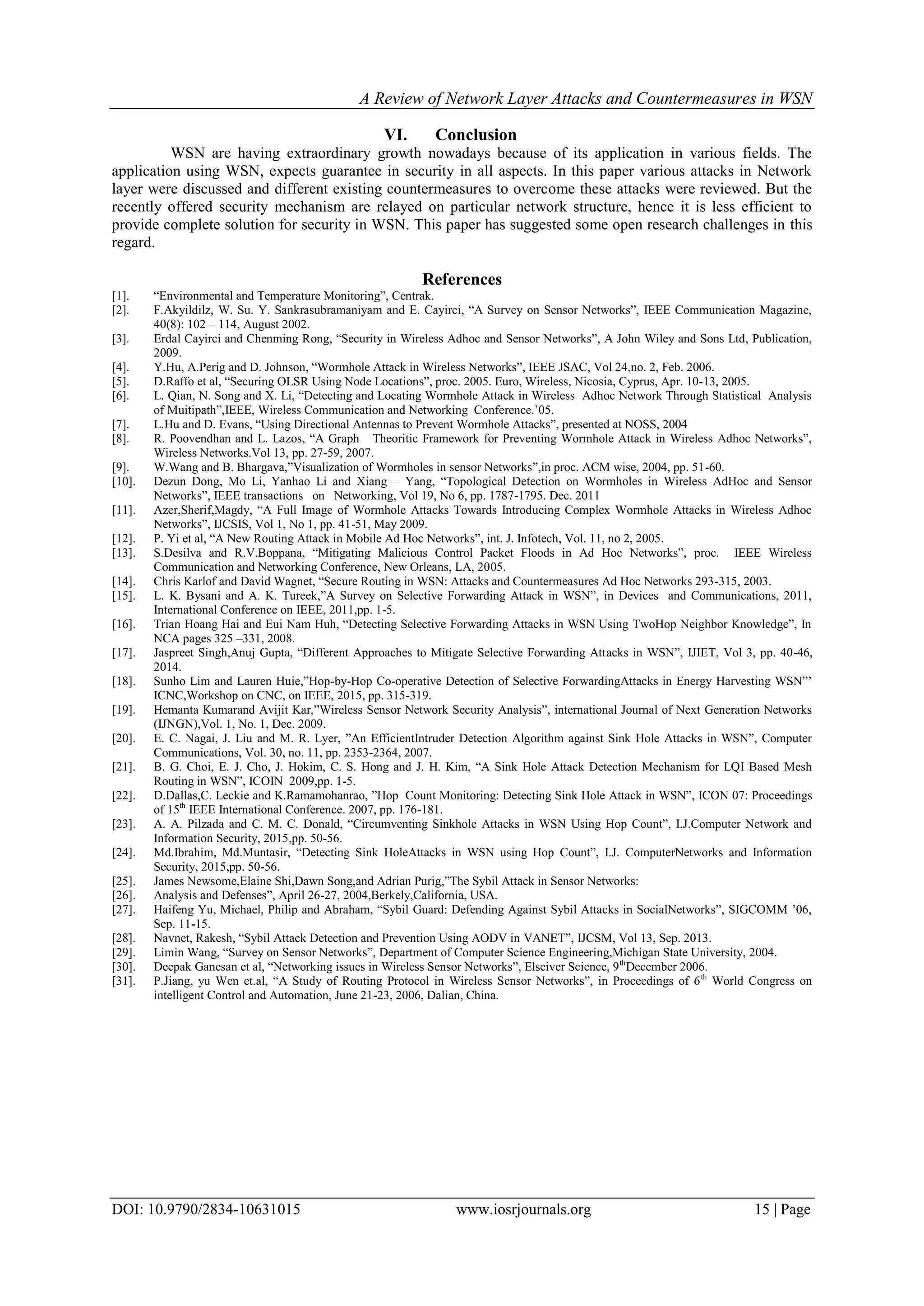 A Review of Network Layer Attacks and Countermeasures in WSN
DOI: 10.9790/2834-10631015 www.iosrjournals.org 15 | Page
VI. Conclusion
WSN are having extraordinary growth nowadays because of its application in various fields. The
application using WSN, expects guarantee in security in all aspects. In this paper various attacks in Network
layer were discussed and different existing countermeasures to overcome these attacks were reviewed. But the
recently offered security mechanism are relayed on particular network structure, hence it is less efficient to
provide complete solution for security in WSN. This paper has suggested some open research challenges in this
regard.
References
[1]. “Environmental and Temperature Monitoring”, Centrak.
[2]. F.Akyildilz, W. Su. Y. Sankrasubramaniyam and E. Cayirci, “A Survey on Sensor Networks”, IEEE Communication Magazine,
40(8): 102 – 114, August 2002.
[3]. Erdal Cayirci and Chenming Rong, “Security in Wireless Adhoc and Sensor Networks”, A John Wiley and Sons Ltd, Publication,
2009.
[4]. Y.Hu, A.Perig and D. Johnson, “Wormhole Attack in Wireless Networks”, IEEE JSAC, Vol 24,no. 2, Feb. 2006.
[5]. D.Raffo et al, “Securing OLSR Using Node Locations”, proc. 2005. Euro, Wireless, Nicosia, Cyprus, Apr. 10-13, 2005.
[6]. L. Qian, N. Song and X. Li, “Detecting and Locating Wormhole Attack in Wireless Adhoc Network Through Statistical Analysis
of Muitipath”,IEEE, Wireless Communication and Networking Conference.’05.
[7]. L.Hu and D. Evans, “Using Directional Antennas to Prevent Wormhole Attacks”, presented at NOSS, 2004
[8]. R. Poovendhan and L. Lazos, “A Graph Theoritic Framework for Preventing Wormhole Attack in Wireless Adhoc Networks”,
Wireless Networks.Vol 13, pp. 27-59, 2007.
[9]. W.Wang and B. Bhargava,”Visualization of Wormholes in sensor Networks”,in proc. ACM wise, 2004, pp. 51-60.
[10]. Dezun Dong, Mo Li, Yanhao Li and Xiang – Yang, “Topological Detection on Wormholes in Wireless AdHoc and Sensor
Networks”, IEEE transactions on Networking, Vol 19, No 6, pp. 1787-1795. Dec. 2011
[11]. Azer,Sherif,Magdy, “A Full Image of Wormhole Attacks Towards Introducing Complex Wormhole Attacks in Wireless Adhoc
Networks”, IJCSIS, Vol 1, No 1, pp. 41-51, May 2009.
[12]. P. Yi et al, “A New Routing Attack in Mobile Ad Hoc Networks”, int. J. Infotech, Vol. 11, no 2, 2005.
[13]. S.Desilva and R.V.Boppana, “Mitigating Malicious Control Packet Floods in Ad Hoc Networks”, proc. IEEE Wireless
Communication and Networking Conference, New Orleans, LA, 2005.
[14]. Chris Karlof and David Wagnet, “Secure Routing in WSN: Attacks and Countermeasures Ad Hoc Networks 293-315, 2003.
[15]. L. K. Bysani and A. K. Tureek,”A Survey on Selective Forwarding Attack in WSN”, in Devices and Communications, 2011,
International Conference on IEEE, 2011,pp. 1-5.
[16]. Trian Hoang Hai and Eui Nam Huh, “Detecting Selective Forwarding Attacks in WSN Using TwoHop Neighbor Knowledge”, In
NCA pages 325 –331, 2008.
[17]. Jaspreet Singh,Anuj Gupta, “Different Approaches to Mitigate Selective Forwarding Attacks in WSN”, IJIET, Vol 3, pp. 40-46,
2014.
[18]. Sunho Lim and Lauren Huie,”Hop-by-Hop Co-operative Detection of Selective ForwardingAttacks in Energy Harvesting WSN”’
ICNC,Workshop on CNC, on IEEE, 2015, pp. 315-319.
[19]. Hemanta Kumarand Avijit Kar,”Wireless Sensor Network Security Analysis”, international Journal of Next Generation Networks
(IJNGN),Vol. 1, No. 1, Dec. 2009.
[20]. E. C. Nagai, J. Liu and M. R. Lyer, ”An EfficientIntruder Detection Algorithm against Sink Hole Attacks in WSN”, Computer
Communications, Vol. 30, no. 11, pp. 2353-2364, 2007.
[21]. B. G. Choi, E. J. Cho, J. Hokim, C. S. Hong and J. H. Kim, “A Sink Hole Attack Detection Mechanism for LQI Based Mesh
Routing in WSN”, ICOIN 2009,pp. 1-5.
[22]. D.Dallas,C. Leckie and K.Ramamohanrao, ”Hop Count Monitoring: Detecting Sink Hole Attack in WSN”, ICON 07: Proceedings
of 15th
IEEE International Conference. 2007, pp. 176-181.
[23]. A. A. Pilzada and C. M. C. Donald, “Circumventing Sinkhole Attacks in WSN Using Hop Count”, I.J.Computer Network and
Information Security, 2015,pp. 50-56.
[24]. Md.Ibrahim, Md.Muntasir, “Detecting Sink HoleAttacks in WSN using Hop Count”, I.J. ComputerNetworks and Information
Security, 2015,pp. 50-56.
[25]. James Newsome,Elaine Shi,Dawn Song,and Adrian Purig,”The Sybil Attack in Sensor Networks:
[26]. Analysis and Defenses”, April 26-27, 2004,Berkely,California, USA.
[27]. Haifeng Yu, Michael, Philip and Abraham, “Sybil Guard: Defending Against Sybil Attacks in SocialNetworks”, SIGCOMM ’06,
Sep. 11-15.
[28]. Navnet, Rakesh, “Sybil Attack Detection and Prevention Using AODV in VANET”, IJCSM, Vol 13, Sep. 2013.
[29]. Limin Wang, “Survey on Sensor Networks”, Department of Computer Science Engineering,Michigan State University, 2004.
[30]. Deepak Ganesan et al, “Networking issues in Wireless Sensor Networks”, Elseiver Science, 9th
December 2006.
[31]. P.Jiang, yu Wen et.al, “A Study of Routing Protocol in Wireless Sensor Networks”, in Proceedings of 6th
World Congress on
intelligent Control and Automation, June 21-23, 2006, Dalian, China.
 