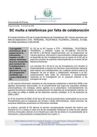 Comunicado de Prensa                                                                                          C.01-09

Antiguo Cuscatlán, 16 de enero de 2009


 SC multa a telefónicas por falta de colaboración
El Consejo Directivo (CD) de la Superintendencia de Competencia (SC) impuso sanciones por
falta de colaboración a CTE - PERSONAL, TELEFÓNICA, TELEMÓVIL y DIGICEL. En total,
las multas ascendieron a $29,343.60.


 “Los agentes                   El CD de la SC impuso a CTE - PERSONAL, TELEFÓNICA,
 económicos, al no              TELEMÓVIL y DIGICEL multas de $11,286.00; $10,157.40;
 proporcionar la                $4,138.20 y $3,762.00 respectivamente, por no proporcionar de
 información,                   manera oportuna, información y documentación indispensable para
 impiden a la SC                el desarrollo de dos investigaciones que se siguen en la SC por la
 obtener elementos              presunta comisión de prácticas anticompetitivas en el sector de las
 de juicio necesarios           telecomunicaciones.
 para conducir las
 investigaciones y              Los artículos 44 y 50 de la Ley de Competencia (LC) facultan al
 dar la debida                  Superintendente a requerir los informes o documentación relevante
 aplicación a la Ley            para realizar sus investigaciones; así, cualquier persona está en la
 de Competencia”,               obligación de dar el apoyo y colaboración necesaria a la SC,
 manifestó una                  proporcionando toda clase de información y documentación
 vocera oficial de la           requerida en la investigación por la supuesta violación a los
 SC.                            preceptos de la ley.

La SC requirió información necesaria en dos ocasiones (septiembre y diciembre 2008) a los
agentes económicos sancionados, en el procedimiento que sigue por supuestas prácticas
anticompetitivas. Sin embargo, dichos agentes no la presentaron. Coincidentemente, los
agentes económicos multados no proporcionaron los balances de comprobación internos, en
los cuales se refleja el detalle de las diferentes cuentas contables, al 31 de diciembre de
2006 y 2007.

El 16 de diciembre de 2008, el CD de la SC inició el procedimiento contemplado en la Ley de
Procedimiento para la Imposición del Arresto o Multa Administrativos, hasta entonces, las
empresas telefónicas presentaron la información solicitada.

Lo anterior, permitió al CD atenuar la sanción correspondiente respecto del máximo que
previene la LC e impuso a cada una de las sociedades infractoras la multa de dos salarios
mínimos mensuales urbanos en la industria por cada día de atraso en la presentación de la
información y documentación correspondiente (ver cuadro 1).


         Edificio Madreselva, Primer Nivel, Calzada El Almendro y 1ª Avenida El Espino, Urbanización Madreselva.
                                              Antiguo Cuscatlán, El Salvador.
                   Conmutador (503) 2523-6600, Fax (503) 2523-6625 Comunicaciones (503) 2523-6616
 