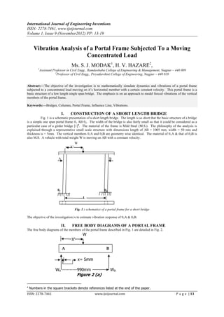 International Journal of Engineering Inventions
ISSN: 2278-7461, www.ijeijournal.com
Volume 1, Issue 9 (November2012) PP: 13-19


      Vibration Analysis of a Portal Frame Subjected To a Moving
                          Concentrated Load
                                  Ms. S. J. MODAK1, H. V. HAZARE2,
         1
          Assistant Professor in Civil Engg., Ramdeobaba College of Engineering & Management, Nagpur – 440 009
                      2
                        Professor of Civil Engg., Priyadarshini College of Engineering, Nagpur – 440 019


Abstract:––The objective of the investigation is to mathematically simulate dynamics and vibrations of a portal frame
subjected to a concentrated load moving on it’s horizontal member with a certain constant velocity. This portal frame is a
basic structure of a low length single span bridge. The emphasis is on an approach to model forced vibrations of the vertical
members of the portal frame.

Keywords:––Bridges, Columns, Portal Frame, Influence Line, Vibrations.

                            I.    CONSTRUCTION OF A SHORT LENGTH BRIDGE
          Fig. 1 is a schematic presentation of a short length bridge. The length is so short that the basic structure of a bridge
is a simple one span portal frame 01 AB 02. The width of the bridge is also fairly small so that it could be considered as a
particular case of a girder bridge [1]. The material of the frame is Mild Steel (M.S.). The philosophy of the analysis is
explained through a representative small scale structure with dimensions length of AB = 1005 mm, width = 50 mm and
thickness is = 5mm. The vertical members 0 1A and 02B are geometry wise identical. The material of 0 1A & that of 02B is
also M.S. A vehicle with total weight W is moving on AB with a constant velocity.
                                       W
                                  X’


                        A                                         B




                       01                                    02

                                             L


                                       Fig. 1 : schematics of a portal frame for a short bridge

The objective of the investigation is to estimate vibration response of 01A & 02B.

                            II.    FREE BODY DIAGRAMS OF A PORTAL FRAME
The free body diagrams of the members of the portal frame described in Fig. 1 are detailed in Fig. 2.
                                             W
                                  X’

                            A                                 B

                                         x= 5mm

                     WA ----------990mm                           WB
                                        Figure 2 (a)


    Numbers in the square brackets denote references listed at the end of the paper.
ISSN: 2278-7461                                       www.ijeijournal.com                                         P a g e | 13
 