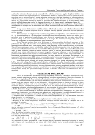 Information Theory and its Application to Pattern…

Additionally, information theory is closely associated with a collection of pure and applied disciplines that have been
investigated and reduced to engineering practice. The fundamental problem of communication is that of reproducing at one
point, either exactly or approximately, a message selected at another point. New ideas related are the information entropy
and redundancy of a source, and its relevance through the source coding theorem, the mutual information, and the channel
capacity of a noisy channel, including the promise of perfect loss-free communication given by the noisy-channel coding
theorem and finally the practical result of the Shannon–Hartley law for the channel capacity of a Gaussian channel [1].
Entropy and conditional entropy have been used for learning models and designing inference algorithms. Many techniques
and algorithms are developed over the last decades. Most of them involve extraction some of the information that describes a
pattern.
           A huge amount of information is available and it is a difficult tasks to analyses such redundant information. Most
available techniques for pattern recognition can be as in template matching approach, syntactic and structure approach or
decision approach.
           These techniques are not general and concentrate on algorithmic development and not on information assessment
[3, 5,9]. Mutual information [6 ] has been used as a measure for finding the correspondence between two images. This is
particularly useful for applications in medical images where the task is to match images that were taken under different
parameter settings which cause non-linear transformations to the images. The intensities of corresponding points in the
images may differ greatly but mutual information is largely invariant to.
           One of the main problems faced in the development of pattern recognition algorithms is assessment of their
performance. This paper will discuss the use of information theory measures in pattern recognition. Will describe how
techniques from information theory can be used to analyze vision models and measure the effectiveness of different view.
The work here concentrates on entropy topic. Initially, one has to find the information content of the set of the input binary
image then assess the information that could be used to define different patterns in order to find a means of recognition, and
finally to assess recognition capability of pattern recognition system. In this work we first used an information model
applicable to any pattern, and its elaboration to measure recognition performance, and second we used this model to derive
parameters such as the resolution required to distinguish between the patterns. This has resulted in a powerful method for
assessing the performance of any pattern recognition system. This paper describes the development of a technique for the
assessment of information content of 2-D patterns encountered in practical pattern recognition problems which is the product
of shift in actual y-direction multiplied by the number of matches found in x-coordinates for that fixed point.
           Fixed point iteration technique will be used to generate solutions of root finding, and then using such results to
build an area which is the product of shift in actual y-direction multiplied by the number of matches found in x-coordinates
for that fixed point, after applying orientation and translation which defines its pattern. In the recognition phase, a hypothesis
indicates a presumed pattern and, furthermore, indicates where such further prominent areas should be located in the pattern
to be recognized if the presumption information correct. Patterns are learned through their location information, orientation,
translational and through their spatial relationship to each other, on the other hand, stored as an information and then re-
recognized.

                                II.           THEORETICAL BACKGROUND
            One of the main branches of mathematical theory of probability and statistics is the subject of information theory.
Its main interest is in studying the collection and manipulation of information any probabilistic. Three types of measures for
information are required, namely: Total information, Rotational information, and Translational information.
            The information related with input pattern of the binary image while all its orientations and locations considered
by mean of the most important pixel, is the total information. The information obtained by rotating the pattern of the binary
image around fixed position, which is the center of gravity related to matrix of sensors, is also related to rotational
information. Image is rotated by many degrees on the right or left and produces many patterns detected by the sensors.
Translational information and rotational information are the same except that the point in which the image rotates around it
is flexible. Point will be changed around the image and in each new location it will be rotated
            The basic concept of entropy in information theory has to do with how much randomness is in a signal or in a
random event. An alternative way to look at this is to talk about how much information is carried by the signal. Entropy is a
measure of this randomness. Shannon derives[7] his definition of entropy from the assumptions that:
1-The measure should be continuous - i.e. changing the value of one of the probabilities by a very small amount should only
change the entropy by a small amount.
2-If all the outcomes are equally likely then increasing the number of event should always increase the entropy.
3-We should be able to make the procedure in two steps. Entropy of the final result should be a weighted sum of the
entropies of the two steps.
If we define a random variable X=(x1, x2,, x3,……….., xn,) and the probability measure P defined for event x i as:
       P= p (xi)                   …………………..…….…………………(1)
then the information contents of event (xi) are computed by [log 2] of reciprocal of the probability measure of p (x i),
which can be written as:
     KX (xi) = log ( 1/ p (xi) )   …………………….…………..…..……..(2)
where KX (xi) is the information contents of event xi .
It is clear that the information contents Kx (xi) goes to 1 when the probability measure p (xi) goes to 0, and it goes to 0 when
p(xi) goes to 1. In other words,
          Lim KX (xi) = 0 as p (x i ) 0                 …………….….... (3)
and       Lim KX (xi)      = 1 as p (xi)0               …….……..……...(4)
Such information for event xi is increased as p (xi) decreased, and one can conclude that no more information for an event
xi, if p (xi) goes to 1. Accordingly, the term entropy ( € ) which is the key item of our work, related to the average of

ISSN: 2278-7461                                    www.ijeijournal.com                                            P a g e | 15
 