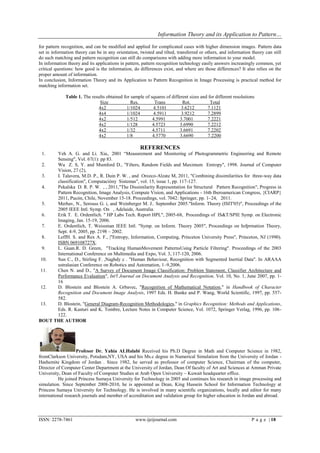 Information Theory and its Application to Pattern…

for pattern recognition, and can be modified and applied for complicated cases with higher dimension images. Pattern data
set in information theory can be in any orientation, twisted and tilted, transferred or others, and information theory can still
do such matching and pattern recognition can still do comparisons with adding more information to your model.
In information theory and its applications in pattern, pattern recognition technology easily answers increasingly common, yet
critical questions: how good is the information, do differences exist, and where are those differences? It also relies on the
proper amount of information.
In conclusion, Information Theory and its Application to Pattern Recognition in Image Processing is practical method for
matching information set.

              Table 1. The results obtained for sample of squares of different sizes and for different resolutions
                               Size             Res.        Trans           Rot.          Total
                              4x2            1/1024        4.5101          3.6212       7.1121
                              4x4            1/1024        4.5911          3.9212       7.2899
                              4x2             1/512        4.5991         3.7001        7.2221
                              4x2            1/128         4.5723         3.6990        7.2212
                              4x2            1/32          4.5711         3.6691        7.2202
                              4x2            1/8           4.5770         3.6690        7.2200

                                                     REFERENCES
 1.   Yeh A. G. and Li. Xia,. 2001 ―Measurement and Monitoring of Photogrammetric Engineering and Remote
      Sensing", Vol. 67(1): pp 83.
  2.  Wu Z. S, Y. and Mumford D., "Filters, Random Fields and Maximum Entropy", 1998. Journal of Computer
      Vision, 27 (2),
  3.  I. Talavera, M.D. P., R. Duin P. W. , and Orozco-Alzate M, 2011, "Combining dissimilarities for three-way data
      classification", Computacióny Sistemas", vol. 15, issue 1, pp. 117-127.
  4.  Pekalska D. R. P. W. , , 2011,"The Dissimilarity Representation for Structural Pattern Recognition", Progress in
      Pattern Recognition, Image Analysis, Compute Vision, and Applications - 16th Iberoamerican Congress, {CIARP}
      2011, Pucón, Chile, November 15-18. Proceedings, vol. 7042: Springer, pp. 1–24, 2011.
  5.  Merhav, N., Serouss G. i, and Weinberger M. J.. September 2005."Inform. Theory (ISIT'05)", Proceedings of the
      2005 IEEE Intl. Symp. On , Adelaide, Australia.
  6.  Erik T. E. Ordentlich. " HP Labs Tech. Report HPL", 2005-68, Proceedings of IS&T/SPIE Symp. on Electronic
      Imaging, Jan. 15-19, 2006.
  7.  E. Ordentlich, T. Weissman IEEE Intl. "Symp. on Inform. Theory 2005", Proceedings on Infprmation Theory,
      Sept. 4-9, 2005, pp. 2198 – 2002.
  8.  LeffH. S. and Rex A. F., |"Entropy, Information, Computing, Princeton University Press", Princeton, NJ (1990).
      ISBN 069108727X.
  9.  L. Guan.R. D. Green, "Tracking HumanMovement PatternsUsing Particle Filtering". Proceedings of the 2003
      International Conference on Multimedia and Expo, Vol. 3, 117-120, 2006.
 10.  Sun C., D., Stirling F. ,Naghdy c . "Human Behaviour, Recognition with Segmented Inertial Data". In ARAAA
      ustralasian Conference on Robotics and Automation, 1–9,2006.
 11.  Chen N. and D., "A Survey of Document Image Classification: Problem Statement, Classifier Architecture and
      Performance Evaluation", Int'l Journal on Document Analysis and Recognition, Vol. 10, No. 1, June 2007, pp. 1-
      16
 12.  D. Blostein and Blostein A. Grbavec, "Recognition of Mathematical Notation," in Handbook of Character
      Recognition and Document Image Analysis, 1997 Eds. H. Bunke and P. Wang, World Scientific, 1997, pp. 557-
      582.
 13.  D. Blostein, "General Diagram-Recognition Methodologies," in Graphics Recognition: Methods and Applications,
      Eds. R. Kasturi and K. Tombre, Lecture Notes in Computer Science, Vol. 1072, Springer Verlag, 1996, pp. 106-
      122.
BOUT THE AUTHOR




                    Profesor Dr. Yahia ALHalabi Received his Ph.D Degree in Math and Computer Science in 1982,
fromClarkson University, Potsdam,NY, USA and his Ms.c degree in Numerical Simulation from the University of Jordan -
Hashemite Kingdom of Jordan . Since 1982, he served as professor of computer Science, Chairman of the computer,
Director of Computer Center Department at the University of Jordan, Dean Of faculty of Art and Sciences at Amman Private
University, Dean of Faculty of Computer Studies at Arab Open University – Kuwait headquarter office.
          He joined Princess Sumaya University for Technology in 2005 and continues his research in image processing and
simulation. Since September 2008-2010, he is appointed as Dean, King Hussein School for Information Technology at
Princess Sumaya University for Technology. He is involved in many scientific organizations, locally and editor for many
international research journals and member of accreditation and validation group for higher education in Jordan and abroad.



ISSN: 2278-7461                                    www.ijeijournal.com                                          P a g e | 18
 