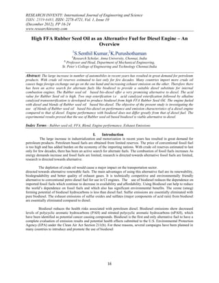 RESEARCH INVENTY: International Journal of Engineering and Science
ISBN: 2319-6483, ISSN: 2278-4721, Vol. 1, Issue 10
(December 2012), PP 16-24
www.researchinventy.com

   High FFA Rubber Seed Oil as an Alternative Fuel for Diesel Engine – An
                                Overview
                                 1
                                     S.Senthil Kumar,2K.Purushothaman
                                 1
                                  Research Scholar, Anna University, Chennai, India
                           2,
                             Professor and Head, Department of Mechanical Engineering,
                          St. Peter’s College of Engineering and Technology Chennai.India

Abstract: The large increase in number of automobiles in recent years has resulted in great demand for petroleum
products. With crude oil reserves estimated to last only for few decades. Many countries import more crude oil
causes huge foreign exchange out-go on the one hand and increasing exhaust emission on the other. Therefore there
has been an active search for alternate fuels like biodiesel to provide a suitable diesel substitute for internal
combustion engines. The Rubber seed oil based bio-diesel offer a very promising alternative to diesel. The acid
value for Rubber Seed oil is high. Two step esterification i.e acid catalyzed esterification followed by alkaline
catalyzed transesterification is developed to produce biodiesel from high FFA Rubber Seed Oil. The engine fueled
with diesel and blends of Rubber seed oil based bio-diesel. The objective of the present study is investigating the
use of blends of Rubber seed oil based bio-diesel on performance and emission characteristics of a diesel engine
compared to that of diesel. Engine performance with biodiesel does not differ greatly from that of diesel fuel. The
experimental results proved that the use of Rubber seed oil based biodiesel is viable alternative to diesel.

Index Terms - Rubber seed oil, FFA, Blend, Engine performance, Exhaust Emissions

                                                I.    Introduction
          The large increase in industrialization and motorization in recent years has resulted in great demand for
petroleum products. Petroleum based fuels are obtained from limited reserves. The price of conventional fossil fuel
is too high and has added burden on the economy of the importing nations. With crude oil reserves estimated to last
only for few decades, there has been an active search for alternate fuels. The combustion of fossil fuels increases As
energy demands increase and fossil fuels are limited, research is directed towards alternative fossil fuels are limited,
research is directed towards alternative.

          The depletion of crude oil would cause a major impact on the transportation sector.
directed towards alternative renewable fuels. The main advantages of using this alternative fuel are its renewability,
biodegradability and better quality of exhaust gases. It is technically competitive and environmentally friendly
alternative to conventional petro diesel fuel for use in CI engines. The use of biodiesel reduces the dependence on
imported fossil fuels which continue to decrease in availability and affordability. Using Biodiesel can help to reduce
the world’s dependence on fossil fuels and which also has significant environmental benefits. The ozone (smog)
forming potential of biodiesel hydrocarbons is less than diesel fuel. Sulfur emissions are essentially eliminated with
pure biodiesel. The exhaust emissions of sulfur oxides and sulfates (major components of acid rain) from biodiesel
are essentially eliminated compared to diesel.

         Biodiesel reduces the health risks associated with petroleum diesel. Biodiesel emissions show decreased
levels of polycyclic aromatic hydrocarbons (PAH) and nitrated polycyclic aromatic hydrocarbons (nPAH), which
have been identified as potential cancer causing compounds. Biodiesel is the first and only alternative fuel to have a
complete evaluation of emission results and potential health effects submitted to the U.S. Environmental Protection
Agency (EPA) under the Clean Air Act Section 211(b). For these reasons, several campaigns have been planned in
many countries to introduce and promote the use of biodiesel




                                                          16
 