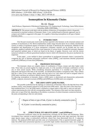 International Journal of Research in Engineering and Science (IJRES)
ISSN (Online): 2320-9364, ISSN (Print): 2320-9356
www.ijres.org Volume 1 Issue 1 ǁ May. 2013 ǁ PP.09-16
www.ijres.org 9 | Page
Isomorphism In Kinematic Chains
Dr.Ali Hasan
Asstt.Professor, Department of Mechanical Engineering, F/O- Engineering & Technology, Jamia Millia Islamia
University, Delhi-110025,India,
ABSTRACT :The present work deals with the problem of detection of isomorphism which is frequently
encountered in structural synthesis of kinematic chains. A new method based on theoretic approach, easy to
compute and reliable is suggested in this paper. It is capable of detecting isomorphism in all types of planer
kinematic chains.
I. INTRODUCTION
Over the past several years much work has been reported in the literature on the structural analysis and
synthesis of mechanisms [1-29]. Motives behind these studies range from the desire for an orderly classification
system, to studies of mechanism degree of freedom to the hope of identifying the mechanisms. Methods for the
recognition and identification of a given mechanism’s kinematic structure can be divided into two main
categories, graphical methods based on the visual inspection of various forms of simplified systematic diagrams
and numerical methods many of which are based on the theory of graphs. However, even with the current
numerical methods no efficient generalized method is known which will characterize the given mechanisms by
inspection.
In this paper , a new method to detect isomorphism in mechanisms kinematic chains is presented by
comparing the sum of absolute polynomial coefficient values [JJMP∑ ] and maximum absolute polynomial
coefficient [JJMPmax] of Joint-Joint [JJM]matrix.
II. PROPOSED TEST-BASIS
The kinematic chains are complex chains of combination of binary, ternary and other higher order
links. These links are joined together by simple pin joints. It is the assembly of link/pair combination to form
one or more closed circuits. While considering structural equivalence it is essential to consider type of
links/joints and layout of the links in the assembly. An identification number is assigned to links. Thus a binary
link has a value of two, ternary three, quarter nary four and so on. Link values are used to assigned values to
[JJM] matrix and these are utilized to identify layout of the kinematic chains.
For detecting isomorphism in kinematic chains a [JJM] matrix is determined and characteristic polynomials
[JJMP], composite structural invariants [JJMP∑] and [JJMPmax] of [JJM] matrix are compared.
III. THE JOINT-JOINT [JJM] MATRIX.
One possible symbolism for the topology or connectivity of kinematic chain is the link-link form of the
incidence matrix, more properly referred to as the Joint-Joint [JJM] matrix. Once the joints of the chain have
been numbered from 1 to n, the [JJM] matrix is defined as a square matrix of the order n, each row and each
column representing the joint with the corresponding number. The elements of the matrix are then entered as
either zero or type of the link, depending on the absence or presence of a direct kinematic connection between
the joints corresponding to that row and column.
IV. STRUCTURAL INVARIANTS [JJMP∑] and [JJMPmax]
Polynomial coefficient values are the characteristic invariants for the chains and mechanisms. Many
investigators have reported co-spectral graph (non-isomorphic graph having same eigen spectrum). But these
eigen spectra (eigen values or polynomial coefficient values) have been determined from (0, 1) adjacency
matrices. The proposed [JJM] matrix provides same set of polynomials of the co-spectral kinematic graph. To
make this [JJM] matrix polynomial spectrum as a powerful single number characteristic index, new composite
= Degree of link or type of link, if joint i is directly connected to joint j
=0, if joint i is not directly connected to joint j
Jij =
------(1)
 