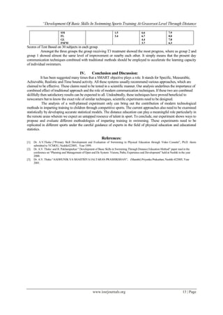 “Development Of Basic Skills In Swimming Sports Training At Grassroot Level Through Distance
www.iosrjournals.org 13 | Page
SM
FL
GL
FSFM
1.5
3.4
6.6
6.7
4.4
3.7
7.9
8.0
7.8
6.3
Scores of Test Based on 30 subjects in each group
Amongst the three groups the group receiving T3 treatment showed the most progress, where as group 2 and
group 1 showed almost the same level of improvement or nearby each other. It simply means that the present day
communication techniques combined with traditional methods should be employed to accelerate the learning capacity
of individual swimmers.
IV. Conclusion and Discussion:
It has been suggested many times that a SMART objective plays a role. It stands for Specific, Measurable,
Achievable, Realistic and Time bound activity. All these systems usually recommend various approaches, which are
claimed to be effective. These claims need to be tested in a scientific manner. Our analysis underlines the importance of
combined effect of traditional approach and the role of modern communication techniques. If these two are combined
skillfully then satisfactory results can be expected to all. Undoubtedly, these techniques have proved beneficial to
newcomers but to know the exact role of similar techniques, scientific experiments need to be designed.
The analysis of a well-planned experiment only can bring out the contribution of modern technological
methods in imparting training to children through competitive sports. The current approaches also need to be examined
statistically by developing accurate statistical models. The distance education can play a meaningful role particularly in
the remote areas wherein we expect an untapped resource of talent in sport. To conclude, our experiment shows ways to
propose and evaluate different methodologies of imparting training in swimming. These experiments need to be
replicated in different sports under the careful guidance of experts in the field of physical education and educational
statistics.
References:
[1]. Dr. A.V.Thoke (“Primary Skill Development and Evaluation of Swimming in Physical Education through Video Cassette”, Ph.D. thesis
submitted to YCMOU, Nashik422005, Year 1999.
[2]. Dr. A.V. Thoke and R. Pokharapurkar “ Development of Basic Skills in Swimming Through Distance Education Method” paper read in the
conference on “Planning and Management of Open and De System: Visions, Paths, Experience and Development” held at Nashik in the year
2000.
[3]. Dr. A.V. Thoke.“AADHUNIK VA SHASTRIYA JALTARAN PRASHIKSHAN”, (Marathi) Priyanka Prakashan, Nashik-422005, Year
2001.
 